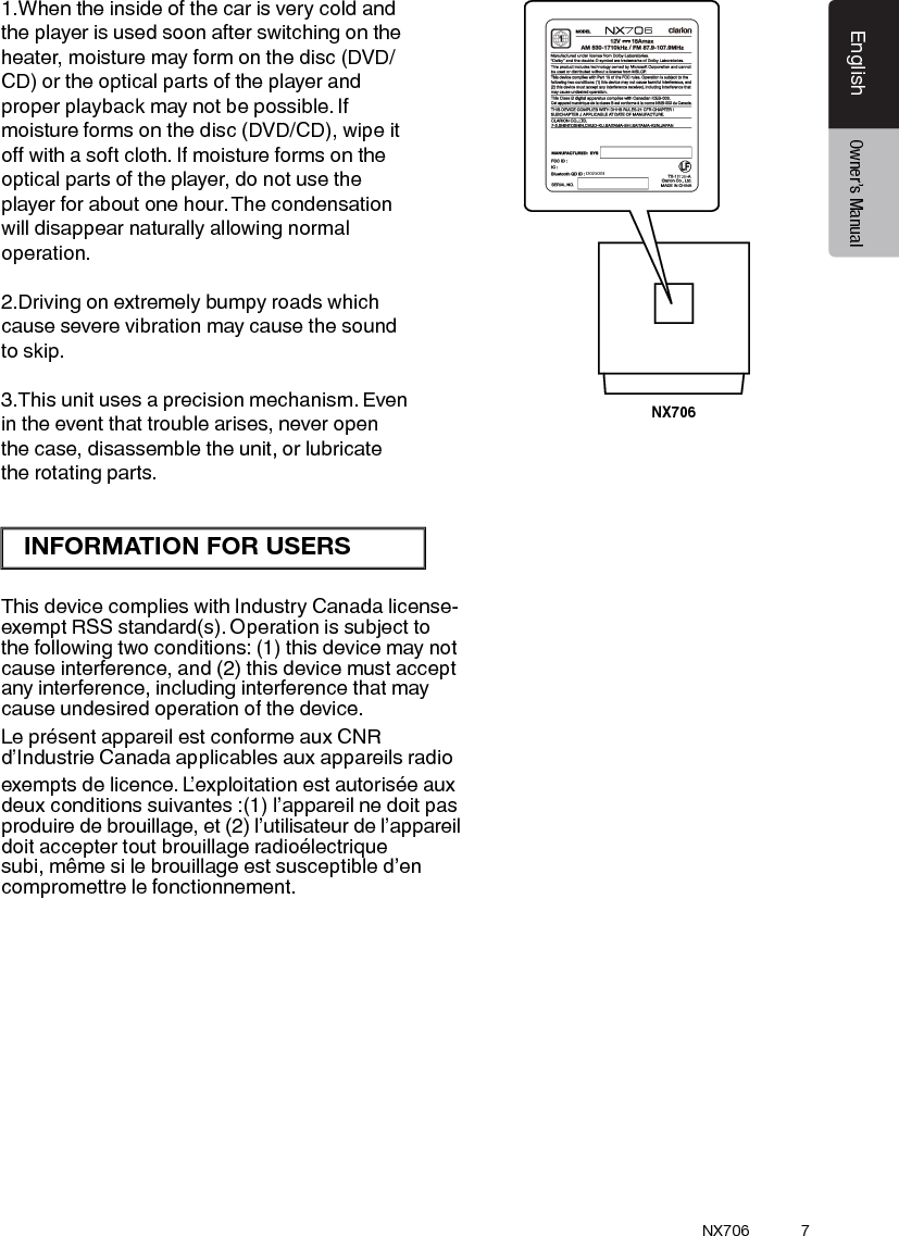 7EnglishEnglish Owner&rsquo;s ManualEnglish Owner&rsquo;s ManualNX706NX70676CNE-8243C-CL1:1机身大贴纸   邱腾 萱20150310技术说明：1、大小65x75mm,红色外框线为刀模线。2、材质，80g铜版纸,过哑胶。3、内容印刷黑色:PANTONE Black C。4、要求内容印刷正确、清晰，贴纸表面干净、整洁，不得有脏污、斑点、折痕；    切边务必整齐,不得歪斜。72B7-8243-1002-00-01D0250341.When the inside of the car is very cold and the player is used soon after switching on the heater, moisture may form on the disc (DVD/ CD) or the optical parts of the player and proper playback may not be possible. If moisture forms on the disc (DVD/CD), wipe it o with a soft cloth. If moisture forms on the optical parts of the player, do not use the player for about one hour. The condensation will disappear naturally allowing normal operation.2.Driving on extremely bumpy roads which cause severe vibration may cause the sound to skip.3.This unit uses a precision mechanism. Even in the event that trouble arises, never open the case, disassemble the unit, or lubricate the rotating parts.This device complies with Industry Canada license-exempt RSS standard(s). Operation is subject to the following two conditions: (1) this device may not cause interference, and (2) this device must accept any interference, including interference that may cause undesired operation of the device.Le pr&eacute;sent appareil est conforme aux CNR d&rsquo;Industrie Canada applicables aux appareils radio exempts de licence. L&rsquo;exploitation est autoris&eacute;e aux deux conditions suivantes :(1) l&rsquo;appareil ne doit pas produire de brouillage, et (2) l&rsquo;utilisateur de l&rsquo;appareil doit accepter tout brouillage radio&eacute;lectrique subi, m&ecirc;me si le brouillage est susceptible d&rsquo;en compromettre le fonctionnement.INFORMATION FOR USERS