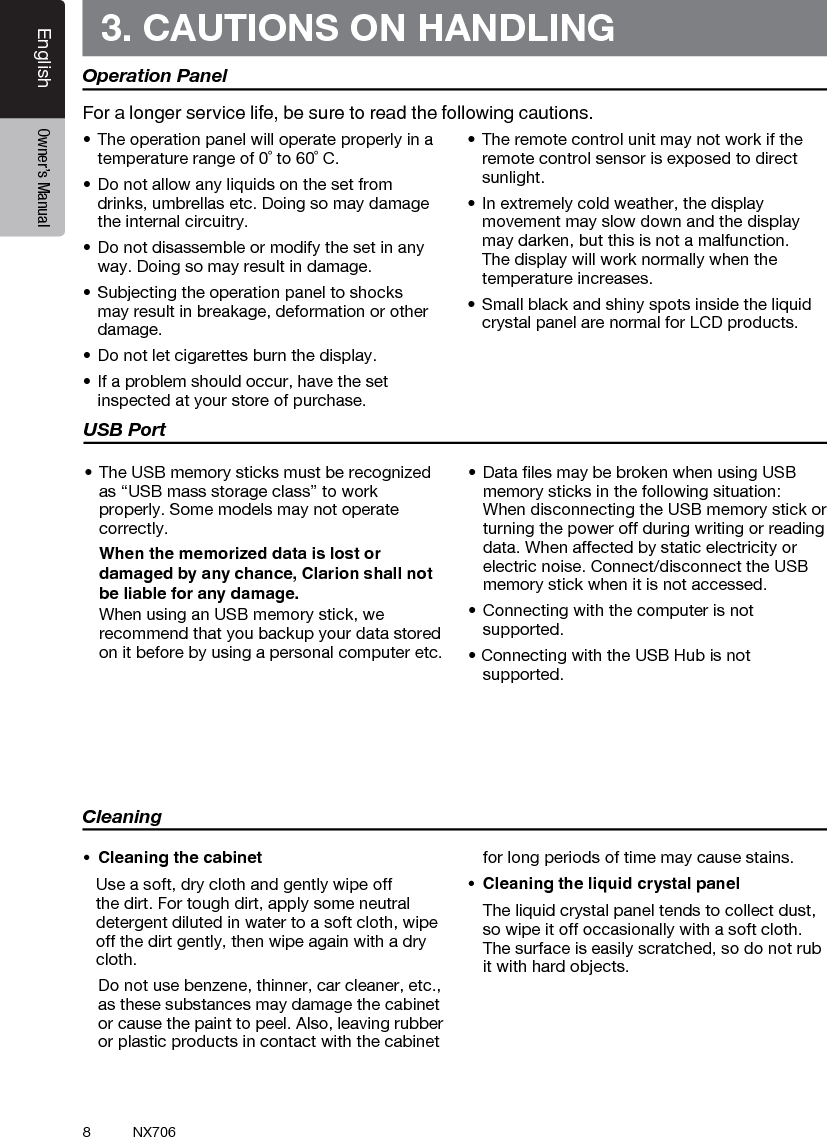 8EnglishEnglish Owner&rsquo;s ManualEnglish Owner&rsquo;s ManualNX7063. CAUTIONS ON HANDLINGOperation Panel&bull;Theoperationpanelwilloperateproperlyinatemperature range of 0˚ to 60˚ C.&bull;Donotallowanyliquidsonthesetfromdrinks, umbrellas etc. Doing so may damage the internal circuitry.&bull;Donotdisassembleormodifythesetinanyway. Doing so may result in damage.&bull;Subjectingtheoperationpaneltoshocksmay result in breakage, deformation or other damage.&bull;Donotletcigarettesburnthedisplay.&bull;Ifaproblemshouldoccur,havethesetinspected at your store of purchase.&bull;Theremotecontrolunitmaynotworkiftheremote control sensor is exposed to direct sunlight.&bull;Inextremelycoldweather,thedisplaymovement may slow down and the display may darken, but this is not a malfunction. The display will work normally when the temperature increases.&bull;Smallblackandshinyspotsinsidetheliquidcrystal panel are normal for LCD products.For a longer service life, be sure to read the following cautions.Cleaning&bull; Cleaningthecabinet   Use a soft, dry cloth and gently wipe off the dirt. For tough dirt, apply some neutral detergent diluted in water to a soft cloth, wipe off the dirt gently, then wipe again with a dry cloth.   Do not use benzene, thinner, car cleaner, etc., as these substances may damage the cabinet or cause the paint to peel. Also, leaving rubber or plastic products in contact with the cabinet for long periods of time may cause stains.&bull; Cleaningtheliquidcrystalpanel  The liquid crystal panel tends to collect dust, so wipe it off occasionally with a soft cloth. The surface is easily scratched, so do not rub it with hard objects.USB Port&bull;TheUSBmemorysticksmustberecognizedas &ldquo;USB mass storage class&rdquo; to work properly. Some models may not operate correctly.   When the memorized data is lost or damaged by any chance, Clarion shall not be liable for any damage.  When using an USB memory stick, we recommend that you backup your data stored on it before by using a personal computer etc.&bull;DatalesmaybebrokenwhenusingUSBmemory sticks in the following situation:  When disconnecting the USB memory stick or turning the power off during writing or reading data. When affected by static electricity or electric noise. Connect/disconnect the USB memory stick when it is not accessed.&bull;Connectingwiththecomputerisnotsupported.&bull;ConnectingwiththeUSBHubisnotsupported.