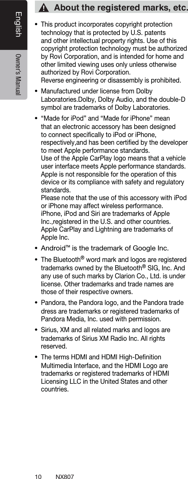 10 NX807English Owner&rsquo;s ManualThis product incorporates copyright protection technology that is protected by U.S. patents and other intellectual property rights. Use of this copyright protection technology must be authorized by Rovi Corporation, and is intended for home and other limited viewing uses only unless otherwise authorized by Rovi Corporation.  Reverse engineering or disassembly is prohibited.Manufactured under license from Dolby Laboratories.Dolby, Dolby Audio, and the double-D symbol are trademarks of Dolby Laboratories.&ldquo;Made for iPod&rdquo; and &ldquo;Made for iPhone&rdquo; mean that an electronic accessory has been designed to connect speciﬁcally to iPod or iPhone, respectively,and has been certiﬁed by the developer to meet Apple performance standards.Use of the Apple CarPlay logo means that a vehicle user interface meets Apple performance standards.Apple is not responsible for the operation of this device or its compliance with safety and regulatory standards.Please note that the use of this accessory with iPod or iPhone may affect wireless performance.iPhone, iPod and Siri are trademarks of Apple Inc.,registered in the U.S. and other countries.Apple CarPlay and Lightning are trademarks of Apple Inc. AndroidTM is the trademark of Google Inc.The Bluetooth&reg; word mark and logos are registered trademarks owned by the Bluetooth&reg; SIG, Inc. And any use of such marks by Clarion Co., Ltd. is under license. Other trademarks and trade names are those of their respective owners. Pandora, the Pandora logo, and the Pandora trade dress are trademarks or registered trademarks of Pandora Media, Inc. used with permission.Sirius, XM and all related marks and logos are trademarks of Sirius XM Radio Inc. All rights reserved.The terms HDMI and HDMI High-Deﬁnition Multimedia Interface, and the HDMI Logo are trademarks or registered trademarks of HDMI Licensing LLC in the United States and other countries."