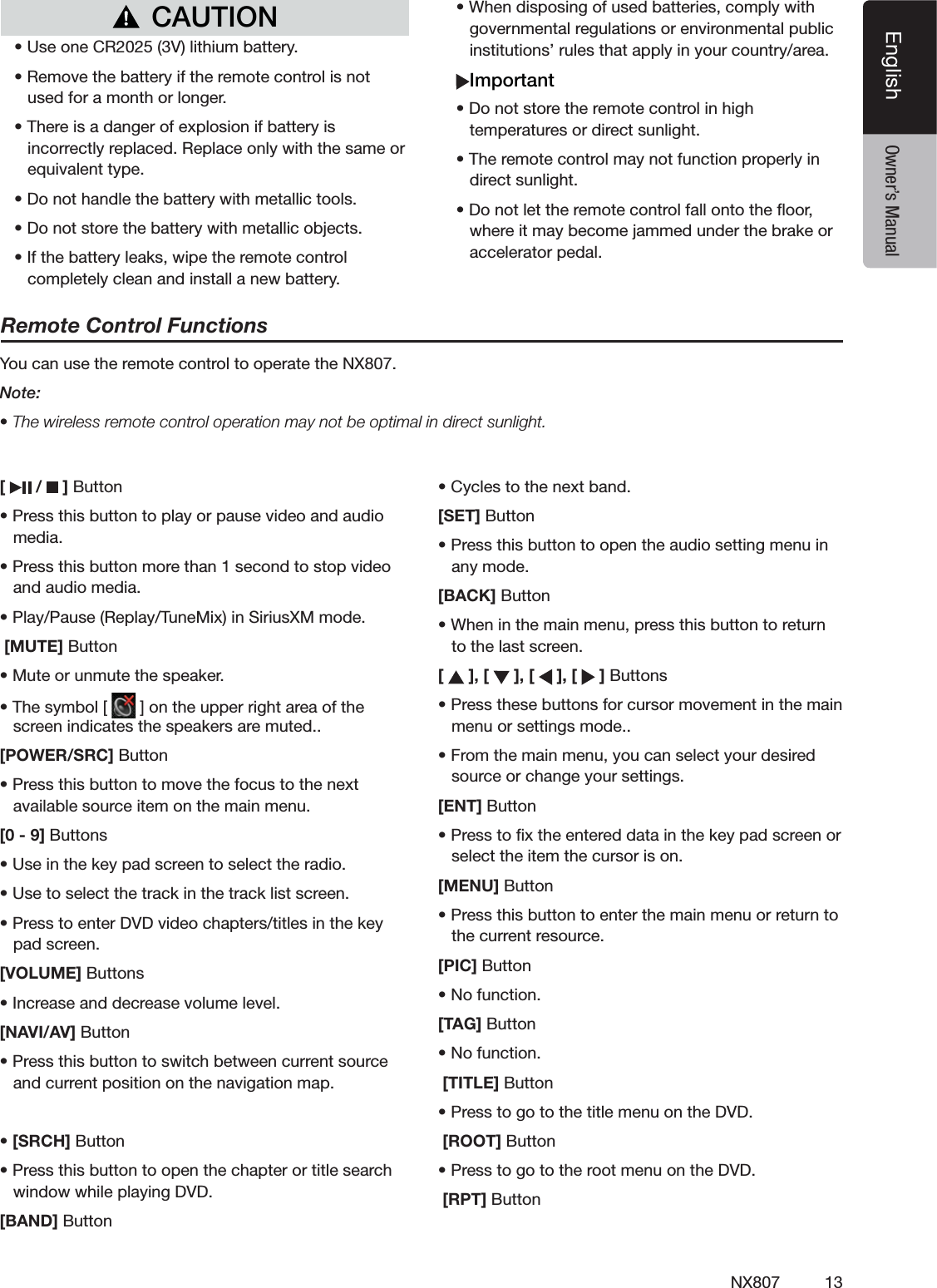 13NX807EnglishEnglish Owner&rsquo;s Manual[   /   ] Buttons0RESSTHISBUTTONTOPLAYORPAUSEVIDEOANDAUDIOMEDIAs0RESSTHISBUTTONMORETHANSECONDTOSTOPVIDEOANDAUDIOMEDIAs0LAY0AUSE2EPLAY4UNE-IXIN3IRIUS8-MODE [MUTE] Buttons-UTEORUNMUTETHESPEAKERs4HESYMBOL; =ONTHEUPPERRIGHTAREAOFTHESCREENINDICATESTHESPEAKERSAREMUTED[POWER/SRC] Buttons0RESSTHISBUTTONTOMOVETHEFOCUSTOTHENEXTAVAILABLESOURCEITEMONTHEMAINMENU[0 - 9] "UTTONSs5SEINTHEKEYPADSCREENTOSELECTTHERADIOs5SETOSELECTTHETRACKINTHETRACKLISTSCREENs0RESSTOENTER$6$VIDEOCHAPTERSTITLESINTHEKEYPADSCREEN[VOLUME] "UTTONSs)NCREASEANDDECREASEVOLUMELEVEL[NAVI/AV] Buttons0RESSTHISBUTTONTOSWITCHBETWEENCURRENTSOURCEANDCURRENTPOSITIONONTHENAVIGATIONMAPs[SRCH] Buttons0RESSTHISBUTTONTOOPENTHECHAPTERORTITLESEARCHWINDOWWHILEPLAYING$6$[BAND] Buttons#YCLESTOTHENEXTBAND[SET] Buttons0RESSTHISBUTTONTOOPENTHEAUDIOSETTINGMENUINANYMODE[BACK] Buttons7HENINTHEMAINMENUPRESSTHISBUTTONTORETURNTOTHELASTSCREEN[   ], [   ], [   ], [   ]"UTTONSs0RESSTHESEBUTTONSFORCURSORMOVEMENTINTHEMAINMENUORSETTINGSMODEs&amp;ROMTHEMAINMENUYOUCANSELECTYOURDESIREDSOURCEORCHANGEYOURSETTINGS[ENT] Buttons0RESSTOlXTHEENTEREDDATAINTHEKEYPADSCREENORSELECTTHEITEMTHECURSORISON[MENU] Buttons0RESSTHISBUTTONTOENTERTHEMAINMENUORRETURNTOTHECURRENTRESOURCE[PIC] Buttons.OFUNCTION[TAG] Buttons.OFUNCTION [TITLE] Buttons0RESSTOGOTOTHETITLEMENUONTHE$6$ [ROOT] Buttons0RESSTOGOTOTHEROOTMENUONTHE$6$ [RPT] ButtonRemote Control Functions9OUCANUSETHEREMOTECONTROLTOOPERATETHE.8Note:s4HEWIRELESSREMOTECONTROLOPERATIONMAYNOTBEOPTIMALINDIRECTSUNLIGHTCAUTIONs5SEONE#26LITHIUMBATTERYs2EMOVETHEBATTERYIFTHEREMOTECONTROLISNOTUSEDFORAMONTHORLONGERs4HEREISADANGEROFEXPLOSIONIFBATTERYISINCORRECTLYREPLACED2EPLACEONLYWITHTHESAMEOREQUIVALENTTYPEs$ONOTHANDLETHEBATTERYWITHMETALLICTOOLSs$ONOTSTORETHEBATTERYWITHMETALLICOBJECTSs)FTHEBATTERYLEAKSWIPETHEREMOTECONTROLCOMPLETELYCLEANANDINSTALLANEWBATTERYs7HENDISPOSINGOFUSEDBATTERIESCOMPLYWITHGOVERNMENTALREGULATIONSORENVIRONMENTALPUBLICINSTITUTIONSRULESTHATAPPLYINYOURCOUNTRYAREAImportants$ONOTSTORETHEREMOTECONTROLINHIGHTEMPERATURESORDIRECTSUNLIGHTs4HEREMOTECONTROLMAYNOTFUNCTIONPROPERLYINDIRECTSUNLIGHTs$ONOTLETTHEREMOTECONTROLFALLONTOTHEmOORWHEREITMAYBECOMEJAMMEDUNDERTHEBRAKEORACCELERATORPEDAL