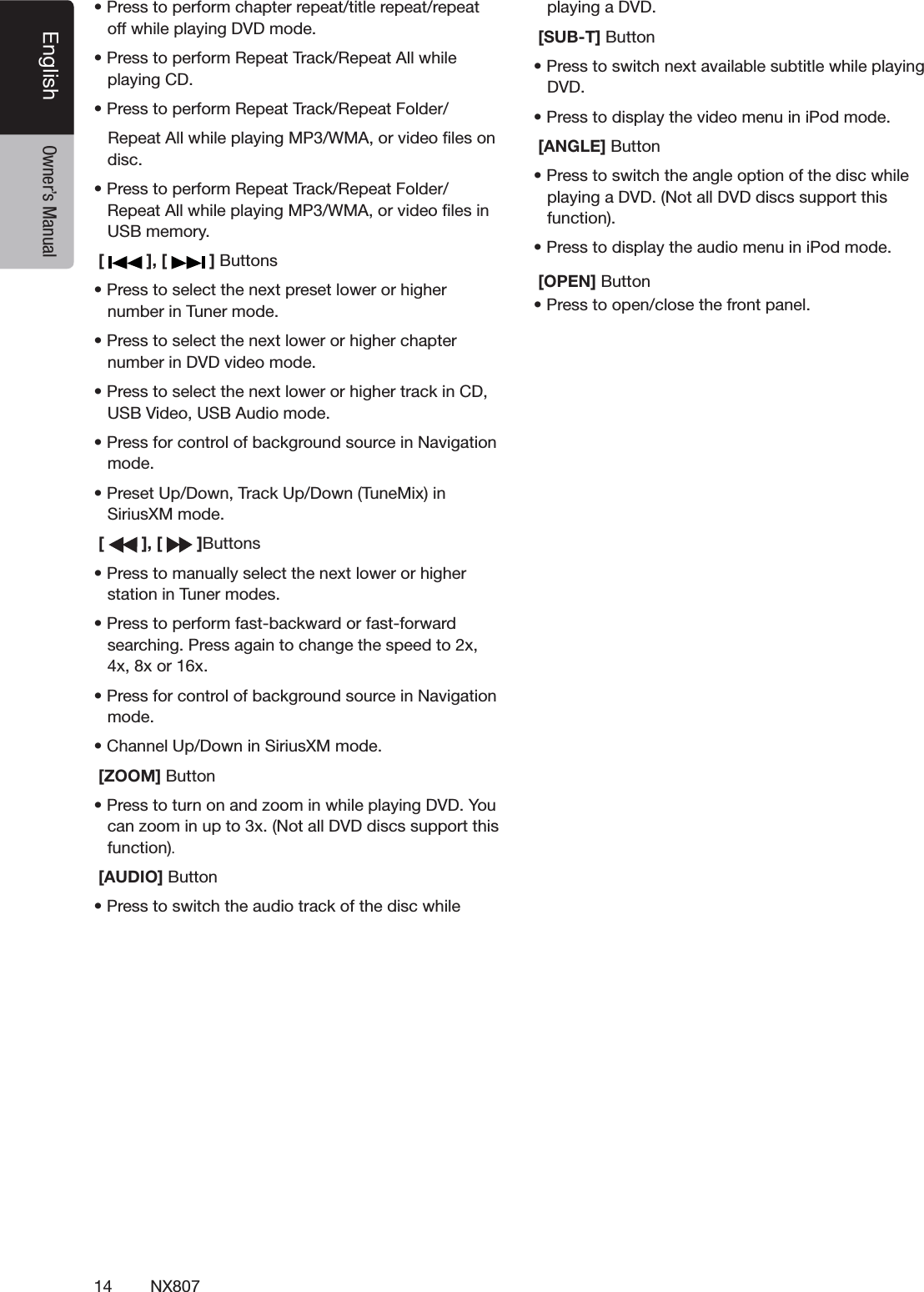 14 NX807English Owner&rsquo;s Manuals0RESSTOPERFORMCHAPTERREPEATTITLEREPEATREPEATOFFWHILEPLAYING$6$MODEs0RESSTOPERFORM2EPEAT4RACK2EPEAT!LLWHILEPLAYING#$s0RESSTOPERFORM2EPEAT4RACK2EPEAT&amp;OLDER2EPEAT!LLWHILEPLAYING-07-!ORVIDEOlLESONDISCs0RESSTOPERFORM2EPEAT4RACK2EPEAT&amp;OLDER2EPEAT!LLWHILEPLAYING-07-!ORVIDEOlLESIN53"MEMORY [   ], [   ] "UTTONSs0RESSTOSELECTTHENEXTPRESETLOWERORHIGHERNUMBERIN4UNERMODEs0RESSTOSELECTTHENEXTLOWERORHIGHERCHAPTERNUMBERIN$6$VIDEOMODEs0RESSTOSELECTTHENEXTLOWERORHIGHERTRACKIN#$53"6IDEO53"!UDIOMODEs0RESSFORCONTROLOFBACKGROUNDSOURCEIN.AVIGATIONMODEs0RESET5P$OWN4RACK5P$OWN4UNE-IXIN3IRIUS8-MODE [   ], [   ]"UTTONSs0RESSTOMANUALLYSELECTTHENEXTLOWERORHIGHERSTATIONIN4UNERMODESs0RESSTOPERFORMFASTBACKWARDORFASTFORWARDSEARCHING0RESSAGAINTOCHANGETHESPEEDTOXXXORXs0RESSFORCONTROLOFBACKGROUNDSOURCEIN.AVIGATIONMODEs#HANNEL5P$OWNIN3IRIUS8-MODE [ZOOM] Buttons0RESSTOTURNONANDZOOMINWHILEPLAYING$6$9OUCANZOOMINUPTOX.OTALL$6$DISCSSUPPORTTHISFUNCTION. [AUDIO] Buttons0RESSTOSWITCHTHEAUDIOTRACKOFTHEDISCWHILEPLAYINGA$6$ [SUB-T] Buttons0RESSTOSWITCHNEXTAVAILABLESUBTITLEWHILEPLAYING$6$s0RESSTODISPLAYTHEVIDEOMENUINI0ODMODE [ANGLE] Buttons0RESSTOSWITCHTHEANGLEOPTIONOFTHEDISCWHILEPLAYINGA$6$.OTALL$6$DISCSSUPPORTTHISFUNCTIONs0RESSTODISPLAYTHEAUDIOMENUINI0ODMODE [OPEN] Buttons0RESSTOOPENCLOSETHEFRONTPANEL