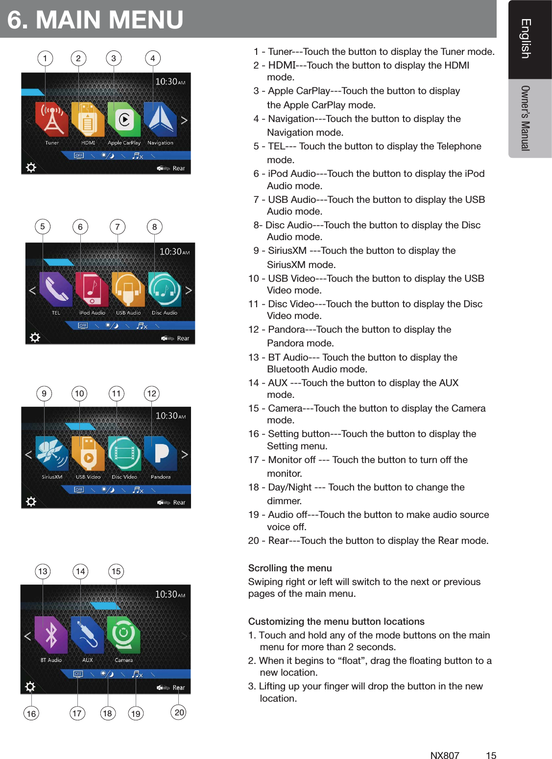 15NX807EnglishEnglish Owner&rsquo;s Manual6. MAIN MENU4UNER4OUCHTHEBUTTONTODISPLAYTHE4UNERMODE.*3/4OUCHTHEBUTTONTODISPLAYTHE($-)MODE!PPLE#AR0LAY4OUCHTHEBUTTONTODISPLAYTHE!PPLE#AR0LAYMODE.AVIGATION4OUCHTHEBUTTONTODISPLAYTHE.AVIGATIONMODE4%,4OUCHTHEBUTTONTODISPLAYTHE4ELEPHONEMODEI0OD!UDIO4OUCHTHEBUTTONTODISPLAYTHEI0OD!UDIOMODE53"!UDIO4OUCHTHEBUTTONTODISPLAYTHE53"!UDIOMODE$ISC!UDIO4OUCHTHEBUTTONTODISPLAYTHE$ISC!UDIOMODE3IRIUS8-4OUCHTHEBUTTONTODISPLAYTHE3IRIUS8-MODE53"6IDEO4OUCHTHEBUTTONTODISPLAYTHE53"6IDEOMODE$ISC6IDEO4OUCHTHEBUTTONTODISPLAYTHE$ISC6IDEOMODE0ANDORA4OUCHTHEBUTTONTODISPLAYTHE0ANDORAMODE"4!UDIO4OUCHTHEBUTTONTODISPLAYTHE"LUETOOTH!UDIOMODE!584OUCHTHEBUTTONTODISPLAYTHE!58MODE#AMERA4OUCHTHEBUTTONTODISPLAYTHE#AMERAMODE3ETTINGBUTTON4OUCHTHEBUTTONTODISPLAYTHE3ETTINGMENU-ONITOROFF4OUCHTHEBUTTONTOTURNOFFTHEMONITOR$AY.IGHT4OUCHTHEBUTTONTOCHANGETHEDIMMER!UDIOOFF4OUCHTHEBUTTONTOMAKEAUDIOSOURCEVOICEOFF8KGX4OUCHTHEBUTTONTODISPLAYTHE8KGXMODEScrolling the menuSwiping right or left will switch to the next or previous pages of the main menu.Customizing the menu button locations1. Touch and hold any of the mode buttons on the main menu for more than 2 seconds.2. When it begins to &ldquo;ﬂoat&rdquo;, drag the ﬂoating button to a new location.3. Lifting up your ﬁnger will drop the button in the new location.1 2 3 456 7 89 10 11 1213 14 1516 17 2018 19