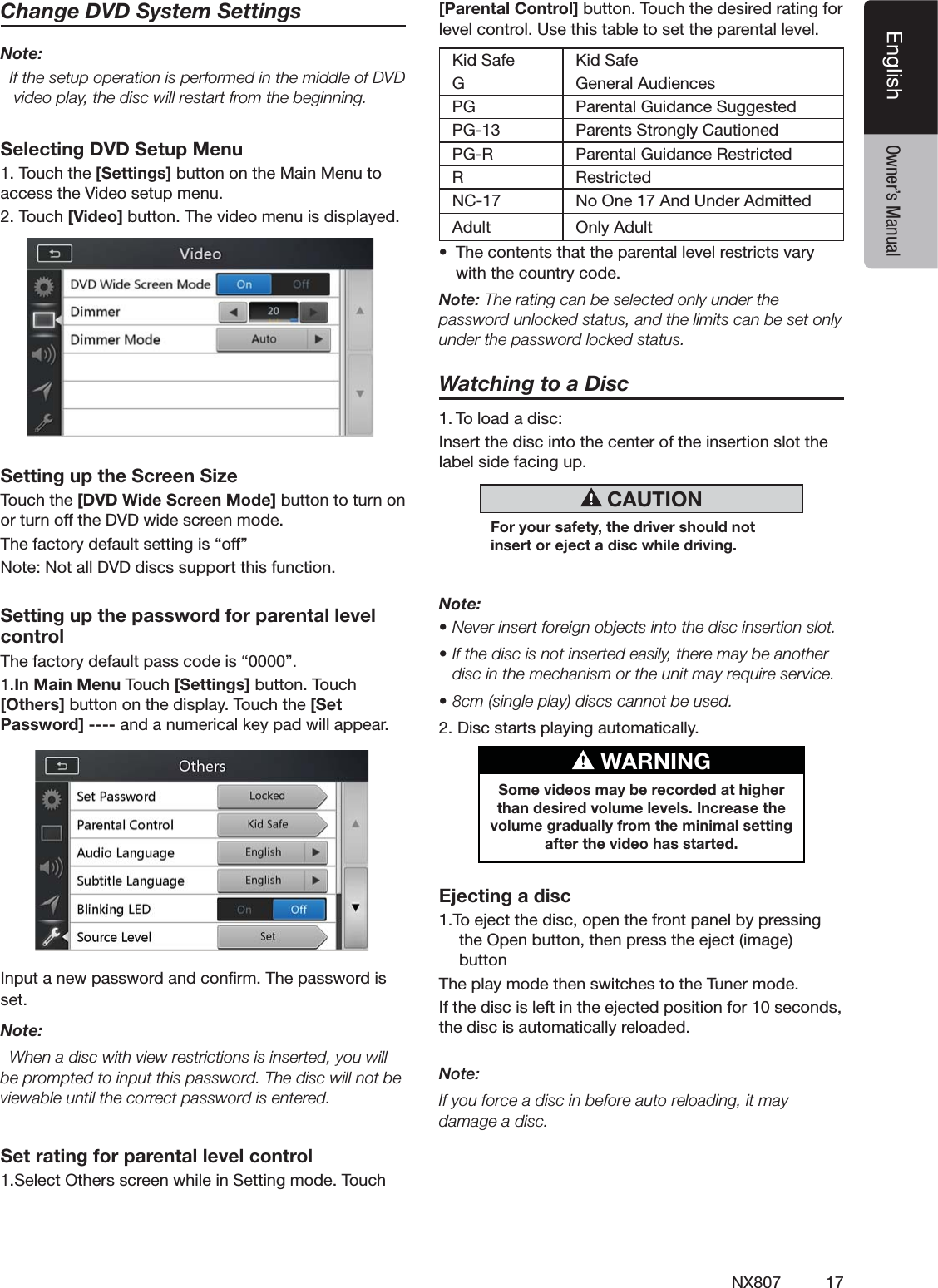 17NX807EnglishEnglish Owner&rsquo;s ManualChange DVD System SettingsNote:  If the setup operation is performed in the middle of DVD video play, the disc will restart from the beginning.Selecting DVD Setup Menu4OUCHTHE[Settings]BUTTONONTHE-AIN-ENUTOACCESSTHE6IDEOSETUPMENU4OUCH[Video] BUTTON4HEVIDEOMENUISDISPLAYEDSetting up the Screen Size4OUCHTHE[DVD Wide Screen Mode]BUTTONTOTURNONORTURNOFFTHE$6$WIDESCREENMODE4HEFACTORYDEFAULTSETTINGIShOFFv.OTE.OTALL$6$DISCSSUPPORTTHISFUNCTIONSetting up the password for parental level control4HEFACTORYDEFAULTPASSCODEIShv1.In Main Menu4OUCH[Settings]BUTTON4OUCH[Others]BUTTONONTHEDISPLAY4OUCHTHE[Set Password] ----ANDANUMERICALKEYPADWILLAPPEAR)NPUTANEWPASSWORDANDCONlRM4HEPASSWORDISSETNote:  When a disc with view restrictions is inserted, you will BEPROMPTEDTOINPUTTHISPASSWORD4HEDISCWILLNOTBEviewable until the correct password is entered.Set rating for parental level control3ELECT/THERSSCREENWHILEIN3ETTINGMODE4OUCH[Parental Control] BUTTON4OUCHTHEDESIREDRATINGFORLEVELCONTROL5SETHISTABLETOSETTHEPARENTALLEVEL+ID3AFE +ID3AFEG'ENERAL!UDIENCESPG 0ARENTAL'UIDANCE3UGGESTED0' 0ARENTS3TRONGLY#AUTIONED0'2 0ARENTAL'UIDANCE2ESTRICTED2 2ESTRICTED.# .O/NE!ND5NDER!DMITTEDAdult /NLY!DULTs 4HECONTENTSTHATTHEPARENTALLEVELRESTRICTSVARYWITHTHECOUNTRYCODENote:4HERATINGCANBESELECTEDONLYUNDERTHEpassword unlocked status, and the limits can be set only under the password locked status.Watching to a Disc4OLOADADISC)NSERTTHEDISCINTOTHECENTEROFTHEINSERTIONSLOTTHELABELSIDEFACINGUP CAUTIONFor your safety, the driver should not insert or eject a disc while driving.Note:s.EVERINSERTFOREIGNOBJECTSINTOTHEDISCINSERTIONSLOTs)FTHEDISCISNOTINSERTEDEASILYTHEREMAYBEANOTHERdisc in the mechanism or the unit may require service.sCMSINGLEPLAYDISCSCANNOTBEUSED$ISCSTARTSPLAYINGAUTOMATICALLY WARNINGSome videos may be recorded at higher than desired volume levels. Increase the volume gradually from the minimal setting after the video has started.Ejecting a disc4OEJECTTHEDISCOPENTHEFRONTPANELBYPRESSINGTHE/PENBUTTONTHENPRESSTHEEJECTIMAGEBUTTON4HEPLAYMODETHENSWITCHESTOTHE4UNERMODE)FTHEDISCISLEFTINTHEEJECTEDPOSITIONFORSECONDSTHEDISCISAUTOMATICALLYRELOADEDNote: If you force a disc in before auto reloading, it may damage a disc.