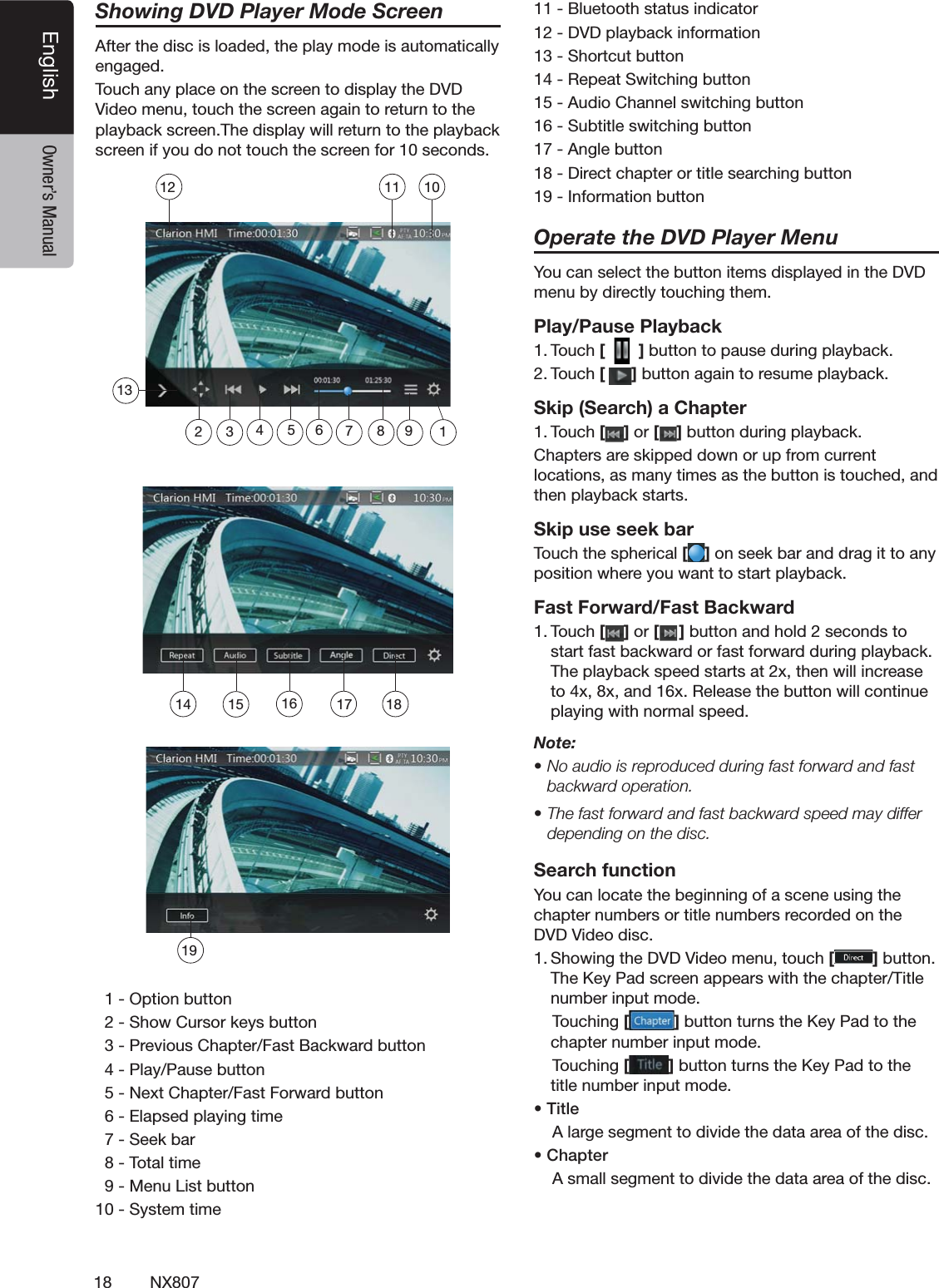 18 NX807English Owner&rsquo;s ManualShowing DVD Player Mode Screen!FTERTHEDISCISLOADEDTHEPLAYMODEISAUTOMATICALLYENGAGED4OUCHANYPLACEONTHESCREENTODISPLAYTHE$6$6IDEOMENUTOUCHTHESCREENAGAINTORETURNTOTHEPLAYBACKSCREEN4HEDISPLAYWILLRETURNTOTHEPLAYBACKSCREENIFYOUDONOTTOUCHTHESCREENFORSECONDS /PTIONBUTTON3HOW#URSORKEYSBUTTON0REVIOUS#HAPTER&amp;AST"ACKWARDBUTTON0LAY0AUSEBUTTON.EXT#HAPTER&amp;AST&amp;ORWARDBUTTON%LAPSEDPLAYINGTIME3EEKBAR4OTALTIME-ENU,ISTBUTTON3YSTEMTIME"LUETOOTHSTATUSINDICATOR$6$PLAYBACKINFORMATION3HORTCUTBUTTON2EPEAT3WITCHINGBUTTON!UDIO#HANNELSWITCHINGBUTTON3UBTITLESWITCHINGBUTTON!NGLEBUTTON$IRECTCHAPTERORTITLESEARCHINGBUTTON)NFORMATIONBUTTONOperate the DVD Player Menu9OUCANSELECTTHEBUTTONITEMSDISPLAYEDINTHE$6$MENUBYDIRECTLYTOUCHINGTHEMPlay/Pause Playback4OUCH[  ]BUTTONTOPAUSEDURINGPLAYBACK4OUCH[]BUTTONAGAINTORESUMEPLAYBACKSkip (Search) a Chapter4OUCH[ ] or [ ]BUTTONDURINGPLAYBACK#HAPTERSARESKIPPEDDOWNORUPFROMCURRENTLOCATIONSASMANYTIMESASTHEBUTTONISTOUCHEDANDTHENPLAYBACKSTARTSSkip use seek bar4OUCHTHESPHERICAL[ ]ONSEEKBARANDDRAGITTOANYPOSITIONWHEREYOUWANTTOSTARTPLAYBACKFast Forward/Fast Backward4OUCH[ ] or [ ]BUTTONANDHOLDSECONDSTOSTARTFASTBACKWARDORFASTFORWARDDURINGPLAYBACK4HEPLAYBACKSPEEDSTARTSATXTHENWILLINCREASETOXXANDX2ELEASETHEBUTTONWILLCONTINUEPLAYINGWITHNORMALSPEEDNote:s.OAUDIOISREPRODUCEDDURINGFASTFORWARDANDFASTbackward operation.s4HEFASTFORWARDANDFASTBACKWARDSPEEDMAYDIFFERdepending on the disc.Search function9OUCANLOCATETHEBEGINNINGOFASCENEUSINGTHECHAPTERNUMBERSORTITLENUMBERSRECORDEDONTHE$6$6IDEODISC3HOWINGTHE$6$6IDEOMENUTOUCH[]BUTTON4HE+EY0ADSCREENAPPEARSWITHTHECHAPTER4ITLENUMBERINPUTMODE4OUCHING[]BUTTONTURNSTHE+EY0ADTOTHECHAPTERNUMBERINPUTMODE4OUCHING[]BUTTONTURNSTHE+EY0ADTOTHETITLENUMBERINPUTMODEs4ITLE!LARGESEGMENTTODIVIDETHEDATAAREAOFTHEDISCs#HAPTER!SMALLSEGMENTTODIVIDETHEDATAAREAOFTHEDISC14 15 161918131011121235 6 894717
