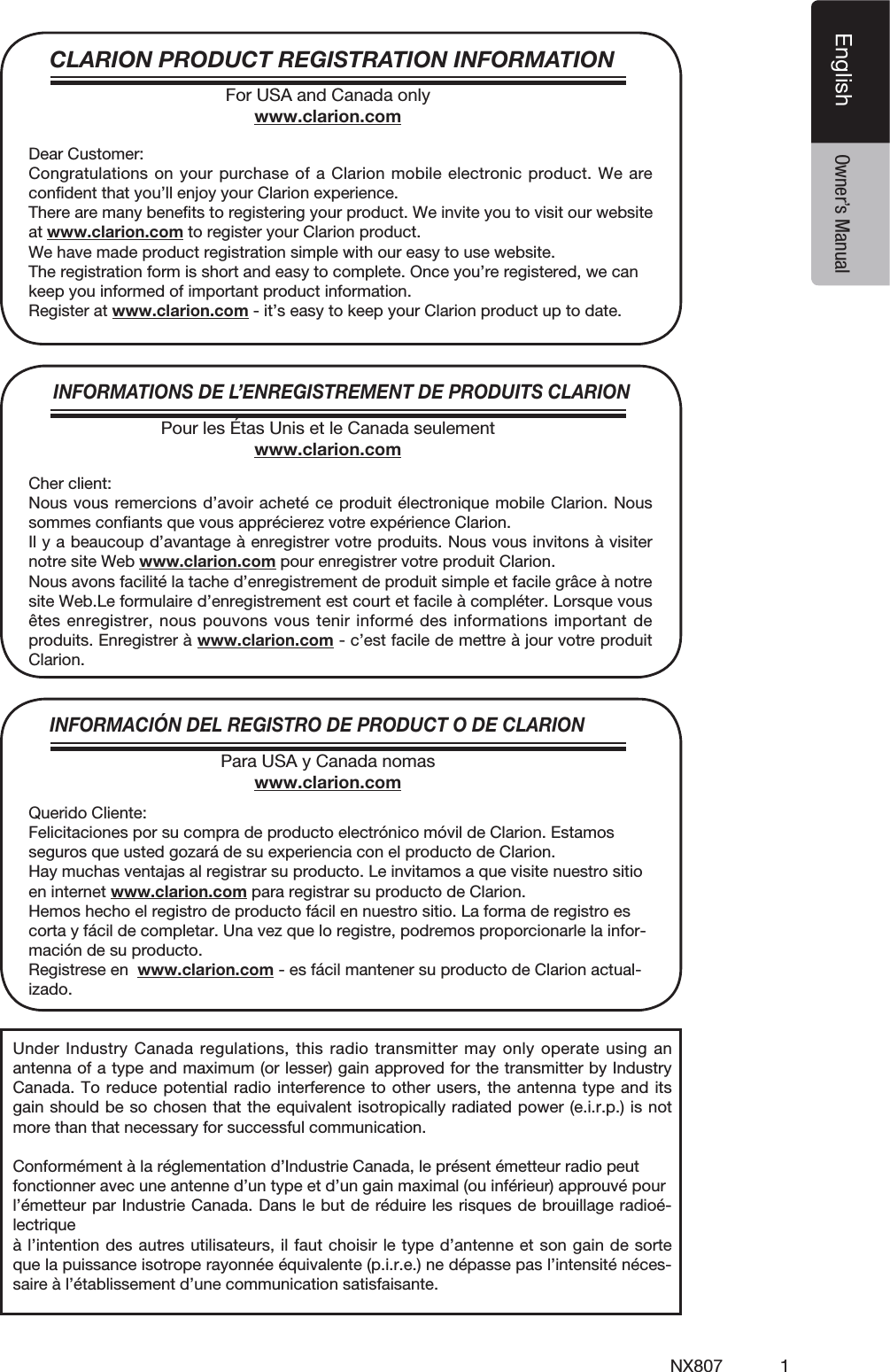 1NX807EnglishEnglish Owner&rsquo;s ManualCLARION PRODUCT REGISTRATION INFORMATIONINFORMATIONS DE L&rsquo;ENREGISTREMENT DE PRODUITS CLARIONINFORMACI&Oacute;N DEL REGISTRO DE PRODUCT O DE CLARIONFor USA and Canada onlywww.clarion.comPour les &Eacute;tas Unis et le Canada seulementwww.clarion.comPara USA y Canada nomaswww.clarion.comDear Customer:Congratulations on your purchase of a Clarion mobile electronic product. We are conﬁdent that you&rsquo;ll enjoy your Clarion experience.There are many beneﬁts to registering your product. We invite you to visit our website at www.clarion.com to register your Clarion product.We have made product registration simple with our easy to use website.The registration form is short and easy to complete. Once you&rsquo;re registered, we can keep you informed of important product information.Register at www.clarion.com - it&rsquo;s easy to keep your Clarion product up to date.Cher client:Nous vous remercions d&rsquo;avoir achet&eacute; ce produit &eacute;lectronique mobile Clarion. Nous sommes conﬁants que vous appr&eacute;cierez votre exp&eacute;rience Clarion.Il y a beaucoup d&rsquo;avantage &agrave; enregistrer votre produits. Nous vous invitons &agrave; visiter notre site Web www.clarion.com pour enregistrer votre produit Clarion.Nous avons facilit&eacute; la tache d&rsquo;enregistrement de produit simple et facile gr&acirc;ce &agrave; notre site Web.Le formulaire d&rsquo;enregistrement est court et facile &agrave; compl&eacute;ter. Lorsque vous &ecirc;tes enregistrer, nous pouvons vous tenir inform&eacute; des informations important de produits. Enregistrer &agrave; www.clarion.com - c&rsquo;est facile de mettre &agrave; jour votre produit Clarion.Querido Cliente:Felicitaciones por su compra de producto electr&oacute;nico m&oacute;vil de Clarion. Estamos seguros que usted gozar&aacute; de su experiencia con el producto de Clarion.Hay muchas ventajas al registrar su producto. Le invitamos a que visite nuestro sitio en internet www.clarion.com para registrar su producto de Clarion.Hemos hecho el registro de producto f&aacute;cil en nuestro sitio. La forma de registro es corta y f&aacute;cil de completar. Una vez que lo registre, podremos proporcionarle la infor-maci&oacute;n de su producto.Registrese en  www.clarion.com - es f&aacute;cil mantener su producto de Clarion actual-izado.Under Industry Canada regulations, this radio transmitter may only operate using an antenna of a type and maximum (or lesser) gain approved for the transmitter by Industry Canada. To reduce potential radio interference to other users, the antenna type and its gain should be so chosen that the equivalent isotropically radiated power (e.i.r.p.) is not more than that necessary for successful communication.Conform&eacute;ment &agrave; la r&eacute;glementation d&rsquo;Industrie Canada, le pr&eacute;sent &eacute;metteur radio peutfonctionner avec une antenne d&rsquo;un type et d&rsquo;un gain maximal (ou inf&eacute;rieur) approuv&eacute; pourl&rsquo;&eacute;metteur par Industrie Canada. Dans le but de r&eacute;duire les risques de brouillage radio&eacute;-lectrique&agrave; l&rsquo;intention des autres utilisateurs, il faut choisir le type d&rsquo;antenne et son gain de sorte que la puissance isotrope rayonn&eacute;e &eacute;quivalente (p.i.r.e.) ne d&eacute;passe pas l&rsquo;intensit&eacute; n&eacute;ces-saire &agrave; l&rsquo;&eacute;tablissement d&rsquo;une communication satisfaisante.