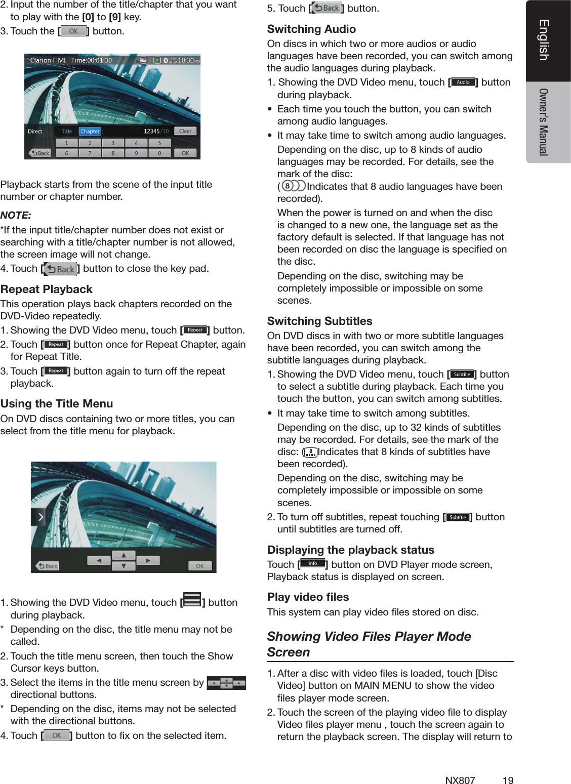 19NX807EnglishEnglish Owner&rsquo;s Manual)NPUTTHENUMBEROFTHETITLECHAPTERTHATYOUWANTTOPLAYWITHTHE[0] to [9]KEY4OUCHTHE[]BUTTON         0LAYBACKSTARTSFROMTHESCENEOFTHEINPUTTITLENUMBERORCHAPTERNUMBERNOTE:)FTHEINPUTTITLECHAPTERNUMBERDOESNOTEXISTORSEARCHINGWITHATITLECHAPTERNUMBERISNOTALLOWEDTHESCREENIMAGEWILLNOTCHANGE4OUCH[]BUTTONTOCLOSETHEKEYPADRepeat Playback4HISOPERATIONPLAYSBACKCHAPTERSRECORDEDONTHE$6$6IDEOREPEATEDLY3HOWINGTHE$6$6IDEOMENUTOUCH[]BUTTON4OUCH[]BUTTONONCEFOR2EPEAT#HAPTERAGAINFOR2EPEAT4ITLE4OUCH[]BUTTONAGAINTOTURNOFFTHEREPEATPLAYBACKUsing the Title Menu/N$6$DISCSCONTAININGTWOORMORETITLESYOUCANSELECTFROMTHETITLEMENUFORPLAYBACK3HOWINGTHE$6$6IDEOMENUTOUCH[ ]BUTTONDURINGPLAYBACK $EPENDINGONTHEDISCTHETITLEMENUMAYNOTBECALLED4OUCHTHETITLEMENUSCREENTHENTOUCHTHE3HOW#URSORKEYSBUTTON3ELECTTHEITEMSINTHETITLEMENUSCREENBY  DIRECTIONALBUTTONS $EPENDINGONTHEDISCITEMSMAYNOTBESELECTEDWITHTHEDIRECTIONALBUTTONS4OUCH[]BUTTONTOlXONTHESELECTEDITEM4OUCH[ ]BUTTONSwitching Audio/NDISCSINWHICHTWOORMOREAUDIOSORAUDIOLANGUAGESHAVEBEENRECORDEDYOUCANSWITCHAMONGTHEAUDIOLANGUAGESDURINGPLAYBACK3HOWINGTHE$6$6IDEOMENUTOUCH[]BUTTONDURINGPLAYBACKs %ACHTIMEYOUTOUCHTHEBUTTONYOUCANSWITCHAMONGAUDIOLANGUAGESs )TMAYTAKETIMETOSWITCHAMONGAUDIOLANGUAGES $EPENDINGONTHEDISCUPTOKINDSOFAUDIOLANGUAGESMAYBERECORDED&amp;ORDETAILSSEETHEMARKOFTHEDISC )NDICATESTHATAUDIOLANGUAGESHAVEBEENRECORDED 7HENTHEPOWERISTURNEDONANDWHENTHEDISCISCHANGEDTOANEWONETHELANGUAGESETASTHEFACTORYDEFAULTISSELECTED)FTHATLANGUAGEHASNOTBEENRECORDEDONDISCTHELANGUAGEISSPECIlEDONTHEDISC $EPENDINGONTHEDISCSWITCHINGMAYBECOMPLETELYIMPOSSIBLEORIMPOSSIBLEONSOMESCENESSwitching Subtitles/N$6$DISCSINWITHTWOORMORESUBTITLELANGUAGESHAVEBEENRECORDEDYOUCANSWITCHAMONGTHESUBTITLELANGUAGESDURINGPLAYBACK3HOWINGTHE$6$6IDEOMENUTOUCH[]BUTTONTOSELECTASUBTITLEDURINGPLAYBACK%ACHTIMEYOUTOUCHTHEBUTTONYOUCANSWITCHAMONGSUBTITLESs )TMAYTAKETIMETOSWITCHAMONGSUBTITLES $EPENDINGONTHEDISCUPTOKINDSOFSUBTITLESMAYBERECORDED&amp;ORDETAILSSEETHEMARKOFTHEDISC )NDICATESTHATKINDSOFSUBTITLESHAVEBEENRECORDED $EPENDINGONTHEDISCSWITCHINGMAYBECOMPLETELYIMPOSSIBLEORIMPOSSIBLEONSOMESCENES4OTURNOFFSUBTITLESREPEATTOUCHING[]BUTTONUNTILSUBTITLESARETURNEDOFFDisplaying the playback status4OUCH[ ]BUTTONON$6$0LAYERMODESCREEN0LAYBACKSTATUSISDISPLAYEDONSCREENPlay video ﬁles4HISSYSTEMCANPLAYVIDEOlLESSTOREDONDISCShowing Video Files Player Mode Screen!FTERADISCWITHVIDEOlLESISLOADEDTOUCH;$ISC6IDEO=BUTTONON-!).-%.5TOSHOWTHEVIDEOlLESPLAYERMODESCREEN4OUCHTHESCREENOFTHEPLAYINGVIDEOlLETODISPLAY6IDEOlLESPLAYERMENUTOUCHTHESCREENAGAINTORETURNTHEPLAYBACKSCREEN4HEDISPLAYWILLRETURNTO