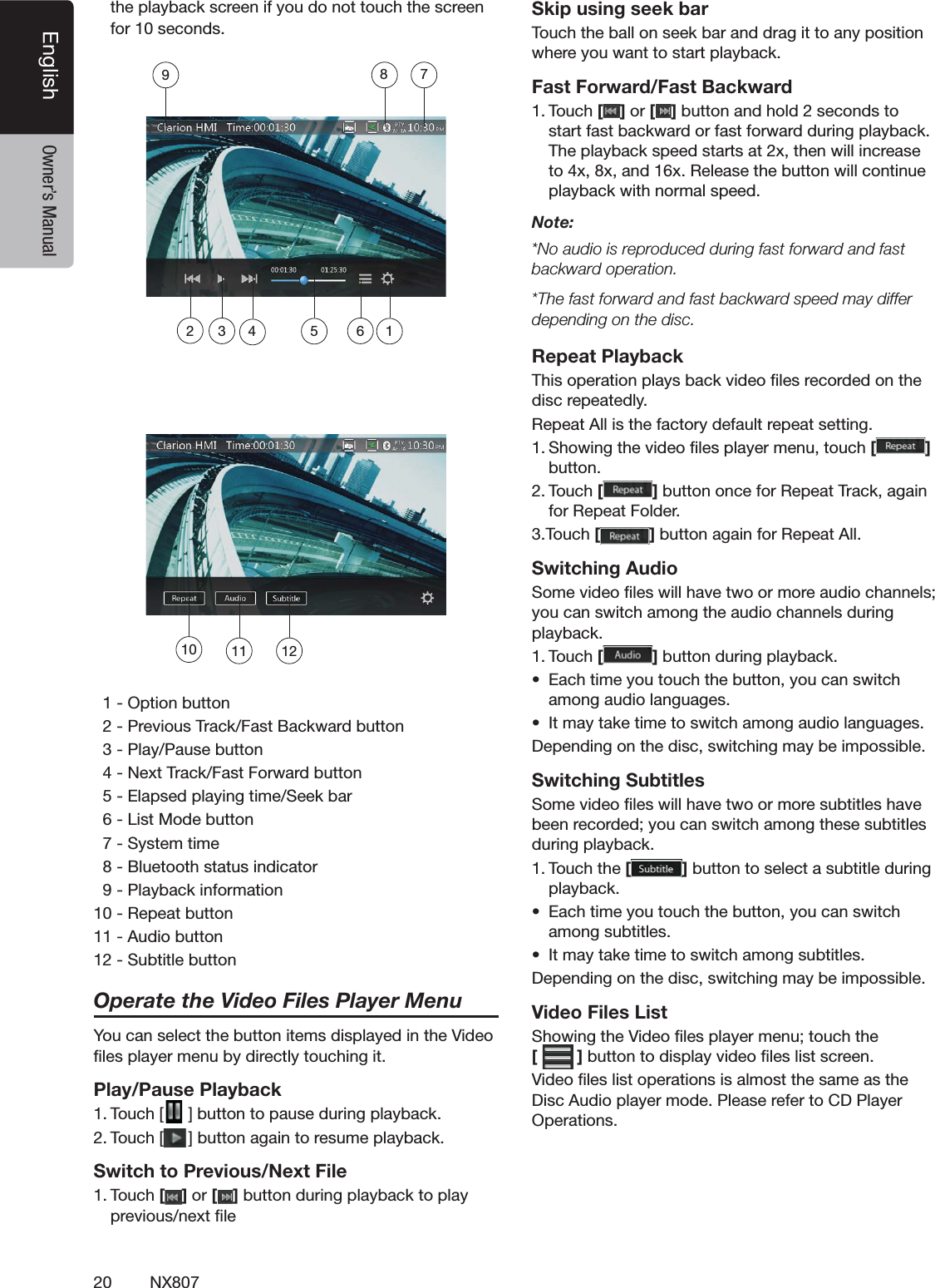 20 NX807English Owner&rsquo;s ManualTHEPLAYBACKSCREENIFYOUDONOTTOUCHTHESCREENFORSECONDS/PTIONBUTTON0REVIOUS4RACK&amp;AST"ACKWARDBUTTON0LAY0AUSEBUTTON.EXT4RACK&amp;AST&amp;ORWARDBUTTON%LAPSEDPLAYINGTIME3EEKBAR,IST-ODEBUTTON3YSTEMTIME"LUETOOTHSTATUSINDICATOR0LAYBACKINFORMATION2EPEATBUTTON!UDIOBUTTON3UBTITLEBUTTONOperate the Video Files Player Menu9OUCANSELECTTHEBUTTONITEMSDISPLAYEDINTHE6IDEOlLESPLAYERMENUBYDIRECTLYTOUCHINGITPlay/Pause Playback4OUCH; =BUTTONTOPAUSEDURINGPLAYBACK4OUCH; =BUTTONAGAINTORESUMEPLAYBACKSwitch to Previous/Next File4OUCH[ ] or [ ]BUTTONDURINGPLAYBACKTOPLAYPREVIOUSNEXTlLESkip using seek bar4OUCHTHEBALLONSEEKBARANDDRAGITTOANYPOSITIONWHEREYOUWANTTOSTARTPLAYBACKFast Forward/Fast Backward4OUCH[ ] or [ ]BUTTONANDHOLDSECONDSTOSTARTFASTBACKWARDORFASTFORWARDDURINGPLAYBACK4HEPLAYBACKSPEEDSTARTSATXTHENWILLINCREASETOXXANDX2ELEASETHEBUTTONWILLCONTINUEPLAYBACKWITHNORMALSPEEDNote:.OAUDIOISREPRODUCEDDURINGFASTFORWARDANDFASTbackward operation.4HEFASTFORWARDANDFASTBACKWARDSPEEDMAYDIFFERdepending on the disc.Repeat Playback4HISOPERATIONPLAYSBACKVIDEOlLESRECORDEDONTHEDISCREPEATEDLY2EPEAT!LLISTHEFACTORYDEFAULTREPEATSETTING3HOWINGTHEVIDEOlLESPLAYERMENUTOUCH[] BUTTON4OUCH[]BUTTONONCEFOR2EPEAT4RACKAGAINFOR2EPEAT&amp;OLDER4OUCH[]BUTTONAGAINFOR2EPEAT!LLSwitching Audio3OMEVIDEOlLESWILLHAVETWOORMOREAUDIOCHANNELSYOUCANSWITCHAMONGTHEAUDIOCHANNELSDURINGPLAYBACK4OUCH[]BUTTONDURINGPLAYBACKs %ACHTIMEYOUTOUCHTHEBUTTONYOUCANSWITCHAMONGAUDIOLANGUAGESs )TMAYTAKETIMETOSWITCHAMONGAUDIOLANGUAGES$EPENDINGONTHEDISCSWITCHINGMAYBEIMPOSSIBLESwitching Subtitles3OMEVIDEOlLESWILLHAVETWOORMORESUBTITLESHAVEBEENRECORDEDYOUCANSWITCHAMONGTHESESUBTITLESDURINGPLAYBACK4OUCHTHE[]BUTTONTOSELECTASUBTITLEDURINGPLAYBACKs %ACHTIMEYOUTOUCHTHEBUTTONYOUCANSWITCHAMONGSUBTITLESs )TMAYTAKETIMETOSWITCHAMONGSUBTITLES$EPENDINGONTHEDISCSWITCHINGMAYBEIMPOSSIBLEVideo Files List3HOWINGTHE6IDEOlLESPLAYERMENUTOUCHTHE []BUTTONTODISPLAYVIDEOlLESLISTSCREEN6IDEOlLESLISTOPERATIONSISALMOSTTHESAMEASTHE$ISC!UDIOPLAYERMODE0LEASEREFERTO#$0LAYER/PERATIONS10 11 12123456789