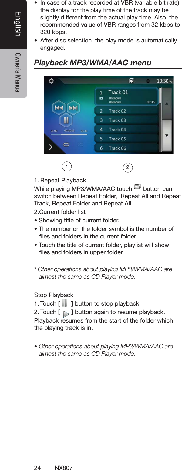24 NX807English Owner&rsquo;s Manuals )NCASEOFATRACKRECORDEDAT6"2VARIABLEBITRATETHEDISPLAYFORTHEPLAYTIMEOFTHETRACKMAYBESLIGHTLYDIFFERENTFROMTHEACTUALPLAYTIME!LSOTHERECOMMENDEDVALUEOF6"2RANGESFROMKBPSTOKBPSs !FTERDISCSELECTIONTHEPLAYMODEISAUTOMATICALLYENGAGEDPlayback MP3/WMA/AAC menu2EPEAT0LAYBACK7HILEPLAYING-07-!!!#TOUCH BUTTONCANSWITCHBETWEEN2EPEAT&amp;OLDER2EPEAT!LLAND2EPEAT4RACK2EPEAT&amp;OLDERAND2EPEAT!LL#URRENTFOLDERLISTs3HOWINGTITLEOFCURRENTFOLDERs4HENUMBERONTHEFOLDERSYMBOLISTHENUMBEROFlLESANDFOLDERSINTHECURRENTFOLDERs4OUCHTHETITLEOFCURRENTFOLDERPLAYLISTWILLSHOWlLESANDFOLDERSINUPPERFOLDER* Other operations about playing MP3/WMA/AAC are almost the same as CD Player mode.3TOP0LAYBACK4OUCH[   ]BUTTONTOSTOPPLAYBACK4OUCH[   ]BUTTONAGAINTORESUMEPLAYBACK0LAYBACKRESUMESFROMTHESTARTOFTHEFOLDERWHICHTHEPLAYINGTRACKISINs/THEROPERATIONSABOUTPLAYING-07-!!!#AREALMOSTTHESAMEAS#$0LAYERMODE12