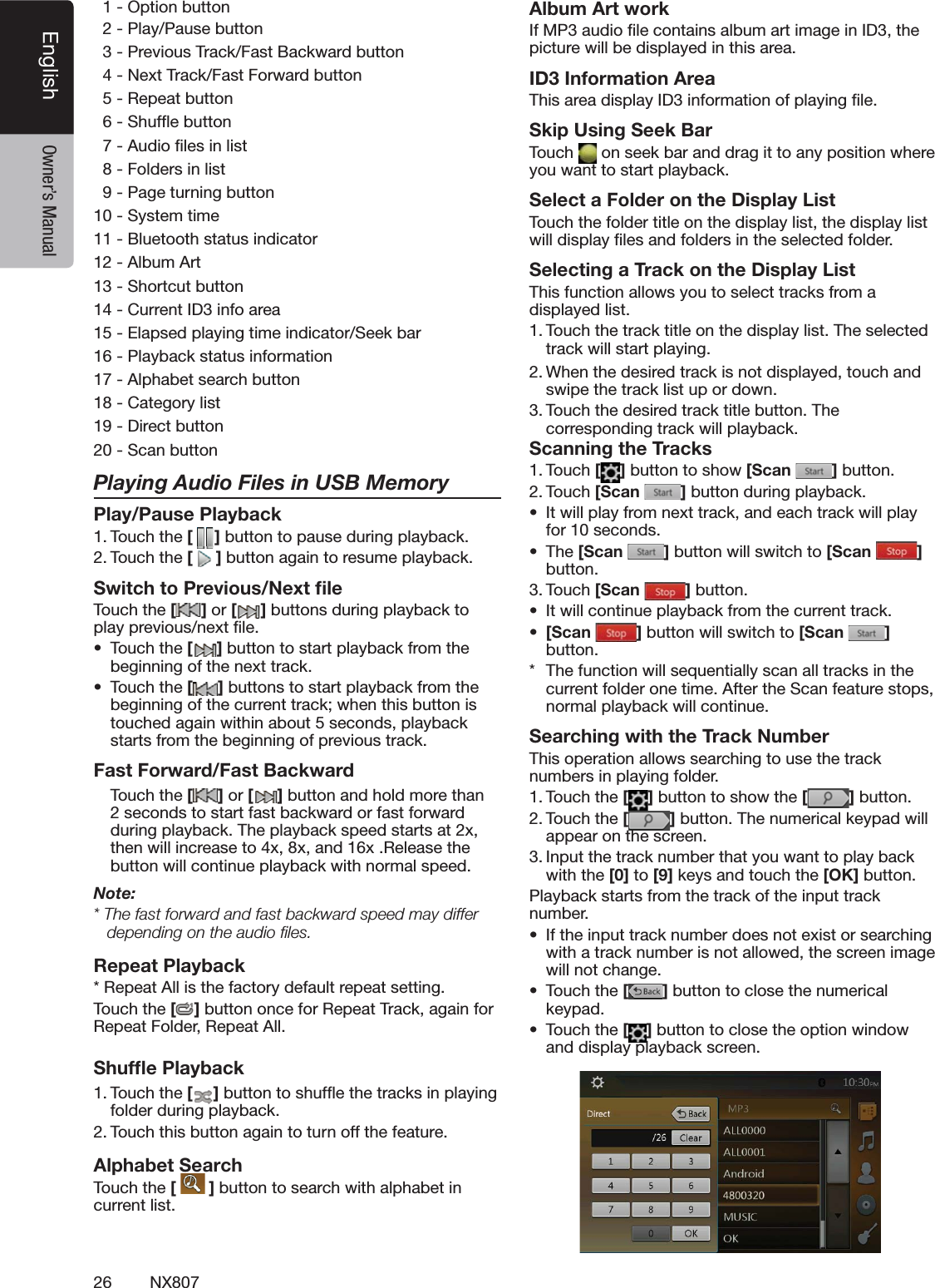 26 NX807English Owner&rsquo;s Manual/PTIONBUTTON  20LAY0AUSEBUTTON  30REVIOUS4RACK&amp;AST"ACKWARDBUTTON  4.EXT4RACK&amp;AST&amp;ORWARDBUTTON  52EPEATBUTTON  63HUFmEBUTTON  7!UDIOlLESINLIST  8&amp;OLDERSINLIST  90AGETURNINGBUTTON103YSTEMTIME11"LUETOOTHSTATUSINDICATOR12!LBUM!RT133HORTCUTBUTTON14#URRENT)$INFOAREA15%LAPSEDPLAYINGTIMEINDICATOR3EEKBAR160LAYBACKSTATUSINFORMATION17!LPHABETSEARCHBUTTON18#ATEGORYLIST19$IRECTBUTTON203CANBUTTONPlaying Audio Files in USB MemoryPlay/Pause Playback4OUCHTHE[ ]BUTTONTOPAUSEDURINGPLAYBACK4OUCHTHE[]BUTTONAGAINTORESUMEPLAYBACKSwitch to Previous/Next ﬁle4OUCHTHE[ ] or [ ]BUTTONSDURINGPLAYBACKTOPLAYPREVIOUSNEXTlLEs 4OUCHTHE[]BUTTONTOSTARTPLAYBACKFROMTHEBEGINNINGOFTHENEXTTRACKs 4OUCHTHE[]BUTTONSTOSTARTPLAYBACKFROMTHEBEGINNINGOFTHECURRENTTRACKWHENTHISBUTTONISTOUCHEDAGAINWITHINABOUTSECONDSPLAYBACKSTARTSFROMTHEBEGINNINGOFPREVIOUSTRACKFast Forward/Fast Backward 4OUCH the [ ] or [ ]BUTTONANDHOLDMORETHANSECONDSTOSTARTFASTBACKWARDORFASTFORWARDDURINGPLAYBACK4HEPLAYBACKSPEEDSTARTSATXTHENWILLINCREASETOXXANDX2ELEASETHEBUTTONWILLCONTINUEPLAYBACKWITHNORMALSPEEDNote:4HEFASTFORWARDANDFASTBACKWARDSPEEDMAYDIFFERdepending on the audio ﬁles.Repeat Playback2EPEAT!LLISTHEFACTORYDEFAULTREPEATSETTING4OUCHTHE[]BUTTONONCEFOR2EPEAT4RACKAGAINFOR2EPEAT&amp;OLDER2EPEAT!LLShufﬂe Playback4OUCHTHE[ ]BUTTONTOSHUFmETHETRACKSINPLAYINGFOLDERDURINGPLAYBACK4OUCHTHISBUTTONAGAINTOTURNOFFTHEFEATUREAlphabet Search4OUCHTHE[  ]BUTTONTOSEARCHWITHALPHABETINCURRENTLISTAlbum Art work)F-0AUDIOlLECONTAINSALBUMARTIMAGEIN)$THEPICTUREWILLBEDISPLAYEDINTHISAREAID3 Information Area4HISAREADISPLAY)$INFORMATIONOFPLAYINGlLESkip Using Seek Bar4OUCH ONSEEKBARANDDRAGITTOANYPOSITIONWHEREYOUWANTTOSTARTPLAYBACKSelect a Folder on the Display List4OUCHTHEFOLDERTITLEONTHEDISPLAYLISTTHEDISPLAYLISTWILLDISPLAYlLESANDFOLDERSINTHESELECTEDFOLDERSelecting a Track on the Display List 4HISFUNCTIONALLOWSYOUTOSELECTTRACKSFROMADISPLAYEDLIST4OUCHTHETRACKTITLEONTHEDISPLAYLIST4HESELECTEDTRACKWILLSTARTPLAYING7HENTHEDESIREDTRACKISNOTDISPLAYEDTOUCH and SWIPETHETRACKLISTUPORDOWN4OUCHTHEDESIREDTRACKTITLEBUTTON4HECORRESPONDINGTRACKWILLPLAYBACKScanning the Tracks4OUCH[ ]BUTTONTOSHOW[Scan  ]BUTTON4OUCH[Scan  ]BUTTONDURINGPLAYBACKs )TWILLPLAYFROMNEXTTRACKANDEACHTRACKWILLPLAYFORSECONDSs 4HE[Scan  ]BUTTONWILLSWITCHTO[Scan  ] BUTTON4OUCH[Scan  ]BUTTONs )TWILLCONTINUEPLAYBACKFROMTHECURRENTTRACKs [Scan  ]BUTTONWILLSWITCHTO[Scan  ] BUTTON 4HEFUNCTIONWILLSEQUENTIALLYSCANALLTRACKSINTHECURRENTFOLDERONETIME!FTERTHE3CANFEATURESTOPSNORMALPLAYBACKWILLCONTINUESearching with the Track Number4HISOPERATIONALLOWSSEARCHINGTOUSETHETRACKNUMBERSINPLAYINGFOLDER4OUCHTHE[]BUTTONTOSHOWTHE[ ]BUTTON4OUCHTHE[]BUTTON4HENUMERICALKEYPADWILLAPPEARONTHESCREEN)NPUTTHETRACKNUMBERTHATYOUWANTTOPLAYBACKWITHTHE[0] to [9]KEYSANDTOUCHTHE[OK] BUTTON0LAYBACKSTARTSFROMTHETRACKOFTHEINPUTTRACKNUMBERs )FTHEINPUTTRACKNUMBERDOESNOTEXISTORSEARCHINGWITHATRACKNUMBERISNOTALLOWEDTHESCREENIMAGEWILLNOTCHANGEs 4OUCHTHE[]BUTTONTOCLOSETHENUMERICALKEYPADs 4OUCHTHE[]BUTTONTOCLOSETHEOPTIONWINDOWANDDISPLAYPLAYBACKSCREEN             