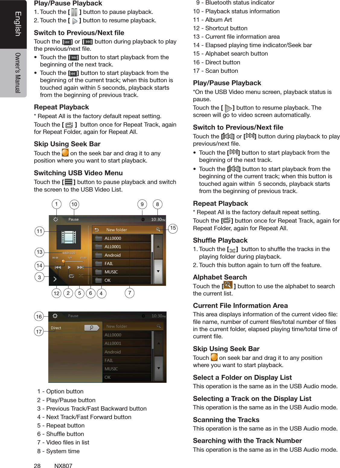 28 NX807English Owner&rsquo;s ManualPlay/Pause Playback4OUCHTHE[ ]BUTTONTOPAUSEPLAYBACK4OUCHTHE[]BUTTONTORESUMEPLAYBACKSwitch to Previous/Next ﬁle4OUCHTHE[ ] or [ ]BUTTONDURINGPLAYBACKTOPLAYTHEPREVIOUSNEXTlLEs 4OUCHTHE[]BUTTONTOSTARTPLAYBACKFROMTHEBEGINNINGOFTHENEXTTRACKs 4OUCHTHE[]BUTTONTOSTARTPLAYBACKFROMTHEBEGINNINGOFTHECURRENTTRACKWHENTHISBUTTONISTOUCHEDAGAINWITHINSECONDSPLAYBACKSTARTSFROMTHEBEGINNINGOFPREVIOUSTRACKRepeat Playback2EPEAT!LLISTHEFACTORYDEFAULTREPEATSETTING4OUCHTHE[]BUTTONONCEFOR2EPEAT4RACKAGAINFOR2EPEAT&amp;OLDERAGAINFOR2EPEAT!LLSkip Using Seek Bar4OUCH the  ONTHESEEKBARANDDRAGITTOANYPOSITIONWHEREYOUWANTTOSTARTPLAYBACKSwitching USB Video Menu4OUCH the [ ]BUTTONTOPAUSEPLAYBACKANDSWITCHTHESCREENTOTHE53"6IDEO,IST/PTIONBUTTON0LAY0AUSEBUTTON0REVIOUS4RACK&amp;AST"ACKWARDBUTTON.EXT4RACK&amp;AST&amp;ORWARDBUTTON2EPEATBUTTON3HUFmEBUTTON6IDEOlLESINLIST3YSTEMTIME"LUETOOTHSTATUSINDICATOR0LAYBACKSTATUSINFORMATION!LBUM!RT3HORTCUTBUTTON#URRENTlLEINFORMATIONAREA%LAPSEDPLAYINGTIMEINDICATOR3EEKBAR!LPHABETSEARCHBUTTON$IRECTBUTTON3CANBUTTONPlay/Pause Playback/NTHE53"6IDEOMENUSCREENPLAYBACKSTATUSISPAUSE4OUCHTHE[]BUTTONTORESUMEPLAYBACK4HESCREENWILLGOTOVIDEOSCREENAUTOMATICALLYSwitch to Previous/Next ﬁle4OUCH the [ ] or [ ]BUTTONDURINGPLAYBACKTOPLAYPREVIOUSNEXTlLEs 4OUCH the []BUTTONTOSTARTPLAYBACKFROMTHEBEGINNINGOFTHENEXTTRACKs 4OUCH the []BUTTONTOSTARTPLAYBACKFROMTHEBEGINNINGOFTHECURRENTTRACKWHENTHISBUTTONISTOUCHEDAGAINWITHINSECONDSPLAYBACKSTARTSFROMTHEBEGINNINGOFPREVIOUSTRACKRepeat Playback2EPEAT!LLISTHEFACTORYDEFAULTREPEATSETTING4OUCHTHE[]BUTTONONCEFOR2EPEAT4RACKAGAINFOR2EPEAT&amp;OLDERAGAINFOR2EPEAT!LLShufﬂe Playback4OUCHTHE[ ]BUTTONTOSHUFmETHETRACKSINTHEPLAYINGFOLDERDURINGPLAYBACK4OUCHTHISBUTTONAGAINTOTURNOFFTHEFEATUREAlphabet SearchTouch the [ ] button to use the alphabet to search the current list.Current File Information Area4HISAREADISPLAYSINFORMATIONOFTHECURRENTVIDEOlLElLENAMENUMBEROFCURRENTlLESTOTALNUMBEROFlLESINTHECURRENTFOLDERELAPSEDPLAYINGTIMETOTALTIMEOFCURRENTlLESkip Using Seek Bar4OUCH ONSEEKBARANDDRAGITTOANYPOSITIONWHEREYOUWANTTOSTARTPLAYBACKSelect a Folder on Display List4HISOPERATIONISTHESAMEASINTHE53"!UDIOMODESelecting a Track on the Display List 4HISOPERATIONISTHESAMEASINTHE53"!UDIOMODEScanning the Tracks4HISOPERATIONISTHESAMEASINTHE53"!UDIOMODESearching with the Track Number4HISOPERATIONISTHESAMEASINTHE53"!UDIOMODE1135 6 47289101314151121617