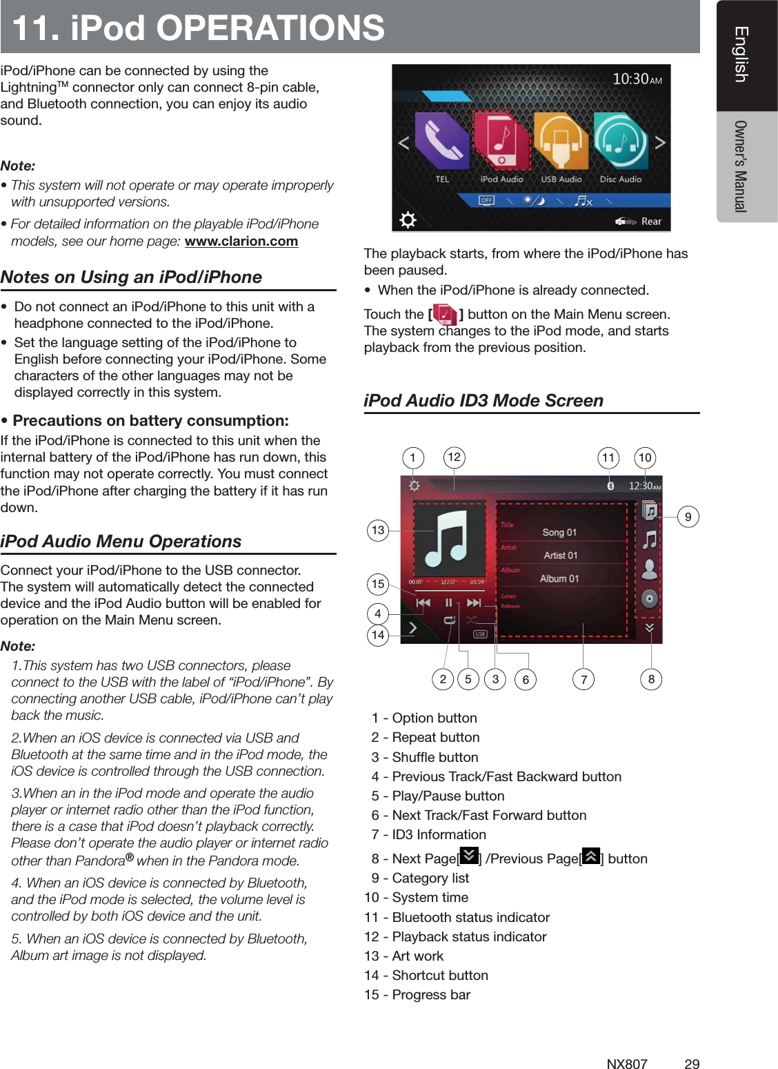29NX807EnglishEnglish Owner&rsquo;s Manual11. iPod OPERATIONSI0ODI0HONECANBECONNECTEDBYUSINGTHE,IGHTNING4-CONNECTORONLYCANCONNECTPINCABLEAND"LUETOOTHCONNECTIONYOUCANENJOYITSAUDIOSOUNDNote:s4HISSYSTEMWILLNOTOPERATEORMAYOPERATEIMPROPERLYwith unsupported versions.s&amp;ORDETAILEDINFORMATIONONTHEPLAYABLEI0ODI0HONEmodels, see our home page: www.clarion.comNotes on Using an iPod/iPhones $ONOTCONNECTANI0ODI0HONETOTHISUNITWITHAHEADPHONECONNECTEDTOTHEI0ODI0HONEs 3ETTHELANGUAGESETTINGOFTHEI0ODI0HONETO%NGLISHBEFORECONNECTINGYOURI0ODI0HONE3OMECHARACTERSOFTHEOTHERLANGUAGESMAYNOTBEDISPLAYEDCORRECTLYINTHISSYSTEMs0RECAUTIONSONBATTERYCONSUMPTION)FTHEI0ODI0HONEISCONNECTEDTOTHISUNITWHENTHEINTERNALBATTERYOFTHEI0ODI0HONEHASRUNDOWNTHISFUNCTIONMAYNOTOPERATECORRECTLY9OUMUSTCONNECTTHEI0ODI0HONEAFTERCHARGINGTHEBATTERYIFITHASRUNDOWNiPod Audio Menu Operations#ONNECTYOURI0ODI0HONETOTHE53"CONNECTOR4HESYSTEMWILLAUTOMATICALLYDETECTTHECONNECTEDDEVICEANDTHEI0OD!UDIOBUTTONWILLBEENABLEDFOROPERATIONONTHE-AIN-ENUSCREENNote: 4HISSYSTEMHASTWO53"CONNECTORSPLEASECONNECTTOTHE53"WITHTHELABELOFhI0ODI0HONEv"YCONNECTINGANOTHER53"CABLEI0ODI0HONECANTPLAYback the music. 7HENANI/3DEVICEISCONNECTEDVIA53"AND"LUETOOTHATTHESAMETIMEANDINTHEI0ODMODETHEI/3DEVICEISCONTROLLEDTHROUGHTHE53"CONNECTION7HENANINTHEI0ODMODEANDOPERATETHEAUDIOPLAYERORINTERNETRADIOOTHERTHANTHEI0ODFUNCTIONTHEREISACASETHATI0ODDOESNTPLAYBACKCORRECTLY0LEASEDONTOPERATETHEAUDIOPLAYERORINTERNETRADIOOTHERTHAN0ANDORA&reg; WHENINTHE0ANDORAMODE 7HENANI/3DEVICEISCONNECTEDBY"LUETOOTHANDTHEI0ODMODEISSELECTEDTHEVOLUMELEVELISCONTROLLEDBYBOTHI/3DEVICEANDTHEUNIT 7HENANI/3DEVICEISCONNECTEDBY"LUETOOTH!LBUMARTIMAGEISNOTDISPLAYED4HEPLAYBACKSTARTSFROMWHERETHEI0ODI0HONEHASBEENPAUSEDs 7HENTHEI0ODI0HONEISALREADYCONNECTED4OUCHTHE[]BUTTONONTHE-AIN-ENUSCREEN4HESYSTEMCHANGESTOTHEI0ODMODEANDSTARTSPLAYBACKFROMTHEPREVIOUSPOSITIONiPod Audio ID3 Mode Screen/PTIONBUTTON2EPEATBUTTON3HUFmEBUTTON0REVIOUS4RACK&amp;AST"ACKWARDBUTTON0LAY0AUSEBUTTON.EXT4RACK&amp;AST&amp;ORWARDBUTTON)$)NFORMATION.EXT0AGE; =0REVIOUS0AGE; =BUTTON#ATEGORYLIST3YSTEMTIME"LUETOOTHSTATUSINDICATOR0LAYBACKSTATUSINDICATOR!RTWORK3HORTCUTBUTTON0ROGRESSBAR135 3 6 7214101112154981