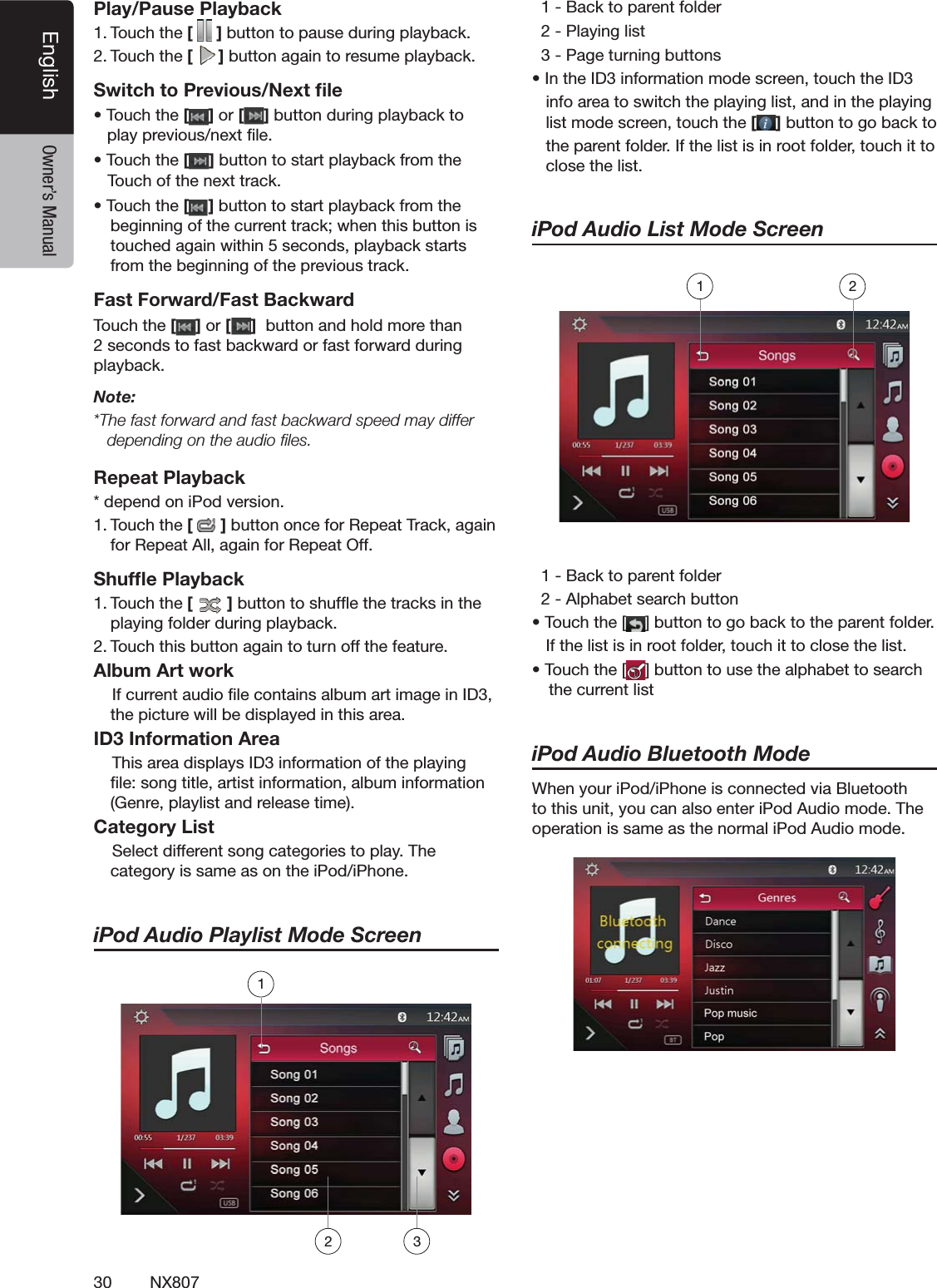 30 NX807English Owner&rsquo;s ManualPlay/Pause Playback4OUCHTHE[ ]BUTTONTOPAUSEDURINGPLAYBACK4OUCHTHE[]BUTTONAGAINTORESUMEPLAYBACKSwitch to Previous/Next ﬁles4OUCH the [ ] or [ ]BUTTONDURINGPLAYBACKTOPLAYPREVIOUSNEXTlLEs4OUCH the []BUTTONTOSTARTPLAYBACKFROMTHE   4OUCHOFTHENEXTTRACKs4OUCH the []BUTTONTOSTARTPLAYBACKFROMTHEBEGINNINGOFTHECURRENTTRACKWHENTHISBUTTONISTOUCHEDAGAINWITHINSECONDSPLAYBACKSTARTSFROMTHEBEGINNINGOFTHEPREVIOUSTRACKFast Forward/Fast Backward4OUCH the [ ] or [ ]BUTTONANDHOLDMORETHANSECONDSTOFASTBACKWARDORFASTFORWARDDURINGPLAYBACKNote:4HEFASTFORWARDANDFASTBACKWARDSPEEDMAYDIFFERdepending on the audio ﬁles.Repeat PlaybackDEPENDONI0ODVERSION4OUCHTHE[]BUTTONONCEFOR2EPEAT4RACKAGAINFOR2EPEAT!LLAGAINFOR2EPEAT/FFShufﬂe Playback4OUCHTHE[ ]BUTTONTOSHUFmETHETRACKSINTHEPLAYINGFOLDERDURINGPLAYBACK4OUCHTHISBUTTONAGAINTOTURNOFFTHEFEATUREAlbum Art work)FCURRENTAUDIOlLECONTAINSALBUMARTIMAGEIN)$THEPICTUREWILLBEDISPLAYEDINTHISAREAID3 Information Area4HISAREADISPLAYS)$INFORMATIONOFTHEPLAYINGlLESONGTITLEARTISTINFORMATIONALBUMINFORMATION'ENREPLAYLISTANDRELEASETIMECategory List3ELECTDIFFERENTSONGCATEGORIESTOPLAY4HECATEGORYISSAMEASONTHEI0ODI0HONEiPod Audio Playlist Mode Screen"ACKTOPARENTFOLDER0LAYINGLIST0AGETURNINGBUTTONSs)NTHE)$INFORMATIONMODESCREENTOUCHTHE)$INFOAREATOSWITCHTHEPLAYINGLISTANDINTHEPLAYINGLISTMODESCREENTOUCHTHE[]BUTTONTOGOBACKTOTHEPARENTFOLDER)FTHELISTISINROOTFOLDERTOUCHITTOCLOSETHELISTiPod Audio List Mode Screen"ACKTOPARENTFOLDER!LPHABETSEARCHBUTTONs4OUCHTHE;;;;;;;;;;;;;;;;;=BUTTONTOGOBACKTOTHEPARENTFOLDER)FTHELISTISINROOTFOLDERTOUCHITTOCLOSETHELISTs4OUCHTHE; =BUTTONTOUSETHEALPHABETTOSEARCHTHECURRENTLISTiPod Audio Bluetooth Mode7HENYOURI0ODI0HONEISCONNECTEDVIA"LUETOOTHTOTHISUNITYOUCANALSOENTERI0OD!UDIOMODE4HEOPERATIONISSAMEASTHENORMALI0OD!UDIOMODE         12213