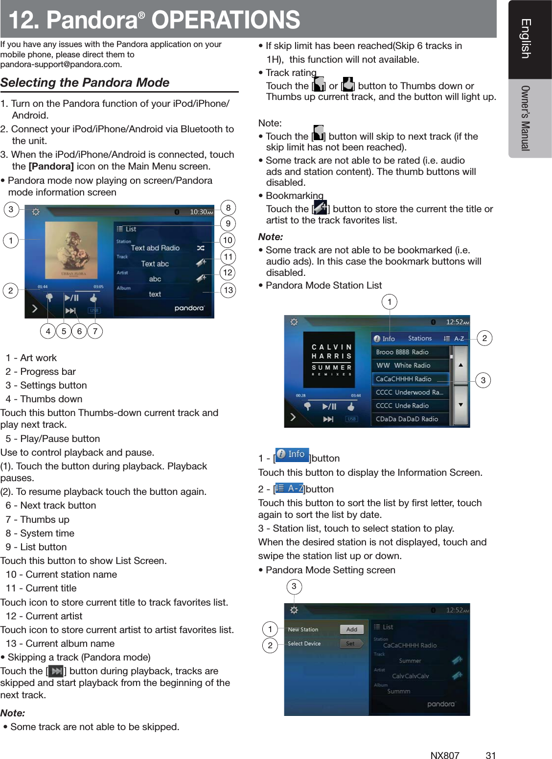 31NX807EnglishEnglish Owner&rsquo;s Manual12. Pandora&reg; OPERATIONSSelecting the Pandora Mode4URNONTHE0ANDORAFUNCTIONOFYOURI0ODI0HONE!NDROID#ONNECTYOURI0ODI0HONE!NDROIDVIA"LUETOOTHTOTHEUNIT7HENTHEI0ODI0HONE!NDROIDISCONNECTEDTOUCHthe [Pandora] ICONONTHE-AIN-ENUSCREENs0ANDORAMODENOWPLAYINGONSCREEN0ANDORAMODEINFORMATIONSCREEN!RTWORK0ROGRESSBAR3ETTINGSBUTTON4HUMBSDOWN4OUCHTHISBUTTON4HUMBSDOWNCURRENTTRACKANDPLAYNEXTTRACK0LAY0AUSEBUTTON5SETOCONTROLPLAYBACKANDPAUSE4OUCHTHEBUTTONDURINGPLAYBACK0LAYBACKPAUSES4ORESUMEPLAYBACKTOUCHTHEBUTTONAGAIN.EXTTRACKBUTTON4HUMBSUP3YSTEMTIME,ISTBUTTON4OUCHTHISBUTTONTOSHOW,IST3CREEN#URRENTSTATIONNAME#URRENTTITLE4OUCHICONTOSTORECURRENTTITLETOTRACKFAVORITESLIST#URRENTARTIST4OUCHICONTOSTORECURRENTARTISTTOARTISTFAVORITESLIST#URRENTALBUMNAMEs3KIPPINGATRACK0ANDORAMODE4OUCHTHE;=BUTTONDURINGPLAYBACKTRACKSARESKIPPEDANDSTARTPLAYBACKFROMTHEBEGINNINGOFTHENEXTTRACKNote: s3OMETRACKARENOTABLETOBESKIPPEDs)FSKIPLIMITHASBEENREACHED3KIPTRACKSIN(THISFUNCTIONWILLNOTAVAILABLEs4RACKRATING4OUCHTHE; =OR; =BUTTONTO4HUMBSDOWNOR4HUMBSUPCURRENTTRACKANDTHEBUTTONWILLLIGHTUP.OTEs4OUCHTHE; =BUTTONWILLSKIPTONEXTTRACKIFTHESKIPLIMITHASNOTBEENREACHEDs3OMETRACKARENOTABLETOBERATEDIEAUDIOADSANDSTATIONCONTENT4HETHUMBBUTTONSWILLDISABLEDs"OOKMARKING4OUCHTHE; =BUTTONTOSTORETHECURRENTTHETITLEORARTISTTOTHETRACKFAVORITESLISTNote: s3OMETRACKARENOTABLETOBEBOOKMARKEDIEAUDIOADS)NTHISCASETHEBOOKMARKBUTTONSWILLDISABLEDs0ANDORA-ODE3TATION,IST; =BUTTON4OUCHTHISBUTTONTODISPLAYTHE)NFORMATION3CREEN; =BUTTON4OUCHTHISBUTTONTOSORTTHELISTBYlRSTLETTERTOUCHAGAINTOSORTTHELISTBYDATE3TATIONLISTTOUCHTOSELECTSTATIONTOPLAY7HENTHEDESIREDSTATIONISNOTDISPLAYEDTOUCHANDSWIPETHESTATIONLISTUPORDOWNs0ANDORA-ODE3ETTINGSCREEN4 5 762311129110138123;If you have any issues with the Pandora application on yourmobile phone, please direct them topandora-support@pandora.com.123