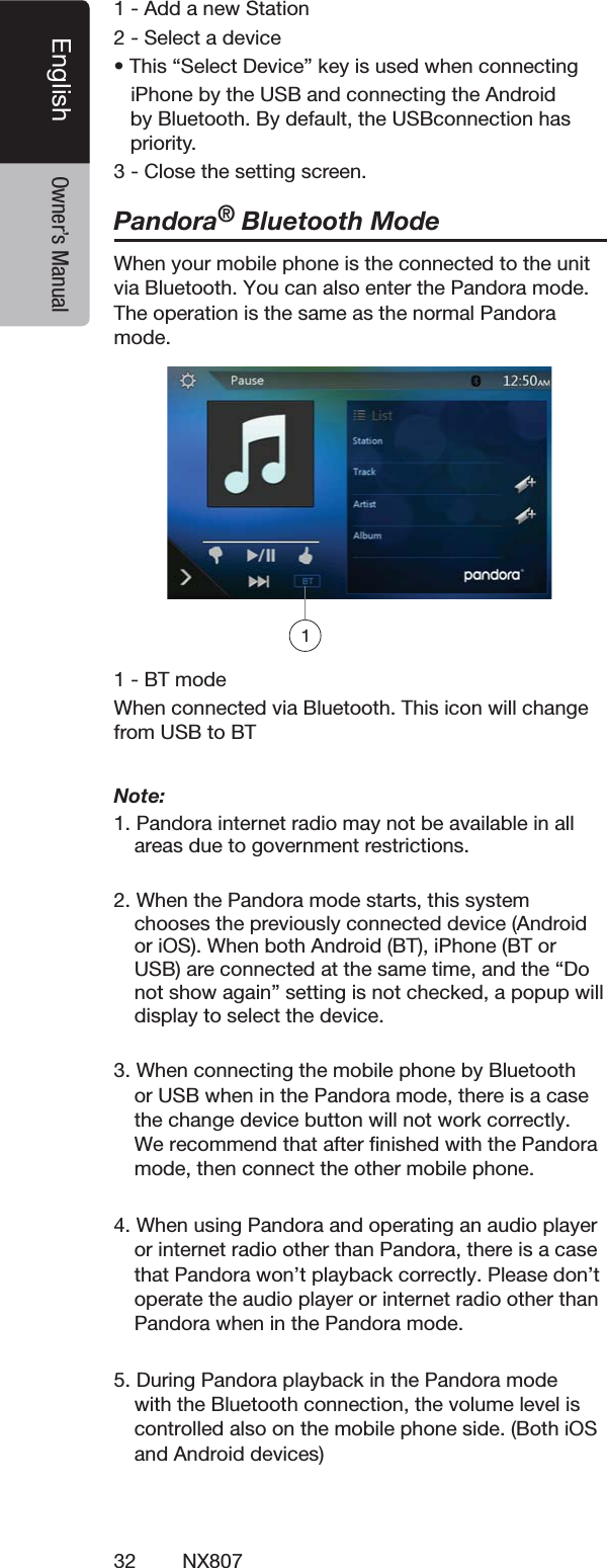 32 NX807English Owner&rsquo;s Manual!DDANEW3TATION3ELECTADEVICEs4HISh3ELECT$EVICEvKEYISUSEDWHENCONNECTINGI0HONEBYTHE53"ANDCONNECTINGTHE!NDROIDBY"LUETOOTH"YDEFAULTTHE53"CONNECTIONHASPRIORITY#LOSETHESETTINGSCREENPandora&reg; Bluetooth ModeWhen your mobile phone is the connected to the unit via Bluetooth. You can also enter the Pandora mode. The OPERATIONISTHESAMEASTHENORMALPandora MODE"4MODE7HENCONNECTEDVIA"LUETOOTH4HISICONWILLCHANGEFROM53"TO"4Note: 0ANDORAINTERNETRADIOMAYNOTBEAVAILABLEINALLAREASDUETOGOVERNMENTRESTRICTIONS7HENTHE0ANDORAMODESTARTSTHISSYSTEMCHOOSESTHEPREVIOUSLYCONNECTEDDEVICE!NDROIDORI/37HENBOTH!NDROID"4I0HONE"4OR53"ARECONNECTEDATTHESAMETIMEANDTHEh$ONOTSHOWAGAINvSETTINGISNOTCHECKEDAPOPUPWILLDISPLAYTOSELECTTHEDEVICE3. When connecting the mobile phone by Bluetooth or USB when in the Pandora mode, there is a case the change device button will not work correctly. We recommend that after ﬁnished with the Pandora mode, then connect the other mobile phone.4. When using Pandora and operating an audio player or internet radio other than Pandora, there is a case that Pandora won&rsquo;t playback correctly. Please don&rsquo;t operate the audio player or internet radio other than Pandora when in the Pandora mode.5. During Pandora playback in the Pandora mode with the Bluetooth connection, the volume level is  controlled also on the mobile phone side. (Both iOS and Android devices)1