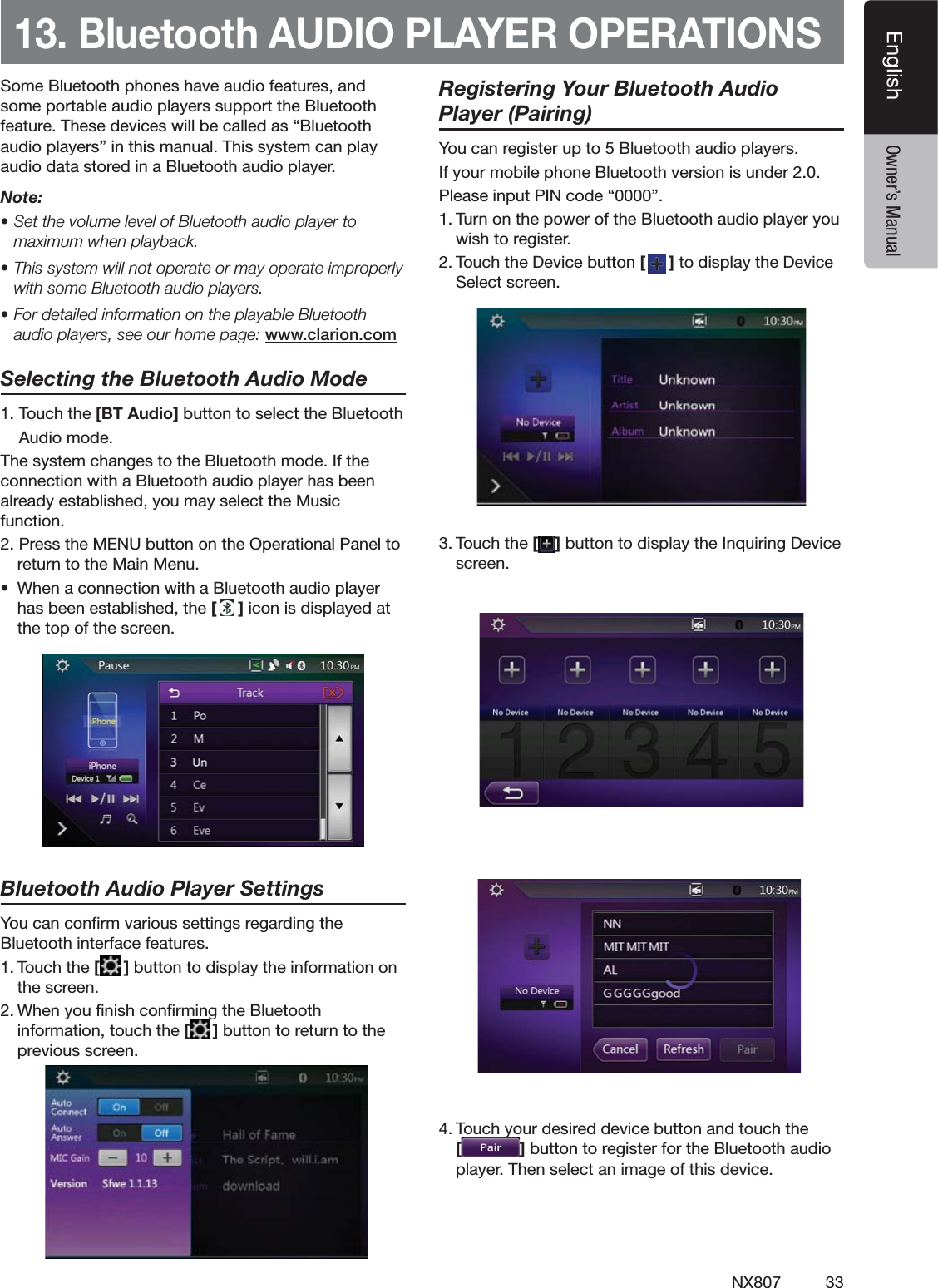 33NX807EnglishEnglish Owner&rsquo;s Manual13. Bluetooth AUDIO PLAYER OPERATIONS3OME"LUETOOTHPHONESHAVEAUDIOFEATURESANDSOMEPORTABLEAUDIOPLAYERSSUPPORTTHE"LUETOOTHFEATURE4HESEDEVICESWILLBECALLEDASh"LUETOOTHAUDIOPLAYERSvINTHISMANUAL4HISSYSTEMCANPLAYAUDIODATASTOREDINA"LUETOOTHAUDIOPLAYERNote: s3ETTHEVOLUMELEVELOF"LUETOOTHAUDIOPLAYERTOmaximum when playback.s4HISSYSTEMWILLNOTOPERATEORMAYOPERATEIMPROPERLYWITHSOME"LUETOOTHAUDIOPLAYERSs&amp;ORDETAILEDINFORMATIONONTHEPLAYABLE"LUETOOTHaudio players, see our home page: www.clarion.comSelecting the Bluetooth Audio Mode4OUCHTHE [BT Audio]BUTTONTOSELECTTHE"LUETOOTH!UDIOMODE4HESYSTEMCHANGESTOTHE"LUETOOTHMODE)FTHECONNECTIONWITHA"LUETOOTHAUDIOPLAYERHASBEENALREADYESTABLISHEDYOUMAYSELECTTHE-USICFUNCTION0RESSTHE-%.5BUTTONONTHE/PERATIONAL0ANELTORETURNTOTHE-AIN-ENUs 7HENACONNECTIONWITHA"LUETOOTHAUDIOPLAYERHASBEENESTABLISHEDTHE[]ICONISDISPLAYEDATTHETOPOFTHESCREENBluetooth Audio Player Settings9OUCANCONlRMVARIOUSSETTINGSREGARDINGTHE"LUETOOTHINTERFACEFEATURES4OUCHTHE[]BUTTONTODISPLAYTHEINFORMATIONONTHESCREEN7HENYOUlNISHCONlRMINGTHE"LUETOOTHINFORMATIONTOUCHTHE[]BUTTONTORETURNTOTHEPREVIOUSSCREENRegistering Your Bluetooth Audio Player (Pairing)9OUCANREGISTERUPTO"LUETOOTHAUDIOPLAYERS)FYOURMOBILEPHONE"LUETOOTHVERSIONISUNDER0LEASEINPUT0).CODEhv4URNONTHEPOWEROFTHE"LUETOOTHAUDIOPLAYERYOUWISHTOREGISTER4OUCHTHE$EVICEBUTTON[]TODISPLAYTHE$EVICE3ELECTSCREEN4OUCHTHE[ ]BUTTONTODISPLAYTHE)NQUIRING$EVICESCREEN4OUCHYOURDESIREDDEVICEBUTTONANDTOUCHTHE[]BUTTONTOREGISTERFORTHE"LUETOOTHAUDIOPLAYER4HENSELECTANIMAGEOFTHISDEVICE