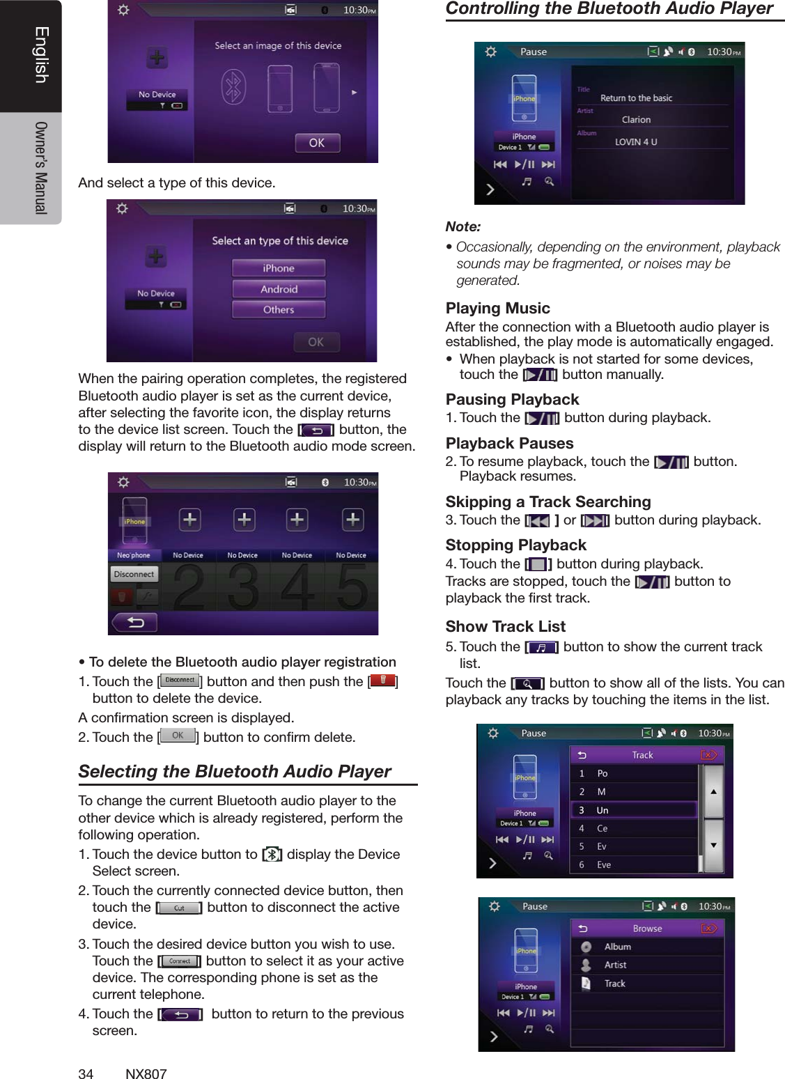34 NX807English Owner&rsquo;s Manual!NDSELECTATYPEOFTHISDEVICE7HENTHEPAIRINGOPERATIONCOMPLETESTHEREGISTERED"LUETOOTHAUDIOPLAYERISSETASTHECURRENTDEVICEAFTERSELECTINGTHEFAVORITEICONTHEDISPLAYRETURNSTOTHEDEVICELISTSCREEN4OUCHTHE[]BUTTONTHEDISPLAYWILLRETURNTOTHE"LUETOOTHAUDIOMODESCREENs4ODELETETHE"LUETOOTHAUDIOPLAYERREGISTRATION4OUCHTHE; =BUTTONANDTHENPUSHTHE;;;;;;;;;;;;;] BUTTONTODELETETHEDEVICE!CONlRMATIONSCREENISDISPLAYED4OUCHTHE; =BUTTONTOCONlRMDELETESelecting the Bluetooth Audio Player4OCHANGETHECURRENT"LUETOOTHAUDIOPLAYERTOTHEOTHERDEVICEWHICHISALREADYREGISTEREDPERFORMTHEFOLLOWINGOPERATION4OUCHTHEDEVICEBUTTONTO[]DISPLAYTHE$EVICE3ELECTSCREEN4OUCHTHECURRENTLYCONNECTEDDEVICEBUTTONTHENTOUCHTHE[]BUTTONTODISCONNECTTHEACTIVEDEVICE4OUCHTHEDESIREDDEVICEBUTTONYOUWISHTOUSE4OUCHTHE[]BUTTONTOSELECTITASYOURACTIVEDEVICE4HECORRESPONDINGPHONEISSETASTHECURRENTTELEPHONE4OUCHTHE[]BUTTONTORETURNTOTHEPREVIOUSSCREENControlling the Bluetooth Audio PlayerNote:s/CCASIONALLYDEPENDINGONTHEENVIRONMENTPLAYBACKsounds may be fragmented, or noises may be generated.Playing Music!FTERTHECONNECTIONWITHA"LUETOOTHAUDIOPLAYERISESTABLISHEDTHEPLAYMODEISAUTOMATICALLYENGAGEDs 7HENPLAYBACKISNOTSTARTEDFORSOMEDEVICESTOUCHTHE[]BUTTONMANUALLYPausing Playback4OUCHTHE[ ]BUTTONDURINGPLAYBACKPlayback Pauses4ORESUMEPLAYBACKTOUCHTHE[ ]BUTTON0LAYBACKRESUMESSkipping a Track Searching4OUCHTHE[ ] or [ ]BUTTONDURINGPLAYBACKStopping Playback4OUCHTHE[ ]BUTTONDURINGPLAYBACK4RACKSARESTOPPEDTOUCHTHE[]BUTTONTOPLAYBACKTHElRSTTRACKShow Track List4OUCHTHE[ ]BUTTONTOSHOWTHECURRENTTRACKLIST4OUCHTHE[]BUTTONTOSHOWALLOFTHELISTS9OUCANPLAYBACKANYTRACKSBYTOUCHINGTHEITEMSINTHELIST
