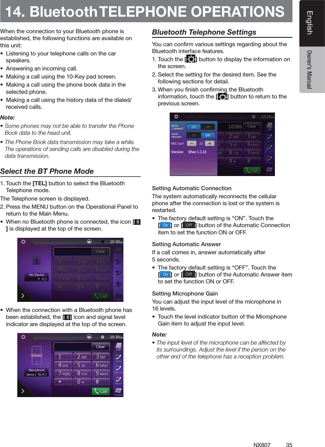 35NX807EnglishEnglish Owner&rsquo;s Manual7HENTHECONNECTIONTOYOUR"LUETOOTHPHONEISESTABLISHEDTHEFOLLOWINGFUNCTIONSAREAVAILABLEONTHISUNITs ,ISTENINGTOYOURTELEPHONECALLSONTHECARSPEAKERSs !NSWERINGANINCOMINGCALLs -AKINGACALLUSINGTHE+EYPADSCREENs -AKINGACALLUSINGTHEPHONEBOOKDATAINTHESELECTEDPHONEs -AKINGACALLUSINGTHEHISTORYDATAOFTHEDIALEDRECEIVEDCALLSNote:s3OMEPHONESMAYNOTBEABLETOTRANSFERTHE0HONE"OOKDATATOTHEHEADUNITs4HE0HONE"OOKDATATRANSMISSIONMAYTAKEAWHILE4HEOPERATIONSOFSENDINGCALLSAREDISABLEDDURINGTHEdata transmission.Select the BT Phone Mode4OUCHTHE[TEL]BUTTONTOSELECTTHE"LUETOOTH4ELEPHONEMODE4HE4ELEPHONESCREENISDISPLAYED0RESSTHE-%.5BUTTONONTHE/PERATIONAL0ANELTORETURNTOTHE-AIN-ENUs 7HENNO"LUETOOTHPHONEISCONNECTEDTHEICON[]ISDISPLAYEDATTHETOPOFTHESCREENs 7HENTHECONNECTIONWITHA"LUETOOTHPHONEHASBEENESTABLISHEDTHE[]ICONANDSIGNALLEVELINDICATORAREDISPLAYEDATTHETOPOFTHESCREENBluetooth Telephone Settings9OUCANCONlRMVARIOUSSETTINGSREGARDINGABOUTTHE"LUETOOTHINTERFACEFEATURES4OUCHTHE[]BUTTONTODISPLAYTHEINFORMATIONONTHESCREEN3ELECTTHESETTINGFORTHEDESIREDITEM3EETHEFOLLOWINGSECTIONSFORDETAIL7HENYOUlNISHCONlRMINGTHE"LUETOOTHINFORMATIONTOUCHTHE[]BUTTONTORETURNTOTHEPREVIOUSSCREEN3ETTING!UTOMATIC#ONNECTION4HESYSTEMAUTOMATICALLYRECONNECTSTHECELLULARPHONEAFTERTHECONNECTIONISLOSTORTHESYSTEMISRESTARTEDs 4HEFACTORYDEFAULTSETTINGISh/.v4OUCHTHE [] or [ ]BUTTONOFTHE!UTOMATIC#ONNECTIONITEMTOSETTHEFUNCTION/.OR/&amp;&amp;3ETTING!UTOMATIC!NSWER)FACALLCOMESINANSWERAUTOMATICALLYAFTERSECONDSs 4HEFACTORYDEFAULTSETTINGISh/&amp;&amp;v4OUCHTHE [] or [ ]BUTTONOFTHE!UTOMATIC!NSWERITEMTOSETTHEFUNCTION/.OR/&amp;&amp;3ETTING-ICROPHONE'AIN9OUCANADJUSTTHEINPUTLEVELOFTHEMICROPHONEINLEVELSs 4OUCHTHELEVELINDICATORBUTTONOFTHE-ICROPHONE'AINITEMTOADJUSTTHEINPUTLEVELNote:s4HEINPUTLEVELOFTHEMICROPHONECANBEAFFECTEDBYITSSURROUNDINGS!DJUSTTHELEVELIFTHEPERSONONTHEother end of the telephone has a reception problem.14. Bluetooth TELEPHONE OPERATIONS