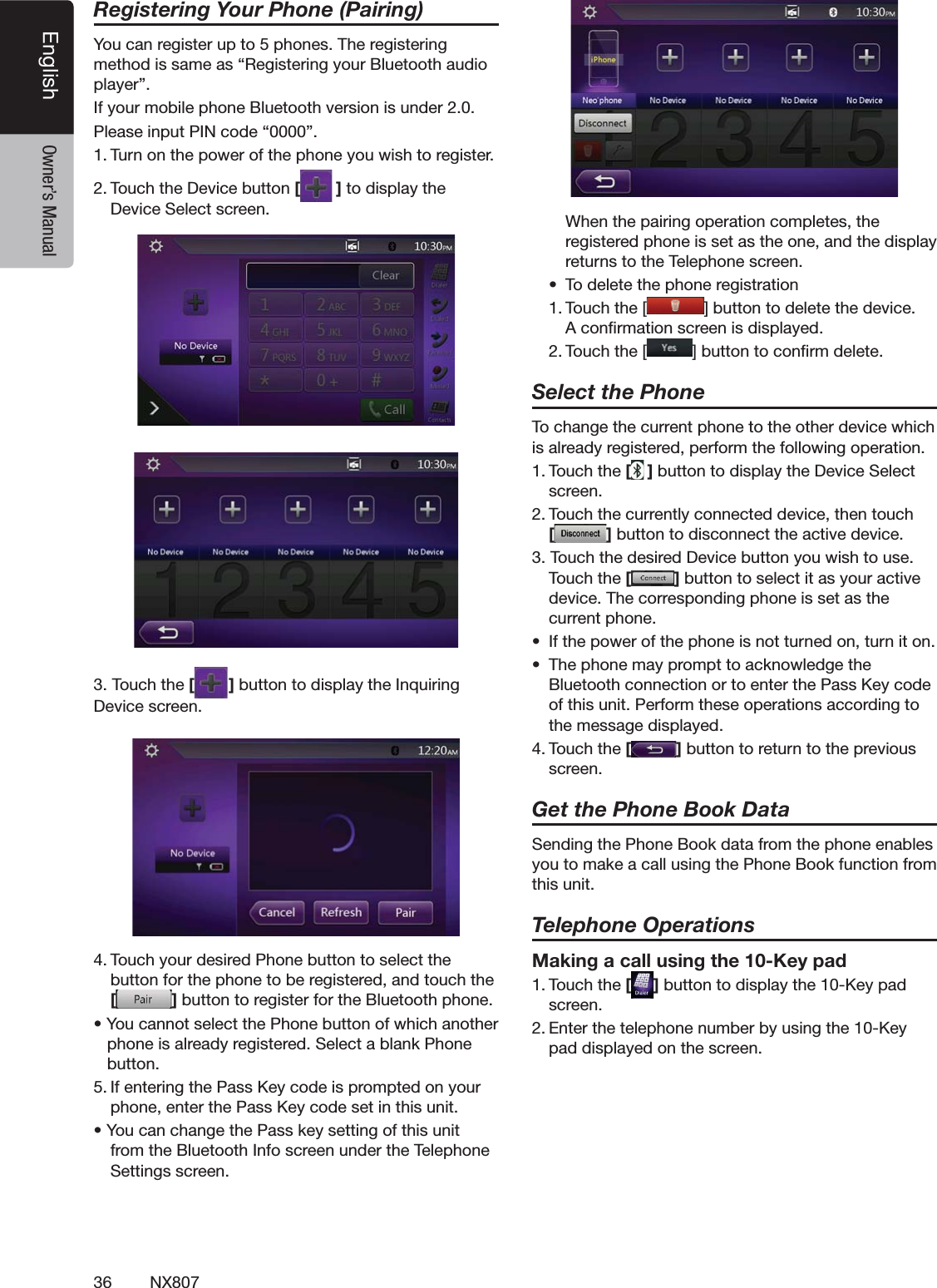 36 NX807English Owner&rsquo;s ManualRegistering Your Phone (Pairing)9OUCANREGISTERUPTOPHONES4HEREGISTERINGMETHODISSAMEASh2EGISTERINGYOUR"LUETOOTHAUDIOPLAYERv)FYOURMOBILEPHONE"LUETOOTHVERSIONISUNDER0LEASEINPUT0).CODEhv4URNONTHEPOWEROFTHEPHONEYOUWISHTOREGISTER4OUCHTHE$EVICEBUTTON[]TODISPLAYTHE$EVICE3ELECTSCREEN4OUCHTHE[ ]BUTTONTODISPLAYTHE)NQUIRING$EVICESCREEN4OUCHYOURDESIRED0HONEBUTTONTOSELECTTHEBUTTONFORTHEPHONETOBEREGISTEREDANDTOUCHTHE[]BUTTONTOREGISTERFORTHE"LUETOOTHPHONEs9OUCANNOTSELECTTHE0HONEBUTTONOFWHICHANOTHERPHONEISALREADYREGISTERED3ELECTABLANK0HONEBUTTON)FENTERINGTHE0ASS+EYCODEISPROMPTEDONYOURPHONEENTERTHE0ASS+EYCODESETINTHISUNITs9OUCANCHANGETHE0ASSKEYSETTINGOFTHISUNITFROMTHE"LUETOOTH)NFOSCREENUNDERTHE4ELEPHONE3ETTINGSSCREEN 7HENTHEPAIRINGOPERATIONCOMPLETESTHEREGISTEREDPHONEISSETASTHEONEANDTHEDISPLAYRETURNSTOTHE4ELEPHONESCREENs 4ODELETETHEPHONEREGISTRATION4OUCHTHE; =BUTTONTODELETETHEDEVICE!CONlRMATIONSCREENISDISPLAYED4OUCHTHE; =BUTTONTOCONlRMDELETESelect the Phone4OCHANGETHECURRENTPHONETOTHEOTHERDEVICEWHICHISALREADYREGISTEREDPERFORMTHEFOLLOWINGOPERATION4OUCHTHE[]BUTTONTODISPLAYTHE$EVICE3ELECTSCREEN4OUCHTHECURRENTLYCONNECTEDDEVICETHENTOUCH []BUTTONTODISCONNECTTHEACTIVEDEVICE4OUCHTHEDESIRED$EVICEBUTTONYOUWISHTOUSE4OUCHTHE[]BUTTONTOSELECTITASYOURACTIVEDEVICE4HECORRESPONDINGPHONEISSETASTHECURRENTPHONEs )FTHEPOWEROFTHEPHONEISNOTTURNEDONTURNITONs 4HEPHONEMAYPROMPTTOACKNOWLEDGETHE"LUETOOTHCONNECTIONORTOENTERTHE0ASS+EYCODEOFTHISUNIT0ERFORMTHESEOPERATIONSACCORDINGTOTHEMESSAGEDISPLAYED4OUCHTHE[]BUTTONTORETURNTOTHEPREVIOUSSCREENGet the Phone Book Data3ENDINGTHE0HONE"OOKDATAFROMTHEPHONEENABLESYOUTOMAKEACALLUSINGTHE0HONE"OOKFUNCTIONFROMTHISUNITTelephone OperationsMaking a call using the 10-Key pad4OUCHTHE[ ]BUTTONTODISPLAYTHE+EYPADSCREEN%NTERTHETELEPHONENUMBERBYUSINGTHE+EYPADDISPLAYEDONTHESCREEN