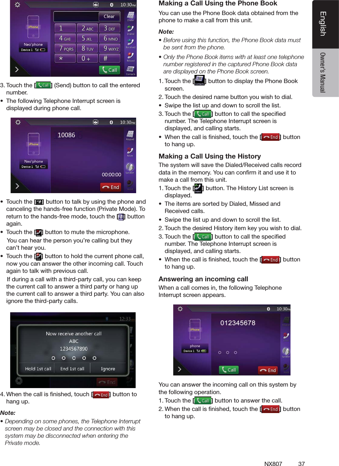 37NX807EnglishEnglish Owner&rsquo;s Manual4OUCHTHE[ ]3ENDBUTTONTOCALLTHEENTEREDNUMBERs 4HEFOLLOWING4ELEPHONE)NTERRUPTSCREENISDISPLAYEDDURINGPHONECALLs 4OUCHTHE[ ]BUTTONTOTALKBYUSINGTHEPHONEANDCANCELINGTHEHANDSFREEFUNCTION0RIVATE-ODE4ORETURNTOTHEHANDSFREEMODETOUCHTHE[]BUTTONAGAINs 4OUCHTHE[]BUTTONTOMUTETHEMICROPHONE9OUCANHEARTHEPERSONYOURECALLINGBUTTHEYCANTHEARYOUs 4OUCHTHE[]BUTTONTOHOLDTHECURRENTPHONECALLNOWYOUCANANSWERTHEOTHERINCOMINGCALL4OUCHAGAINTOTALKWITHPREVIOUSCALL)FDURINGACALLWITHATHIRDPARTYCALLYOUCANKEEPTHECURRENTCALLTOANSWERATHIRDPARTYORHANGUPTHECURRENTCALLTOANSWERATHIRDPARTY9OUCANALSOIGNORETHETHIRDPARTYCALLS      7HENTHECALLISlNISHEDTOUCH[ ]BUTTONTOHANGUPNote:s$EPENDINGONSOMEPHONESTHE4ELEPHONE)NTERRUPTscreen may be closed and the connection with this system may be disconnected when entering the 0RIVATEMODEMaking a Call Using the Phone Book9OUCANUSETHE0HONE"OOKDATAOBTAINEDFROMTHEPHONETOMAKEACALLFROMTHISUNITNote:s"EFOREUSINGTHISFUNCTIONTHE0HONE"OOKDATAMUSTbe sent from the phone.s/NLYTHE0HONE"OOKITEMSWITHATLEASTONETELEPHONENUMBERREGISTEREDINTHECAPTURED0HONE"OOKDATAAREDISPLAYEDONTHE0HONE"OOKSCREEN4OUCHTHE[]BUTTONTODISPLAYTHE0HONE"OOKSCREEN4OUCHTHEDESIREDNAMEBUTTONYOUWISHTODIALs 3WIPETHELISTUPANDDOWNTOSCROLLTHELIST4OUCHTHE[]BUTTONTOCALLTHESPECIlEDNUMBER4HE4ELEPHONE)NTERRUPTSCREENISDISPLAYEDANDCALLINGSTARTSs 7HENTHECALLISlNISHEDTOUCHTHE[]BUTTONTOHANGUPMaking a Call Using the History4HESYSTEMWILLSAVETHE$IALED2ECEIVEDCALLSRECORDDATAINTHEMEMORY9OUCANCONlRMITANDUSEITTOMAKEACALLFROMTHISUNIT4OUCHTHE[]BUTTON4HE(ISTORY,ISTSCREENISDISPLAYEDs 4HEITEMSARESORTEDBY$IALED-ISSEDAND2ECEIVEDCALLSs 3WIPETHELISTUPANDDOWNTOSCROLLTHELIST4OUCHTHEDESIRED(ISTORYITEMKEYYOUWISHTODIAL4OUCHTHE[]BUTTONTOCALLTHESPECIlEDNUMBER4HE4ELEPHONE)NTERRUPTSCREENISDISPLAYEDANDCALLINGSTARTSs 7HENTHECALLISlNISHEDTOUCHTHE[]BUTTONTOHANGUPAnswering an incoming call7HENACALLCOMESINTHEFOLLOWING4ELEPHONE)NTERRUPTSCREENAPPEARS9OUCANANSWERTHEINCOMINGCALLONTHISSYSTEMBYTHEFOLLOWINGOPERATION4OUCHTHE[]BUTTONTOANSWERTHECALL7HENTHECALLISlNISHEDTOUCHTHE[]BUTTONTOHANGUP