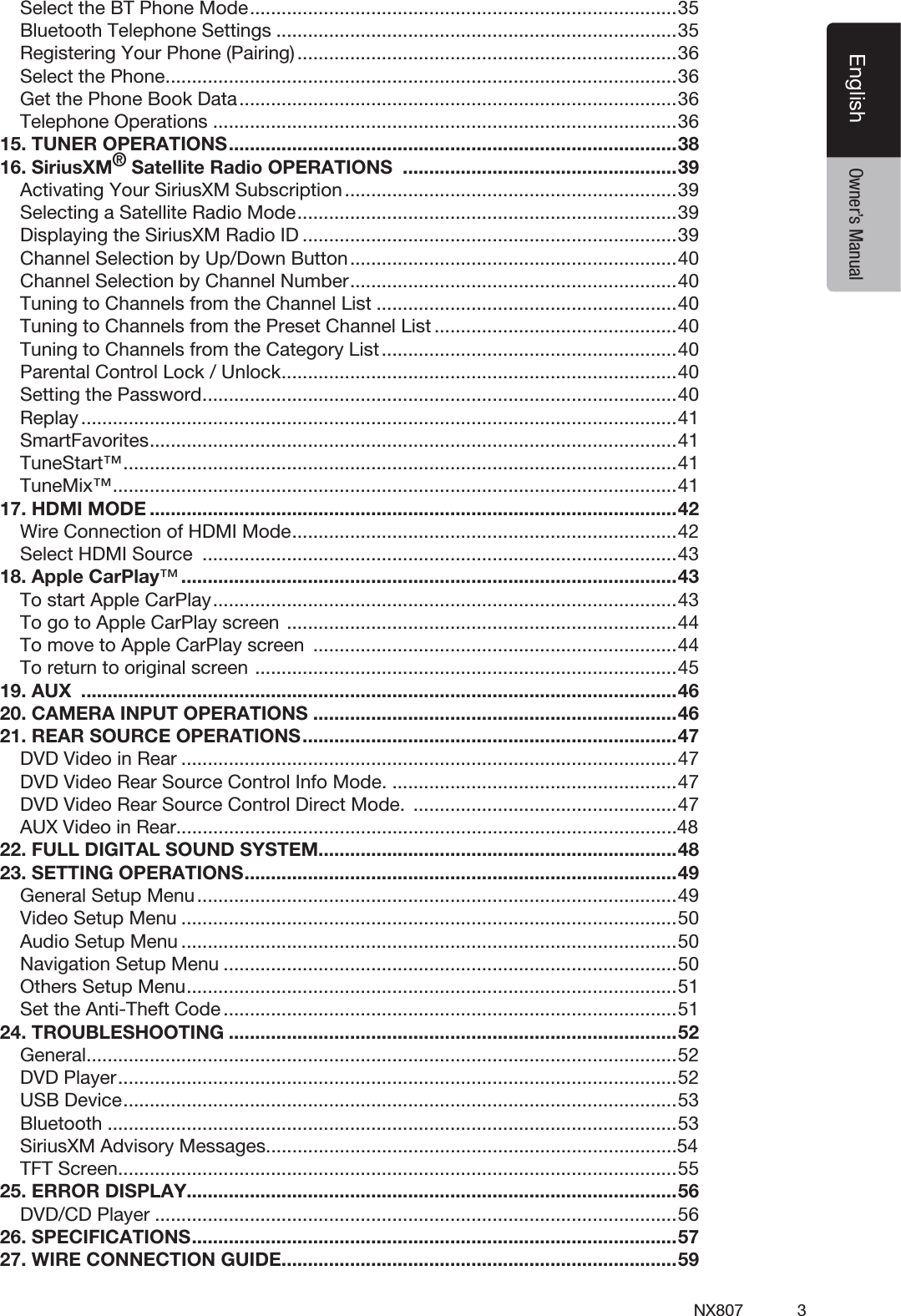 3NX807EnglishEnglish Owner&rsquo;s ManualSelect the BT Phone Mode .................................................................................35Bluetooth Telephone Settings ............................................................................35Registering Your Phone (Pairing) ........................................................................36Select the Phone .................................................................................................36Get the Phone Book Data ...................................................................................36Telephone Operations ........................................................................................3615. TUNER OPERATIONS .....................................................................................3816. SiriusXM&reg; Satellite Radio OPERATIONS  ....................................................39Activating Your SiriusXM Subscription ...............................................................39Selecting a Satellite Radio Mode ........................................................................39Displaying the SiriusXM Radio ID .......................................................................39Channel Selection by Up/Down Button ..............................................................40Channel Selection by Channel Number ..............................................................40Tuning to Channels from the Channel List .........................................................40Tuning to Channels from the Preset Channel List ..............................................40Tuning to Channels from the Category List ........................................................40Parental Control Lock / Unlock ...........................................................................40Setting the Password ..........................................................................................40Replay .................................................................................................................41SmartFavorites .................................................................................................... 41TuneStart&trade; ......................................................................................................... 41TuneMix&trade; ........................................................................................................... 4117. HDMI MODE ....................................................................................................42Wire Connection of HDMI Mode .........................................................................42Select HDMI Source  ..........................................................................................4318. Apple CarPlay&trade; ..............................................................................................43To start Apple CarPlay ........................................................................................43To go to Apple CarPlay screen  ..........................................................................44To move to Apple CarPlay screen  .....................................................................44To return to original screen  ................................................................................4519. AUX  .................................................................................................................4620. CAMERA INPUT OPERATIONS .....................................................................4621. REAR SOURCE OPERATIONS .......................................................................47DVD Video in Rear ..............................................................................................47DVD Video Rear Source Control Info Mode. ......................................................47DVD Video Rear Source Control Direct Mode.  ..................................................47AUX Video in Rear...............................................................................................4822. FULL DIGITAL SOUND SYSTEM....................................................................4823. SETTING OPERATIONS ..................................................................................49General Setup Menu ...........................................................................................49Video Setup Menu ..............................................................................................50Audio Setup Menu ..............................................................................................50Navigation Setup Menu ......................................................................................50Others Setup Menu .............................................................................................51Set the Anti-Theft Code ......................................................................................5124. TROUBLESHOOTING .....................................................................................52General ................................................................................................................52DVD Player ..........................................................................................................52USB Device .........................................................................................................53Bluetooth ............................................................................................................53SiriusXM Advisory Messages..............................................................................54TFT Screen ..........................................................................................................5525. ERROR DISPLAY.............................................................................................56DVD/CD Player ...................................................................................................5626. SPECIFICATIONS ............................................................................................5727. WIRE CONNECTION GUIDE ...........................................................................59