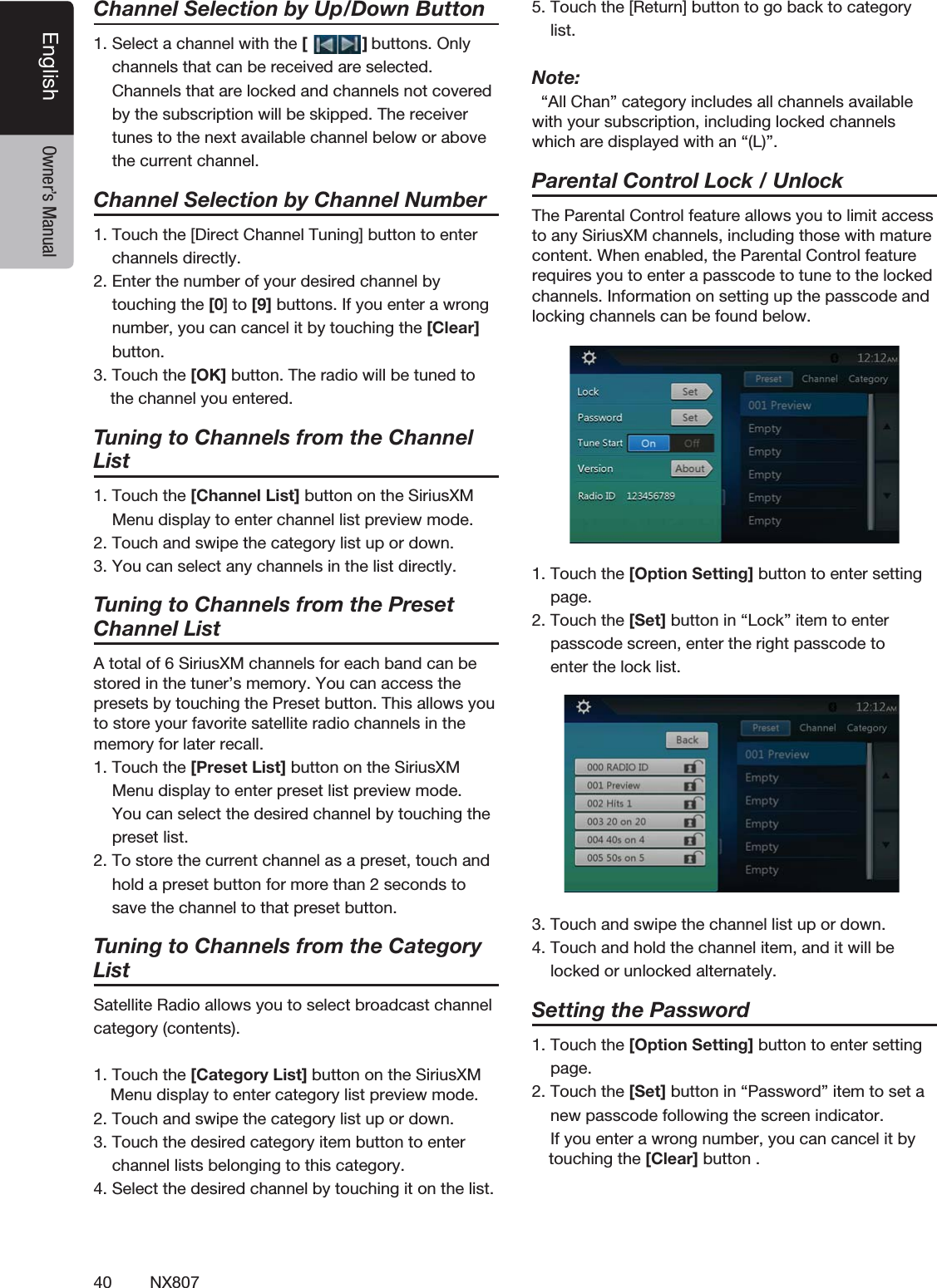 40 NX807English Owner&rsquo;s ManualChannel Selection by Up/Down Button1. Select a channel with the [            ] buttons. Only    channels that can be received are selected.     Channels that are locked and channels not covered    by the subscription will be skipped. The receiver    tunes to the next available channel below or above    the current channel.    Channel Selection by Channel Number1. Touch the [Direct Channel Tuning] button to enter    channels directly. 2. Enter the number of your desired channel by    touching the [0] to [9] buttons. If you enter a wrong      number, you can cancel it by touching the [Clear]    button.3. Touch the [OK] button. The radio will be tuned to  the channel you entered.   Tuning to Channels from the Channel List1. Touch the [Channel List] button on the SiriusXM    Menu display to enter channel list preview mode.2. Touch and swipe the category list up or down.3. You can select any channels in the list directly.Tuning to Channels from the Preset Channel ListA total of 6 SiriusXM channels for each band can be stored in the tuner&rsquo;s memory. You can access the presets by touching the Preset button. This allows you to store your favorite satellite radio channels in the memory for later recall.1. Touch the [Preset List] button on the SiriusXM    Menu display to enter preset list preview mode.     You can select the desired channel by touching the    preset list.2. To store the current channel as a preset, touch and    hold a preset button for more than 2 seconds to    save the channel to that preset button.Tuning to Channels from the Category ListSatellite Radio allows you to select broadcast channelcategory (contents).1. Touch the [Category List] button on the SiriusXM Menu display to enter category list preview mode.2. Touch and swipe the category list up or down.3. Touch the desired category item button to enter    channel lists belonging to this category.4. Select the desired channel by touching it on the list.5. Touch the [Return] button to go back to category    list.Note:  &ldquo;All Chan&rdquo; category includes all channels available with your subscription, including locked channels which are displayed with an &ldquo;(L)&rdquo;.  Parental Control Lock / UnlockThe Parental Control feature allows you to limit access to any SiriusXM channels, including those with mature content. When enabled, the Parental Control feature requires you to enter a passcode to tune to the locked channels. Information on setting up the passcode and locking channels can be found below.1. Touch the [Option Setting] button to enter setting    page.2. Touch the [Set] button in &ldquo;Lock&rdquo; item to enter    passcode screen, enter the right passcode to    enter the lock list.3. Touch and swipe the channel list up or down.4. Touch and hold the channel item, and it will be    locked or unlocked alternately.Setting the Password1. Touch the [Option Setting] button to enter setting    page.2. Touch the [Set] button in &ldquo;Password&rdquo; item to set a    new passcode following the screen indicator.    If you enter a wrong number, you can cancel it by touching the [Clear] button .