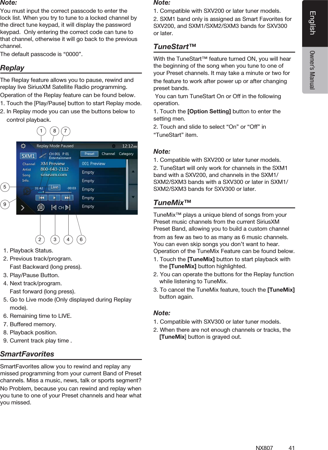 41NX807EnglishEnglish Owner&rsquo;s ManualNote:You must input the correct passcode to enter the lock list. When you try to tune to a locked channel by the direct tune keypad, it will display the password keypad.  Only entering the correct code can tune to that channel, otherwise it will go back to the previous channel.The default passcode is &ldquo;0000&rdquo;.ReplayThe Replay feature allows you to pause, rewind and replay live SiriusXM Satellite Radio programming.Operation of the Replay feature can be found below.1. Touch the [Play/Pause] button to start Replay mode.2. In Replay mode you can use the buttons below to    control playback.18 752 3 4 69  1. Playback Status.  2. Previous track/program.      Fast Backward (long press).  3. Play/Pause Button.  4. Next track/program.      Fast forward (long press).  5. Go to Live mode (Only displayed during Replay      mode).  6. Remaining time to LIVE.  7. Buffered memory.  8. Playback position.  9. Current track play time .SmartFavoritesSmartFavorites allow you to rewind and replay any missed programming from your current Band of Preset channels. Miss a music, news, talk or sports segment?No Problem, because you can rewind and replay when you tune to one of your Preset channels and hear what you missed.Note:1. Compatible with SXV200 or later tuner models.2. SXM1 band only is assigned as Smart Favorites for SXV200, and SXM1/SXM2/SXM3 bands for SXV300 or later.TuneStart&trade;With the TuneStart&trade; feature turned ON, you will hear the beginning of the song when you tune to one of your Preset channels. It may take a minute or two forthe feature to work after power up or after changing preset bands.  You can turn TuneStart On or Off in the following operation.1. Touch the [Option Setting] button to enter the setting men.2. Touch and slide to select &ldquo;On&rdquo; or &ldquo;Off&rdquo; in &ldquo;TuneStart&rdquo; item.Note:1. Compatible with SXV200 or later tuner models.2. TuneStart will only work for channels in the SXM1 band with a SXV200, and channels in the SXM1/SXM2/SXM3 bands with a SXV300 or later in SXM1/SXM2/SXM3 bands for SXV300 or later.TuneMix&trade;TuneMix&trade; plays a unique blend of songs from your Preset music channels from the current SiriusXM Preset Band, allowing you to build a custom channelfrom as few as two to as many as 6 music channels. You can even skip songs you don&rsquo;t want to hear. Operation of the TuneMix Feature can be found below.1. Touch the [TuneMix] button to start playback with the [TuneMix] button highlighted.2. You can operate the buttons for the Replay function while listening to TuneMix.  3. To cancel the TuneMix feature, touch the [TuneMix] button again.  Note:1. Compatible with SXV300 or later tuner models.2. When there are not enough channels or tracks, the [TuneMix] button is grayed out.  