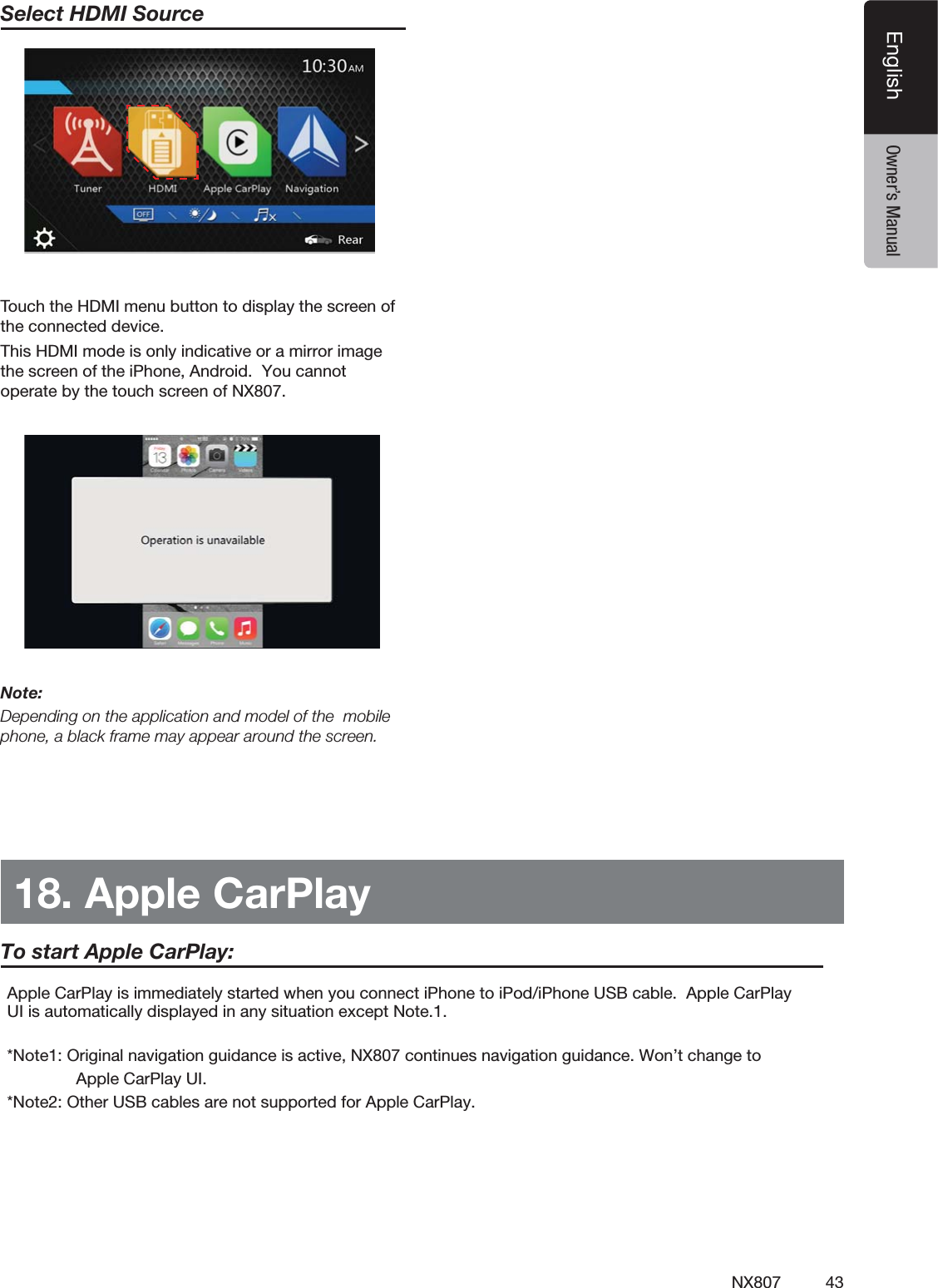 43NX807EnglishEnglish Owner&rsquo;s ManualSelect HDMI Source 4OUCHTHE($-)MENUBUTTONTODISPLAYTHESCREENOFTHECONNECTEDDEVICEThis HDMI mode is only indicative or a mirror image the screen of the iPhone, Android.  You cannot operate by the touch screen of NX807.Note:Depending on the application and model of the  mobile phone, a black frame may appear around the screen.18. Apple CarPlay!PPLE#AR0LAYISIMMEDIATELYSTARTEDWHENYOUCONNECTI0HONETOI0ODI0HONE53"CABLE!PPLE#AR0LAY5)ISAUTOMATICALLYDISPLAYEDINANYSITUATIONEXCEPT.OTE*Note1: Original navigation guidance is active, NX807 continues navigation guidance. Won&rsquo;t change to                         Apple CarPlay UI.*Note2: Other USB cables are not supported for Apple CarPlay.To start Apple CarPlay: