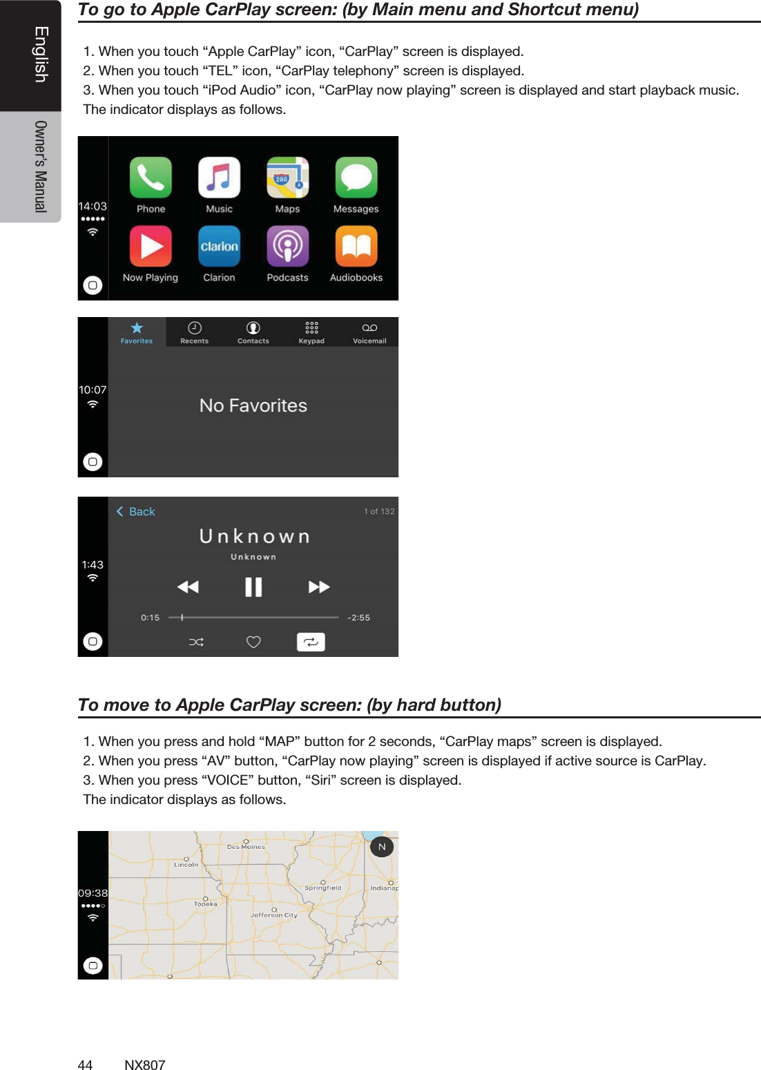 44 NX807English Owner&rsquo;s Manual1. When you touch &ldquo;Apple CarPlay&rdquo; icon, &ldquo;CarPlay&rdquo; screen is displayed.2. When you touch &ldquo;TEL&rdquo; icon, &ldquo;CarPlay telephony&rdquo; screen is displayed.3. When you touch &ldquo;iPod Audio&rdquo; icon, &ldquo;CarPlay now playing&rdquo; screen is displayed and start playback music.The indicator displays as follows.To go to Apple CarPlay screen: (by Main menu and Shortcut menu)1. When you press and hold &ldquo;MAP&rdquo; button for 2 seconds, &ldquo;CarPlay maps&rdquo; screen is displayed.2. When you press &ldquo;AV&rdquo; button, &ldquo;CarPlay now playing&rdquo; screen is displayed if active source is CarPlay.3. When you press &ldquo;VOICE&rdquo; button, &ldquo;Siri&rdquo; screen is displayed.The indicator displays as follows.To move to Apple CarPlay screen: (by hard button)