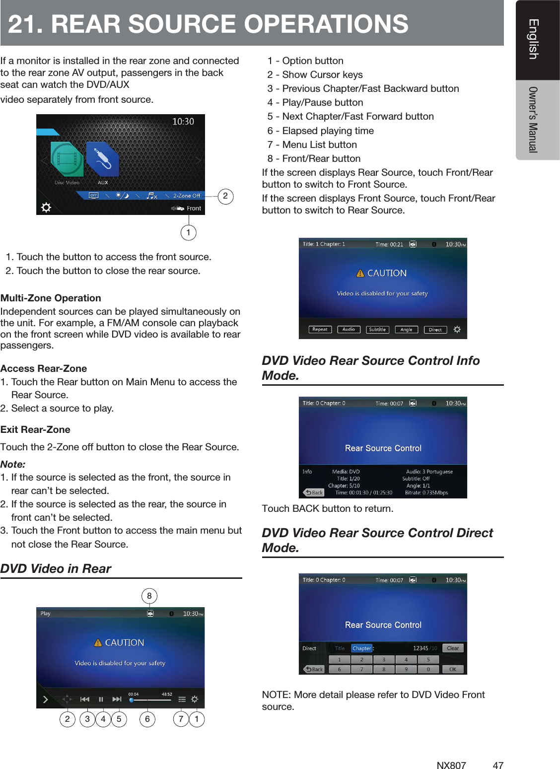 47NX807EnglishEnglish Owner&rsquo;s Manual)FAMONITORISINSTALLEDINTHEREARZONEANDCONNECTEDTOTHEREARZONE!6OUTPUTPASSENGERSINTHEBACKSEATCANWATCHTHE$6$!58VIDEOSEPARATELYFROMFRONTSOURCE4OUCHTHEBUTTONTOACCESSTHEFRONTSOURCE4OUCHTHEBUTTONTOCLOSETHEREARSOURCEMulti-Zone Operation)NDEPENDENTSOURCESCANBEPLAYEDSIMULTANEOUSLYONTHEUNIT&amp;OREXAMPLEA&amp;-!-CONSOLECANPLAYBACKONTHEFRONTSCREENWHILE$6$VIDEOISAVAILABLETOREARPASSENGERSAccess Rear-Zone4OUCHTHE2EARBUTTONON-AIN-ENUTOACCESSTHE2EAR3OURCE3ELECTASOURCETOPLAYExit Rear-ZoneTouch the 2-Zone off button to close the Rear Source. Note:)FTHESOURCEISSELECTEDASTHEFRONTTHESOURCEINREARCANTBESELECTED)FTHESOURCEISSELECTEDASTHEREARTHESOURCEINFRONTCANTBESELECTED4OUCHTHE&amp;RONTBUTTONTOACCESSTHEMAINMENUBUTNOTCLOSETHE2EAR3OURCEDVD Video in Rear  /PTIONBUTTON3HOW#URSORKEYS0REVIOUS#HAPTER&amp;AST"ACKWARDBUTTON0LAY0AUSEBUTTON.EXT#HAPTER&amp;AST&amp;ORWARDBUTTON%LAPSEDPLAYINGTIME-ENU,ISTBUTTON&amp;RONT2EARBUTTON)FTHESCREENDISPLAYS2EAR3OURCETOUCH&amp;RONT2EARBUTTONTOSWITCHTO&amp;RONT3OURCE)FTHESCREENDISPLAYS&amp;RONT3OURCETOUCH&amp;RONT2EARBUTTONTOSWITCHTO2EAR3OURCEDVD Video Rear Source Control Info Mode. 5PVDI#"$,CVUUPOUPSFUVSODVD Video Rear Source Control Direct Mode. ./4%-OREDETAILPLEASEREFERTO$6$6IDEO&amp;RONTSOURCE21. REAR SOURCE OPERATIONS1872 3 4 5 6 12