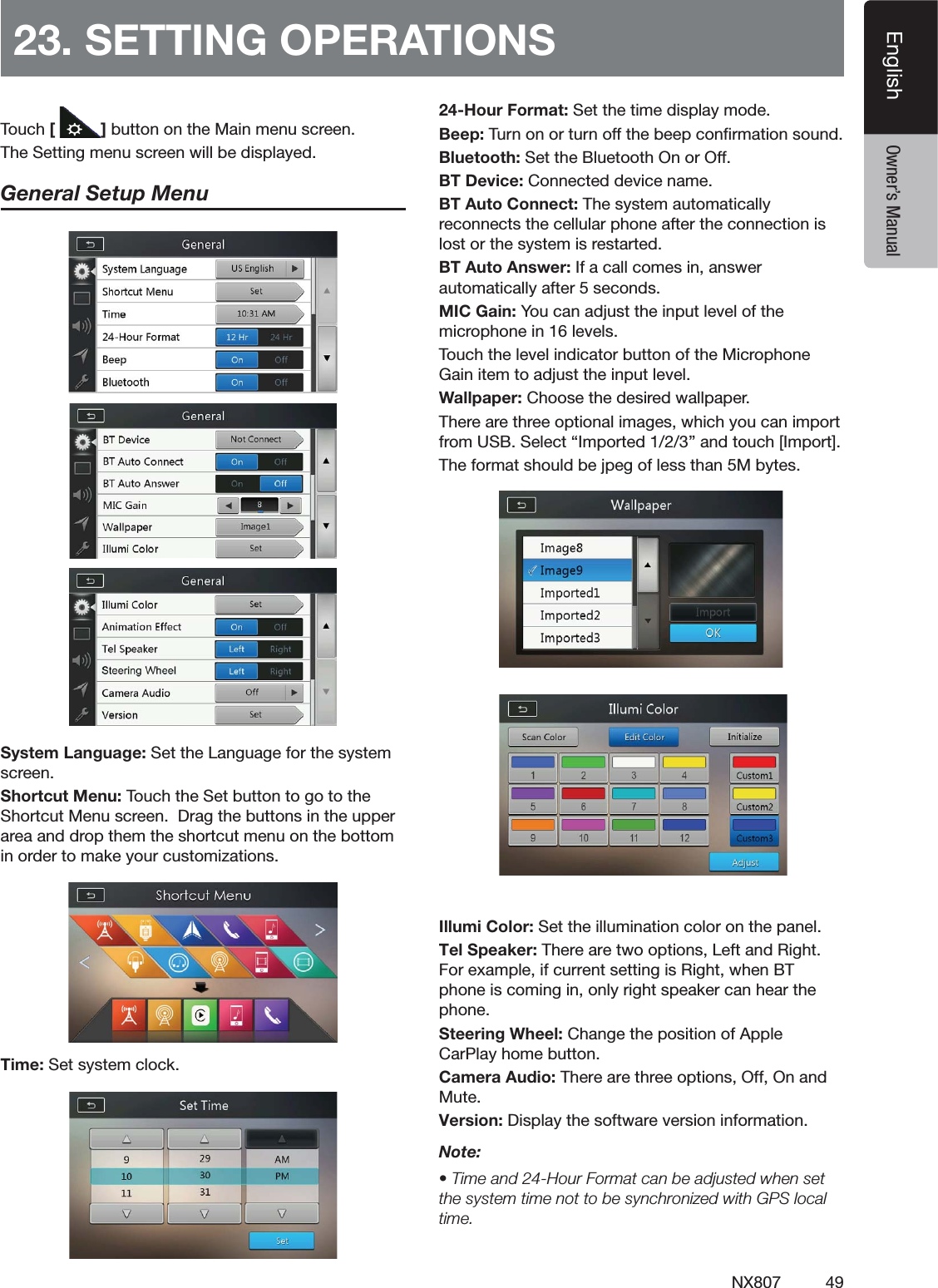 49NX807EnglishEnglish Owner&rsquo;s Manual23. SETTING OPERATIONS4OUCH[ ]BUTTONONTHE-AINMENUSCREEN4HE3ETTINGMENUSCREENWILLBEDISPLAYEDGeneral Setup Menu3YSTEM,ANGUAGE3ETTHE,ANGUAGEFORTHESYSTEMSCREEN3HORTCUT-ENU4OUCHTHE3ETBUTTONTOGOTOTHE3HORTCUT-ENUSCREEN$RAGTHEBUTTONSINTHEUPPERAREAANDDROPTHEMTHESHORTCUTMENUONTHEBOTTOMINORDERTOMAKEYOURCUSTOMIZATIONS4IME3ETSYSTEMCLOCK24-Hour Format: Set the time display mode."EEP4URNONORTURNOFFTHEBEEPCONlRMATIONSOUND"LUETOOTH3ETTHE"LUETOOTH/NOR/FF"4$EVICE#ONNECTEDDEVICENAME"4!UTO#ONNECT4HESYSTEMAUTOMATICALLYRECONNECTSTHECELLULARPHONEAFTERTHECONNECTIONISLOSTORTHESYSTEMISRESTARTED"4!UTO!NSWER)FACALLCOMESINANSWERAUTOMATICALLYAFTERSECONDS-)#'AIN9OUCANADJUSTTHEINPUTLEVELOFTHEMICROPHONEINLEVELS4OUCHTHELEVELINDICATORBUTTONOFTHE-ICROPHONE'AINITEMTOADJUSTTHEINPUTLEVEL7ALLPAPER#HOOSETHEDESIREDWALLPAPER4HEREARETHREEOPTIONALIMAGESWHICHYOUCANIMPORTFROM53"3ELECTh)MPORTEDvANDTOUCH;)MPORT=4HEFORMATSHOULDBEJPEGOFLESSTHAN-BYTESIllumi Color: Set the illumination color on the panel.Tel Speaker: There are two options, Left and Right. For example, if current setting is Right, when BT phone is coming in, only right speaker can hear the phone. Steering Wheel: Change the position of Apple CarPlay home button.Camera Audio: There are three options, Off, On and Mute.Version: Display the software version information.Note:s4IMEAND(OUR&amp;ORMATCANBEADJUSTEDWHENSETTHESYSTEMTIMENOTTOBESYNCHRONIZEDWITH'03LOCALtime.