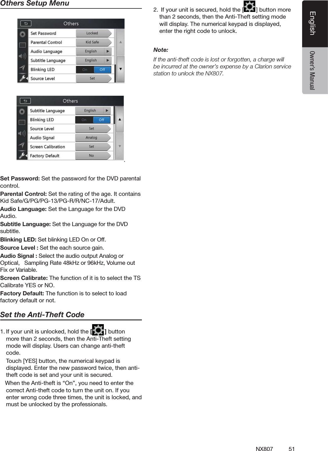 51NX807EnglishEnglish Owner&rsquo;s ManualOthers Setup Menu.3ET0ASSWORD3ETTHEPASSWORDFORTHE$6$PARENTALCONTROL0ARENTAL#ONTROL3ETTHERATINGOFTHEAGE)TCONTAINS+ID3AFE'0'0'0'22.#!DULT!UDIO,ANGUAGE3ETTHE,ANGUAGEFORTHE$6$!UDIO3UBTITLE,ANGUAGE3ETTHE,ANGUAGEFORTHE$6$SUBTITLE"LINKING,%$3ETBLINKING,%$/NOR/FF3OURCE,EVEL3ETTHEEACHSOURCEGAIN!UDIO3IGNAL3ELECTTHEAUDIOOUTPUT!NALOGOR/PTICAL3AMPLING2ATEK(ZORK(Z6OLUMEOUT&amp;IXOR6ARIABLE3CREEN#ALIBRATE4HEFUNCTIONOFITISTOSELECTTHE43#ALIBRATE9%3OR./&amp;ACTORY$EFAULT4HEFUNCTIONISTOSELECTTOLOADFACTORYDEFAULTORNOT3ETTHE!NTI4HEFT#ODE)FYOURUNITISUNLOCKEDHOLDTHE[ ]BUTTONMORETHANSECONDSTHENTHE!NTI4HEFTSETTINGMODEWILLDISPLAY5SERSCANCHANGEANTITHEFTCODE 4OUCH;9%3=BUTTONTHENUMERICALKEYPADISDISPLAYED%NTERTHENEWPASSWORDTWICETHENANTITHEFTCODEISSETANDYOURUNITISSECURED7HENTHE!NTITHEFTISh/NvYOUNEEDTOENTERTHECORRECT!NTITHEFTCODETOTURNTHEUNITON)FYOUENTERWRONGCODETHREETIMESTHEUNITISLOCKEDANDMUSTBEUNLOCKEDBYTHEPROFESSIONALS)FYOURUNITISSECUREDHOLDTHE; =BUTTONMORETHANSECONDSTHENTHE!NTI4HEFTSETTINGMODEWILLDISPLAY4HENUMERICALKEYPADISDISPLAYEDENTERTHERIGHTCODETOUNLOCKNote:)FTHEANTITHEFTCODEISLOSTORFORGOTTENACHARGEWILLBEINCURREDATTHEOWNERSEXPENSEBYA#LARIONSERVICESTATIONTOUNLOCKTHE.8