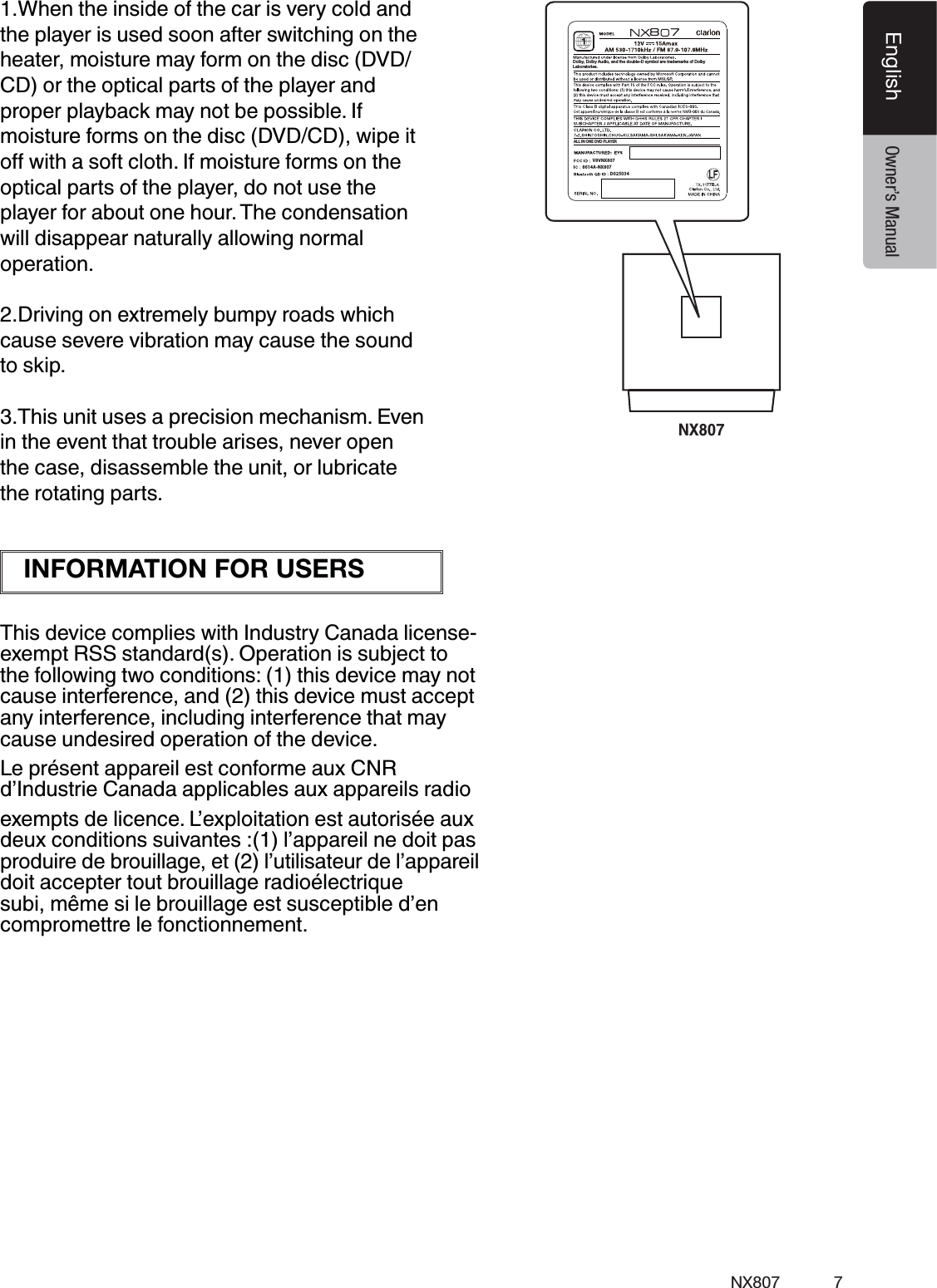 7NX807EnglishEnglish Owner&rsquo;s ManualNX8078777BD025034ALL IN ONE DVD PLAYERDolby, Dolby Audio, and the double-D symbol are trademarks of DolbyLaboratories. V8VNX8078614A-NX8071.When the inside of the car is very cold and the player is used soon after switching on the heater, moisture may form on the disc (DVD/ CD) or the optical parts of the player and proper playback may not be possible. If moisture forms on the disc (DVD/CD), wipe it optical parts of the player, do not use the player for about one hour. The condensation will disappear naturally allowing normal operation.2.Driving on extremely bumpy roads which cause severe vibration may cause the sound to skip.3.This unit uses a precision mechanism. Even in the event that trouble arises, never open the case, disassemble the unit, or lubricate the rotating parts.This device complies with Industry Canada license-exempt RSS standard(s). Operation is subject to the following two conditions: (1) this device may not cause interference, and (2) this device must accept any interference, including interference that may cause undesired operation of the device.Le pr&eacute;sent appareil est conforme aux CNR d&rsquo;Industrie Canada applicables aux appareils radio exempts de licence. L&rsquo;exploitation est autoris&eacute;e aux deux conditions suivantes :(1) l&rsquo;appareil ne doit pas produire de brouillage, et (2) l&rsquo;utilisateur de l&rsquo;appareil doit accepter tout brouillage radio&eacute;lectrique subi, m&ecirc;me si le brouillage est susceptible d&rsquo;en compromettre le fonctionnement.INFORMATION FOR USERS