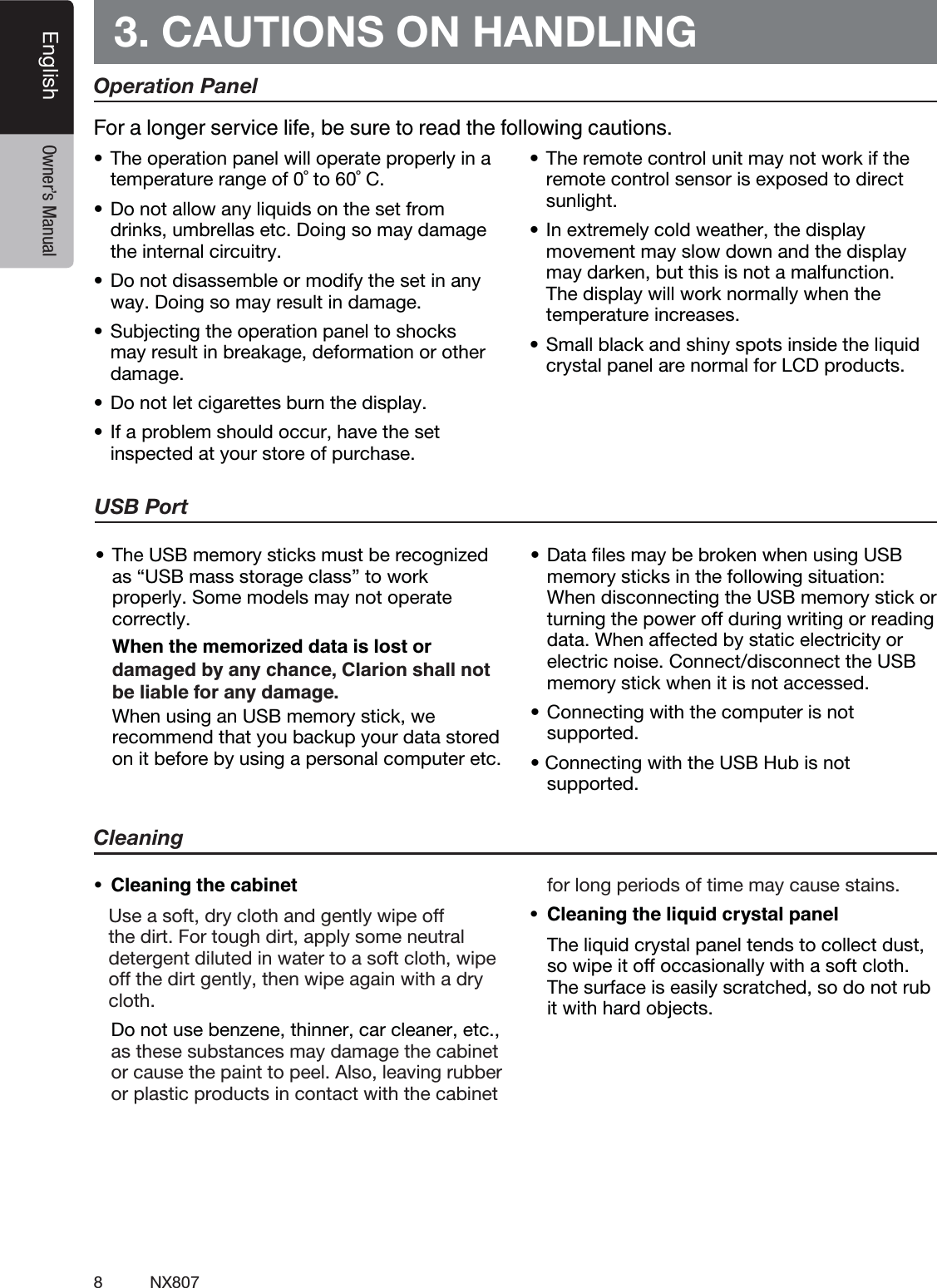8NX807English Owner&rsquo;s Manual3. CAUTIONS ON HANDLINGOperation Panelt5IFPQFSBUJPOQBOFMXJMMPQFSBUFQSPQFSMZJOBtemperature range of 0˚ to 60˚ C.t%POPUBMMPXBOZMJRVJETPOUIFTFUGSPNdrinks, umbrellas etc. Doing so may damage the internal circuitry.t%POPUEJTBTTFNCMFPSNPEJGZUIFTFUJOBOZway. Doing so may result in damage.t4VCKFDUJOHUIFPQFSBUJPOQBOFMUPTIPDLTmay result in breakage, deformation or other damage.t%POPUMFUDJHBSFUUFTCVSOUIFEJTQMBZt*GBQSPCMFNTIPVMEPDDVSIBWFUIFTFUinspected at your store of purchase.t5IFSFNPUFDPOUSPMVOJUNBZOPUXPSLJGUIFremote control sensor is exposed to direct sunlight.t*OFYUSFNFMZDPMEXFBUIFSUIFEJTQMBZmovement may slow down and the display may darken, but this is not a malfunction. The display will work normally when the temperature increases.t4NBMMCMBDLBOETIJOZTQPUTJOTJEFUIFMJRVJEcrystal panel are normal for LCD products.For a longer service life, be sure to read the following cautions.Cleaning   Use a soft, dry cloth and gently wipe off the dirt. For tough dirt, apply some neutral detergent diluted in water to a soft cloth, wipe off the dirt gently, then wipe again with a dry cloth.   Do not use benzene, thinner, car cleaner, etc., as these substances may damage the cabinet or cause the paint to peel. Also, leaving rubber or plastic products in contact with the cabinet for long periods of time may cause stains.   The liquid crystal panel tends to collect dust, so wipe it off occasionally with a soft cloth. The surface is easily scratched, so do not rub it with hard objects.USB Portt5IF64#NFNPSZTUJDLTNVTUCFSFDPHOJ[FEas &ldquo;USB mass storage class&rdquo; to work properly. Some models may not operate correctly.  When the memorized data is lost or   When using an USB memory stick, we recommend that you backup your data stored on it before by using a personal computer etc.t%BUBmMFTNBZCFCSPLFOXIFOVTJOH64#memory sticks in the following situation:  When disconnecting the USB memory stick or turning the power off during writing or reading data. When affected by static electricity or electric noise. Connect/disconnect the USB memory stick when it is not accessed.t$POOFDUJOHXJUIUIFDPNQVUFSJTOPUsupported.t$POOFDUJOHXJUIUIF64#)VCJTOPUsupported.