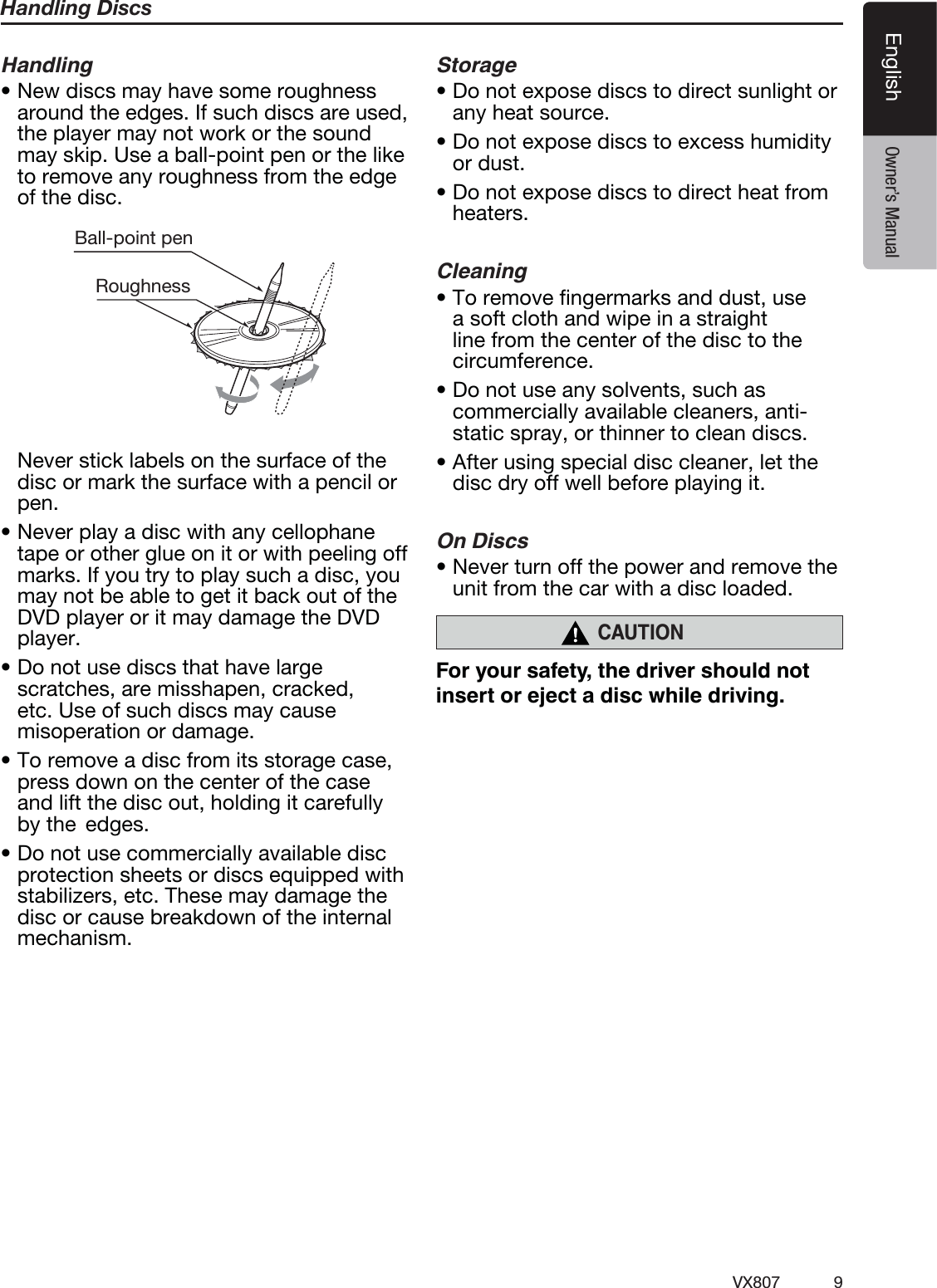 9VX807EnglishEnglish Owner&rsquo;s ManualHandling DiscsHandlingt/FXEJTDTNBZIBWFTPNFSPVHIOFTTaround the edges. If such discs are used, the player may not work or the sound may skip. Use a ball-point pen or the like to remove any roughness from the edge of the disc.Ball-point pen Roughness  Never stick labels on the surface of the disc or mark the surface with a pencil or pen.t/FWFSQMBZBEJTDXJUIBOZDFMMPQIBOFtape or other glue on it or with peeling off marks. If you try to play such a disc, you may not be able to get it back out of the DVD player or it may damage the DVD player.t%POPUVTFEJTDTUIBUIBWFMBSHFscratches, are misshapen, cracked, etc. Use of such discs may cause misoperation or damage.t5PSFNPWFBEJTDGSPNJUTTUPSBHFDBTFpress down on the center of the case and lift the disc out, holding it carefully by the  edges.t%POPUVTFDPNNFSDJBMMZBWBJMBCMFEJTDprotection sheets or discs equipped with stabilizers, etc. These may damage the disc or cause breakdown of the internal mechanism.Storaget%POPUFYQPTFEJTDTUPEJSFDUTVOMJHIUPSany heat source.t%POPUFYQPTFEJTDTUPFYDFTTIVNJEJUZor dust.t%POPUFYQPTFEJTDTUPEJSFDUIFBUGSPNheaters.Cleaningt5PSFNPWFmOHFSNBSLTBOEEVTUVTFa soft cloth and wipe in a straight line from the center of the disc to the circumference.t%POPUVTFBOZTPMWFOUTTVDIBTcommercially available cleaners, anti-static spray, or thinner to clean discs.t"GUFSVTJOHTQFDJBMEJTDDMFBOFSMFUUIFdisc dry off well before playing it.On Discst/FWFSUVSOPGGUIFQPXFSBOESFNPWFUIFunit from the car with a disc loaded.CAUTION!   