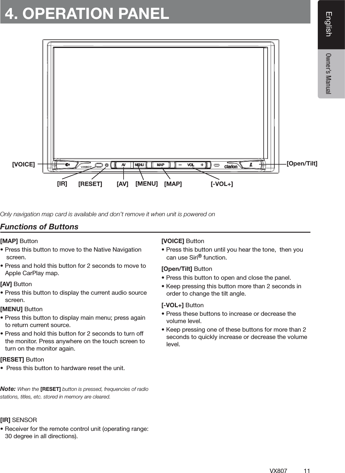 11VX807EnglishEnglish Owner&rsquo;s Manual[MENU] [MAP][Open/Tilt][AV][IR] [RESET] [-VOL+]4. OPERATION PANELFunctions of Buttons[MAP] Buttons0RESSTHISBUTTONTOMOVETOTHE.ATIVE.AVIGATIONSCREENs0RESSANDHOLDTHISBUTTONFORSECONDSTOMOVETO!PPLE#AR0LAYMAP[AV] Buttons0RESSTHISBUTTONTODISPLAYTHECURRENTAUDIOSOURCESCREEN[MENU] Buttons0RESSTHISBUTTONTODISPLAYMAINMENUPRESSAGAINTORETURNCURRENTSOURCEs0RESSANDHOLDTHISBUTTONFORSECONDSTOTURNOFFTHEMONITOR0RESSANYWHEREONTHETOUCHSCREENTOTURNONTHEMONITORAGAIN[RESET] Buttons 0RESSTHISBUTTONTOHARDWARERESETTHEUNITNote: When the [RESET] button is pressed, frequencies of radio stations, titles, etc. stored in memory are cleared.[IR]3%.3/2s2ECEIVERFORTHEREMOTECONTROLUNITOPERATINGRANGEDEGREEINALLDIRECTIONS[VOICE] ButtonsPress this button until you hear the tone,  then you can use Siri&reg; function.[Open/Tilt] Buttons0RESSTHISBUTTONTOOPENANDCLOSETHEPANELs+EEPPRESSINGTHISBUTTONMORETHANSECONDSINORDERTOCHANGETHETILTANGLE[-VOL+] Buttons0RESSTHESEBUTTONSTOINCREASEORDECREASETHEVOLUMELEVELs+EEPPRESSINGONEOFTHESEBUTTONSFORMORETHANSECONDSTOQUICKLYINCREASEORDECREASETHEVOLUMELEVELOnly navigation map card is available and don&rsquo;t remove it when unit is powered on[VOICE]