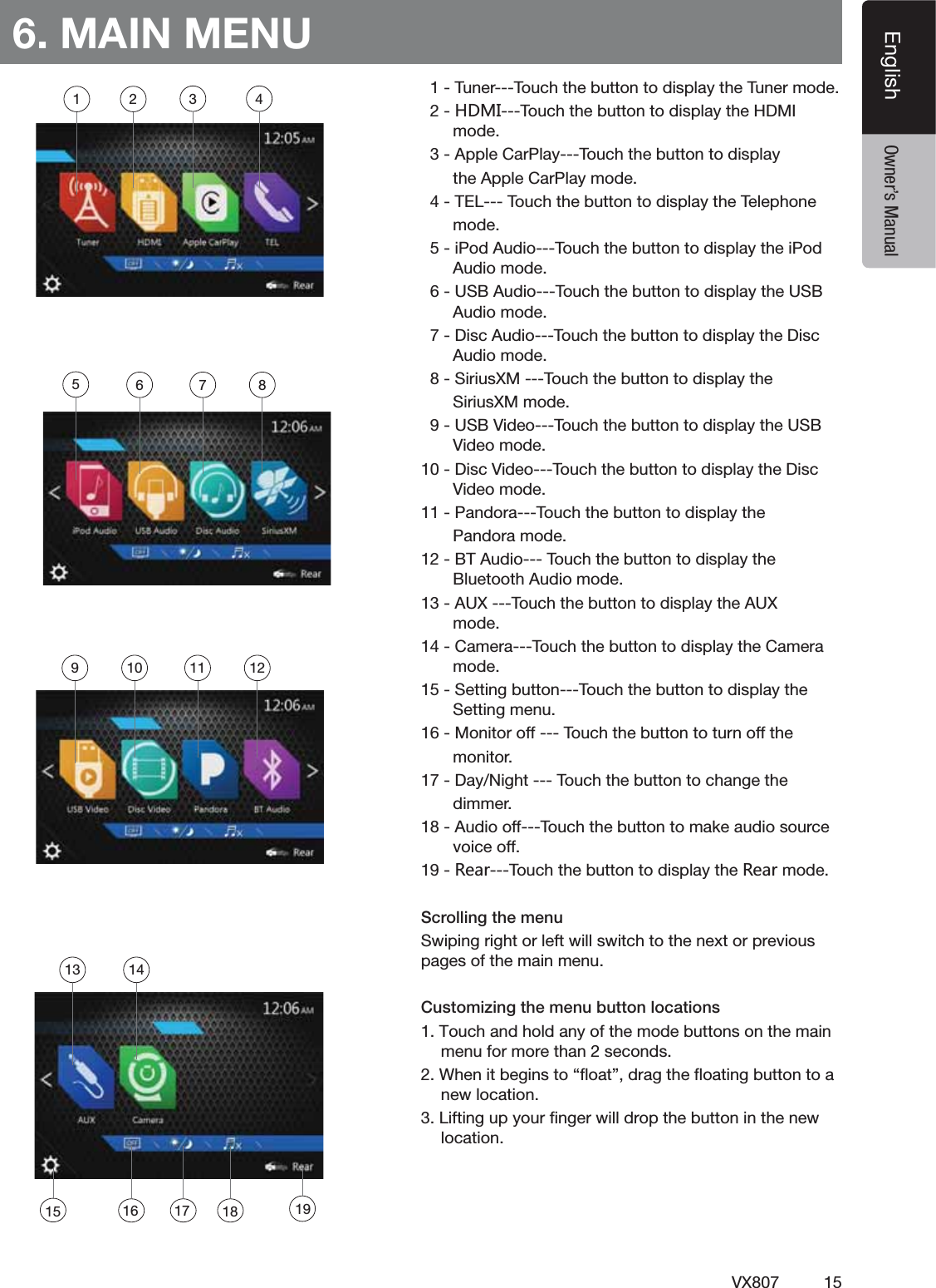 15VX807EnglishEnglish Owner&rsquo;s Manual6. MAIN MENU4UNER4OUCHTHEBUTTONTODISPLAYTHE4UNERMODE.*3/4OUCHTHEBUTTONTODISPLAYTHE($-)MODE!PPLE#AR0LAY4OUCHTHEBUTTONTODISPLAYTHE!PPLE#AR0LAYMODE4%,4OUCHTHEBUTTONTODISPLAYTHE4ELEPHONEMODEI0OD!UDIO4OUCHTHEBUTTONTODISPLAYTHEI0OD!UDIOMODE53"!UDIO4OUCHTHEBUTTONTODISPLAYTHE53"!UDIOMODE$ISC!UDIO4OUCHTHEBUTTONTODISPLAYTHE$ISC!UDIOMODE3IRIUS8-4OUCHTHEBUTTONTODISPLAYTHE3IRIUS8-MODE53"6IDEO4OUCHTHEBUTTONTODISPLAYTHE53"6IDEOMODE$ISC6IDEO4OUCHTHEBUTTONTODISPLAYTHE$ISC6IDEOMODE0ANDORA4OUCHTHEBUTTONTODISPLAYTHE0ANDORAMODE"4!UDIO4OUCHTHEBUTTONTODISPLAYTHE"LUETOOTH!UDIOMODE!584OUCHTHEBUTTONTODISPLAYTHE!58MODE#AMERA4OUCHTHEBUTTONTODISPLAYTHE#AMERAMODE3ETTINGBUTTON4OUCHTHEBUTTONTODISPLAYTHE3ETTINGMENU-ONITOROFF4OUCHTHEBUTTONTOTURNOFFTHEMONITOR$AY.IGHT4OUCHTHEBUTTONTOCHANGETHEDIMMER!UDIOOFF4OUCHTHEBUTTONTOMAKEAUDIOSOURCEVOICEOFF8KGX4OUCHTHEBUTTONTODISPLAYTHE8KGXMODEScrolling the menuSwiping right or left will switch to the next or previous pages of the main menu.Customizing the menu button locations1. Touch and hold any of the mode buttons on the main menu for more than 2 seconds.2. When it begins to &ldquo;ﬂoat&rdquo;, drag the ﬂoating button to a new location.3. Lifting up your ﬁnger will drop the button in the new location.1 2 3 456 7 89 10 11 1213 1415 16 1917 18