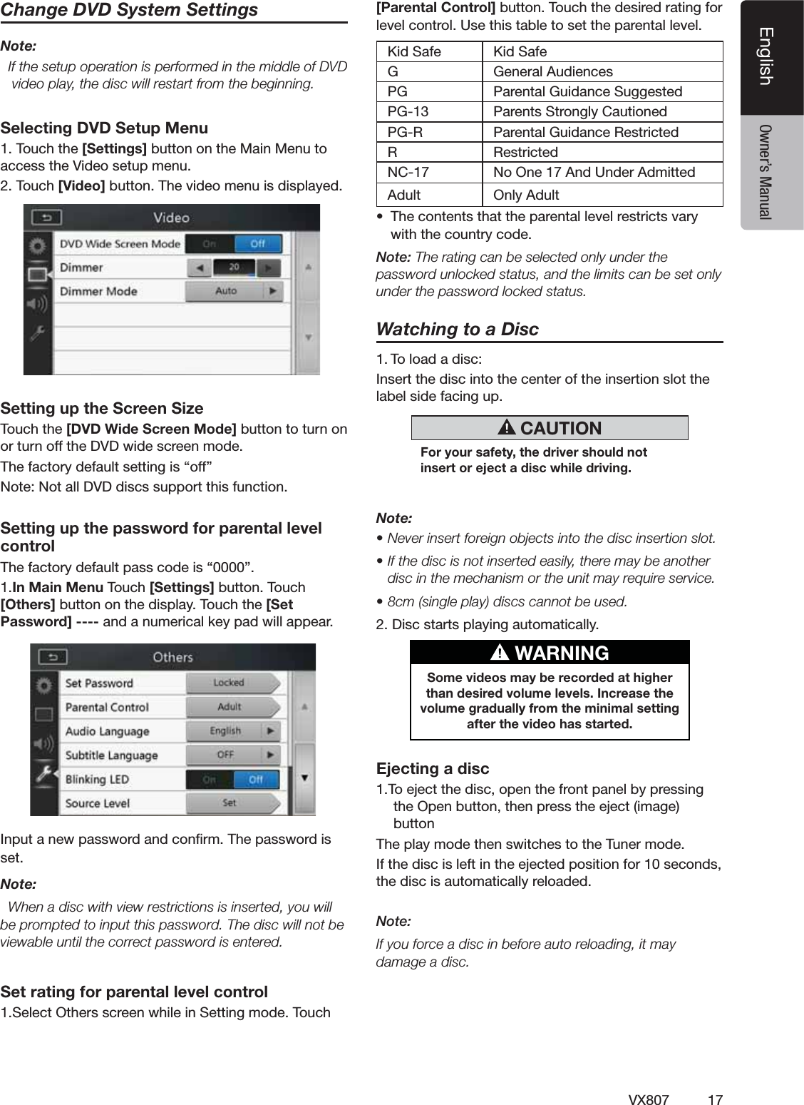 17VX807EnglishEnglish Owner&rsquo;s ManualChange DVD System SettingsNote:  If the setup operation is performed in the middle of DVD video play, the disc will restart from the beginning.Selecting DVD Setup Menu4OUCHTHE[Settings]BUTTONONTHE-AIN-ENUTOACCESSTHE6IDEOSETUPMENU4OUCH[Video] BUTTON4HEVIDEOMENUISDISPLAYEDSetting up the Screen Size4OUCHTHE[DVD Wide Screen Mode]BUTTONTOTURNONORTURNOFFTHE$6$WIDESCREENMODE4HEFACTORYDEFAULTSETTINGIShOFFv.OTE.OTALL$6$DISCSSUPPORTTHISFUNCTIONSetting up the password for parental level control4HEFACTORYDEFAULTPASSCODEIShv1.In Main Menu4OUCH[Settings]BUTTON4OUCH[Others]BUTTONONTHEDISPLAY4OUCHTHE[Set Password] ----ANDANUMERICALKEYPADWILLAPPEAR)NPUTANEWPASSWORDANDCONlRM4HEPASSWORDISSETNote:  When a disc with view restrictions is inserted, you will BEPROMPTEDTOINPUTTHISPASSWORD4HEDISCWILLNOTBEviewable until the correct password is entered.Set rating for parental level control3ELECT/THERSSCREENWHILEIN3ETTINGMODE4OUCH[Parental Control] BUTTON4OUCHTHEDESIREDRATINGFORLEVELCONTROL5SETHISTABLETOSETTHEPARENTALLEVEL+ID3AFE +ID3AFEG'ENERAL!UDIENCESPG 0ARENTAL'UIDANCE3UGGESTED0' 0ARENTS3TRONGLY#AUTIONED0'2 0ARENTAL'UIDANCE2ESTRICTED2 2ESTRICTED.# .O/NE!ND5NDER!DMITTEDAdult /NLY!DULTs 4HECONTENTSTHATTHEPARENTALLEVELRESTRICTSVARYWITHTHECOUNTRYCODENote:4HERATINGCANBESELECTEDONLYUNDERTHEpassword unlocked status, and the limits can be set only under the password locked status.Watching to a Disc4OLOADADISC)NSERTTHEDISCINTOTHECENTEROFTHEINSERTIONSLOTTHELABELSIDEFACINGUP CAUTIONFor your safety, the driver should not insert or eject a disc while driving.Note:s.EVERINSERTFOREIGNOBJECTSINTOTHEDISCINSERTIONSLOTs)FTHEDISCISNOTINSERTEDEASILYTHEREMAYBEANOTHERdisc in the mechanism or the unit may require service.sCMSINGLEPLAYDISCSCANNOTBEUSED$ISCSTARTSPLAYINGAUTOMATICALLY WARNINGSome videos may be recorded at higher than desired volume levels. Increase the volume gradually from the minimal setting after the video has started.Ejecting a disc4OEJECTTHEDISCOPENTHEFRONTPANELBYPRESSINGTHE/PENBUTTONTHENPRESSTHEEJECTIMAGEBUTTON4HEPLAYMODETHENSWITCHESTOTHE4UNERMODE)FTHEDISCISLEFTINTHEEJECTEDPOSITIONFORSECONDSTHEDISCISAUTOMATICALLYRELOADEDNote: If you force a disc in before auto reloading, it may damage a disc.