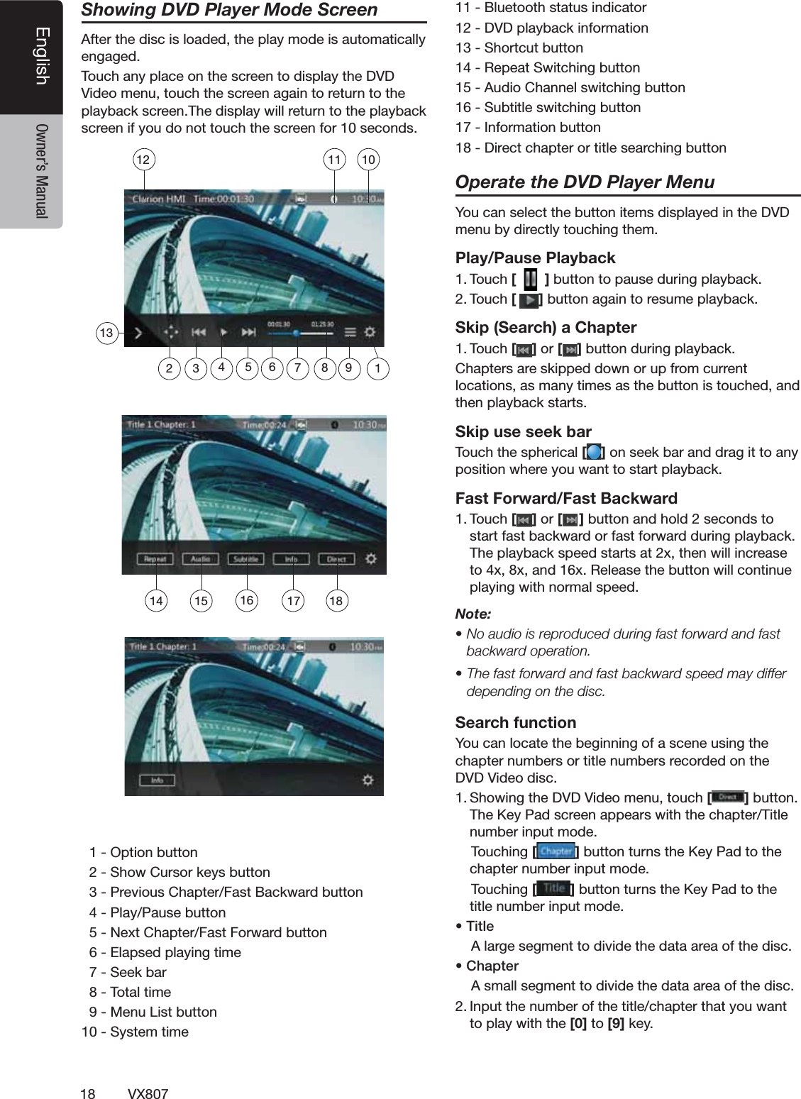 18 VX807English Owner&rsquo;s ManualShowing DVD Player Mode Screen!FTERTHEDISCISLOADEDTHEPLAYMODEISAUTOMATICALLYENGAGED4OUCHANYPLACEONTHESCREENTODISPLAYTHE$6$6IDEOMENUTOUCHTHESCREENAGAINTORETURNTOTHEPLAYBACKSCREEN4HEDISPLAYWILLRETURNTOTHEPLAYBACKSCREENIFYOUDONOTTOUCHTHESCREENFORSECONDS /PTIONBUTTON3HOW#URSORKEYSBUTTON0REVIOUS#HAPTER&amp;AST"ACKWARDBUTTON0LAY0AUSEBUTTON.EXT#HAPTER&amp;AST&amp;ORWARDBUTTON%LAPSEDPLAYINGTIME3EEKBAR4OTALTIME-ENU,ISTBUTTON3YSTEMTIME"LUETOOTHSTATUSINDICATOR$6$PLAYBACKINFORMATION3HORTCUTBUTTON2EPEAT3WITCHINGBUTTON!UDIO#HANNELSWITCHINGBUTTON3UBTITLESWITCHINGBUTTON)NFORMATIONBUTTON$IRECTCHAPTERORTITLESEARCHINGBUTTONOperate the DVD Player Menu9OUCANSELECTTHEBUTTONITEMSDISPLAYEDINTHE$6$MENUBYDIRECTLYTOUCHINGTHEMPlay/Pause Playback4OUCH[  ]BUTTONTOPAUSEDURINGPLAYBACK4OUCH[]BUTTONAGAINTORESUMEPLAYBACKSkip (Search) a Chapter4OUCH[ ] or [ ]BUTTONDURINGPLAYBACK#HAPTERSARESKIPPEDDOWNORUPFROMCURRENTLOCATIONSASMANYTIMESASTHEBUTTONISTOUCHEDANDTHENPLAYBACKSTARTSSkip use seek bar4OUCHTHESPHERICAL[ ]ONSEEKBARANDDRAGITTOANYPOSITIONWHEREYOUWANTTOSTARTPLAYBACKFast Forward/Fast Backward4OUCH[ ] or [ ]BUTTONANDHOLDSECONDSTOSTARTFASTBACKWARDORFASTFORWARDDURINGPLAYBACK4HEPLAYBACKSPEEDSTARTSATXTHENWILLINCREASETOXXANDX2ELEASETHEBUTTONWILLCONTINUEPLAYINGWITHNORMALSPEEDNote:s.OAUDIOISREPRODUCEDDURINGFASTFORWARDANDFASTbackward operation.s4HEFASTFORWARDANDFASTBACKWARDSPEEDMAYDIFFERdepending on the disc.Search function9OUCANLOCATETHEBEGINNINGOFASCENEUSINGTHECHAPTERNUMBERSORTITLENUMBERSRECORDEDONTHE$6$6IDEODISC3HOWINGTHE$6$6IDEOMENUTOUCH[]BUTTON4HE+EY0ADSCREENAPPEARSWITHTHECHAPTER4ITLENUMBERINPUTMODE4OUCHING[]BUTTONTURNSTHE+EY0ADTOTHECHAPTERNUMBERINPUTMODE4OUCHING[]BUTTONTURNSTHE+EY0ADTOTHETITLENUMBERINPUTMODEs4ITLE!LARGESEGMENTTODIVIDETHEDATAAREAOFTHEDISCs#HAPTER!SMALLSEGMENTTODIVIDETHEDATAAREAOFTHEDISC)NPUTTHENUMBEROFTHETITLECHAPTERTHATYOUWANTTOPLAYWITHTHE[0] to [9]KEY14 15 16 18131011121235 6 894717