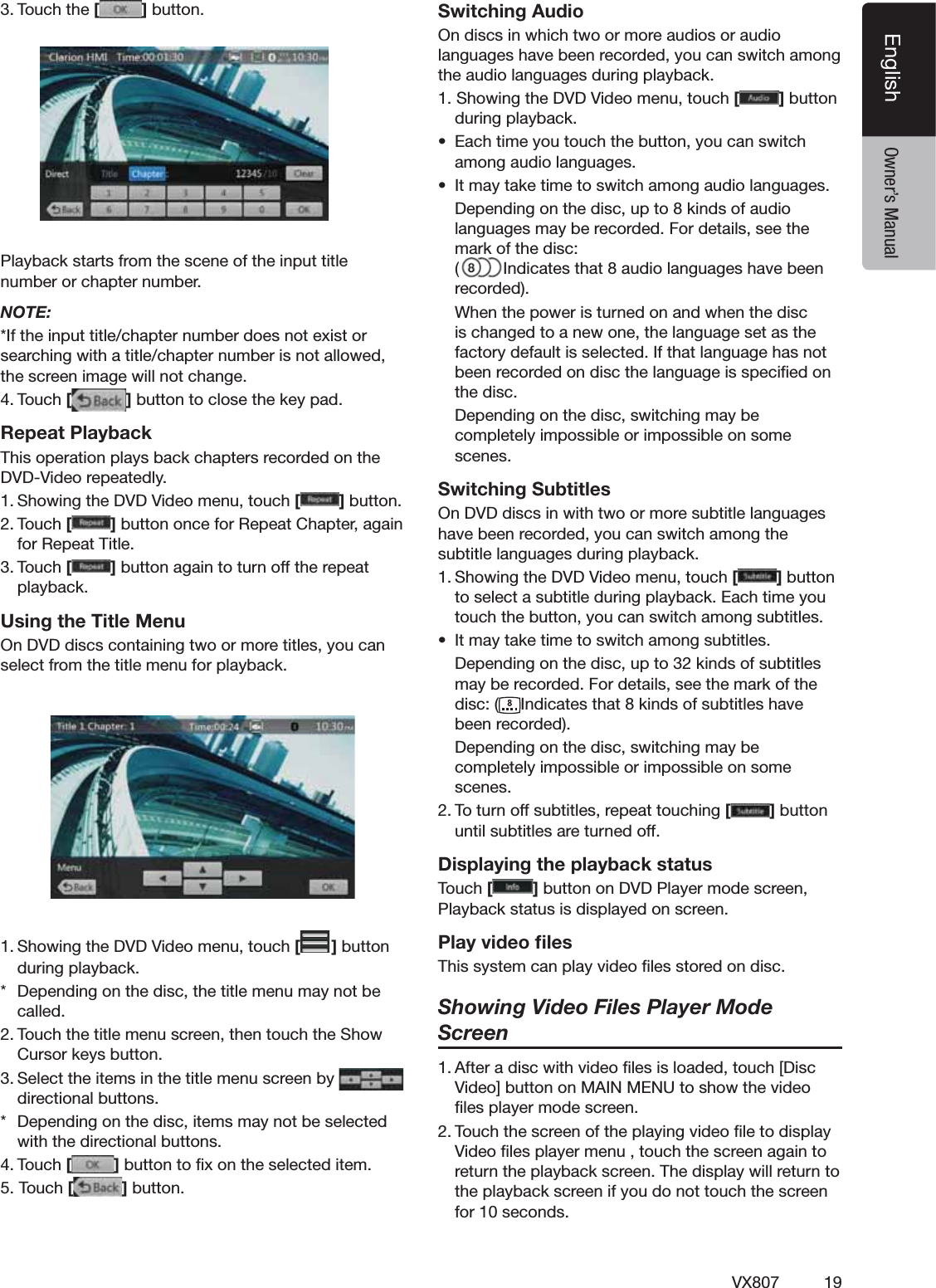 19VX807EnglishEnglish Owner&rsquo;s Manual4OUCHTHE[ ]BUTTON         0LAYBACKSTARTSFROMTHESCENEOFTHEINPUTTITLENUMBERORCHAPTERNUMBERNOTE:)FTHEINPUTTITLECHAPTERNUMBERDOESNOTEXISTORSEARCHINGWITHATITLECHAPTERNUMBERISNOTALLOWEDTHESCREENIMAGEWILLNOTCHANGE4OUCH[ ]BUTTONTOCLOSETHEKEYPADRepeat Playback4HISOPERATIONPLAYSBACKCHAPTERSRECORDEDONTHE$6$6IDEOREPEATEDLY3HOWINGTHE$6$6IDEOMENUTOUCH[]BUTTON4OUCH[]BUTTONONCEFOR2EPEAT#HAPTERAGAINFOR2EPEAT4ITLE4OUCH[]BUTTONAGAINTOTURNOFFTHEREPEATPLAYBACKUsing the Title Menu/N$6$DISCSCONTAININGTWOORMORETITLESYOUCANSELECTFROMTHETITLEMENUFORPLAYBACK3HOWINGTHE$6$6IDEOMENUTOUCH[ ]BUTTONDURINGPLAYBACK $EPENDINGONTHEDISCTHETITLEMENUMAYNOTBECALLED4OUCHTHETITLEMENUSCREENTHENTOUCHTHE3HOW#URSORKEYSBUTTON3ELECTTHEITEMSINTHETITLEMENUSCREENBY  DIRECTIONALBUTTONS $EPENDINGONTHEDISCITEMSMAYNOTBESELECTEDWITHTHEDIRECTIONALBUTTONS4OUCH[]BUTTONTOlXONTHESELECTEDITEM4OUCH[]BUTTONSwitching Audio/NDISCSINWHICHTWOORMOREAUDIOSORAUDIOLANGUAGESHAVEBEENRECORDEDYOUCANSWITCHAMONGTHEAUDIOLANGUAGESDURINGPLAYBACK3HOWINGTHE$6$6IDEOMENUTOUCH[]BUTTONDURINGPLAYBACKs %ACHTIMEYOUTOUCHTHEBUTTONYOUCANSWITCHAMONGAUDIOLANGUAGESs )TMAYTAKETIMETOSWITCHAMONGAUDIOLANGUAGES $EPENDINGONTHEDISCUPTOKINDSOFAUDIOLANGUAGESMAYBERECORDED&amp;ORDETAILSSEETHEMARKOFTHEDISC )NDICATESTHATAUDIOLANGUAGESHAVEBEENRECORDED 7HENTHEPOWERISTURNEDONANDWHENTHEDISCISCHANGEDTOANEWONETHELANGUAGESETASTHEFACTORYDEFAULTISSELECTED)FTHATLANGUAGEHASNOTBEENRECORDEDONDISCTHELANGUAGEISSPECIlEDONTHEDISC $EPENDINGONTHEDISCSWITCHINGMAYBECOMPLETELYIMPOSSIBLEORIMPOSSIBLEONSOMESCENESSwitching Subtitles/N$6$DISCSINWITHTWOORMORESUBTITLELANGUAGESHAVEBEENRECORDEDYOUCANSWITCHAMONGTHESUBTITLELANGUAGESDURINGPLAYBACK3HOWINGTHE$6$6IDEOMENUTOUCH[]BUTTONTOSELECTASUBTITLEDURINGPLAYBACK%ACHTIMEYOUTOUCHTHEBUTTONYOUCANSWITCHAMONGSUBTITLESs )TMAYTAKETIMETOSWITCHAMONGSUBTITLES $EPENDINGONTHEDISCUPTOKINDSOFSUBTITLESMAYBERECORDED&amp;ORDETAILSSEETHEMARKOFTHEDISC )NDICATESTHATKINDSOFSUBTITLESHAVEBEENRECORDED $EPENDINGONTHEDISCSWITCHINGMAYBECOMPLETELYIMPOSSIBLEORIMPOSSIBLEONSOMESCENES4OTURNOFFSUBTITLESREPEATTOUCHING[]BUTTONUNTILSUBTITLESARETURNEDOFFDisplaying the playback status4OUCH[ ]BUTTONON$6$0LAYERMODESCREEN0LAYBACKSTATUSISDISPLAYEDONSCREENPlay video ﬁles4HISSYSTEMCANPLAYVIDEOlLESSTOREDONDISCShowing Video Files Player Mode Screen!FTERADISCWITHVIDEOlLESISLOADEDTOUCH;$ISC6IDEO=BUTTONON-!).-%.5TOSHOWTHEVIDEOlLESPLAYERMODESCREEN4OUCHTHESCREENOFTHEPLAYINGVIDEOlLETODISPLAY6IDEOlLESPLAYERMENUTOUCHTHESCREENAGAINTORETURNTHEPLAYBACKSCREEN4HEDISPLAYWILLRETURNTOTHEPLAYBACKSCREENIFYOUDONOTTOUCHTHESCREENFORSECONDS