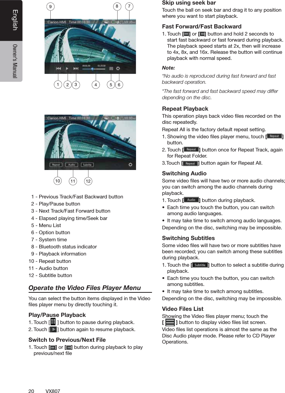 20 VX807English Owner&rsquo;s Manual0REVIOUS4RACK&amp;AST"ACKWARDBUTTON0LAY0AUSEBUTTON.EXT4RACK&amp;AST&amp;ORWARDBUTTON%LAPSEDPLAYINGTIME3EEKBAR-ENU,IST/PTIONBUTTON3YSTEMTIME"LUETOOTHSTATUSINDICATOR0LAYBACKINFORMATION2EPEATBUTTON!UDIOBUTTON3UBTITLEBUTTONOperate the Video Files Player Menu9OUCANSELECTTHEBUTTONITEMSDISPLAYEDINTHE6IDEOlLESPLAYERMENUBYDIRECTLYTOUCHINGITPlay/Pause Playback4OUCH; =BUTTONTOPAUSEDURINGPLAYBACK4OUCH; =BUTTONAGAINTORESUMEPLAYBACKSwitch to Previous/Next File4OUCH[ ] or [ ]BUTTONDURINGPLAYBACKTOPLAYPREVIOUSNEXTlLESkip using seek bar4OUCHTHEBALLONSEEKBARANDDRAGITTOANYPOSITIONWHEREYOUWANTTOSTARTPLAYBACKFast Forward/Fast Backward4OUCH[ ] or [ ]BUTTONANDHOLDSECONDSTOSTARTFASTBACKWARDORFASTFORWARDDURINGPLAYBACK4HEPLAYBACKSPEEDSTARTSATXTHENWILLINCREASETOXXANDX2ELEASETHEBUTTONWILLCONTINUEPLAYBACKWITHNORMALSPEEDNote:.OAUDIOISREPRODUCEDDURINGFASTFORWARDANDFASTbackward operation.4HEFASTFORWARDANDFASTBACKWARDSPEEDMAYDIFFERdepending on the disc.Repeat Playback4HISOPERATIONPLAYSBACKVIDEOlLESRECORDEDONTHEDISCREPEATEDLY2EPEAT!LLISTHEFACTORYDEFAULTREPEATSETTING3HOWINGTHEVIDEOlLESPLAYERMENUTOUCH[] BUTTON4OUCH[]BUTTONONCEFOR2EPEAT4RACKAGAINFOR2EPEAT&amp;OLDER4OUCH[]BUTTONAGAINFOR2EPEAT!LLSwitching Audio3OMEVIDEOlLESWILLHAVETWOORMOREAUDIOCHANNELSYOUCANSWITCHAMONGTHEAUDIOCHANNELSDURINGPLAYBACK4OUCH[]BUTTONDURINGPLAYBACKs %ACHTIMEYOUTOUCHTHEBUTTONYOUCANSWITCHAMONGAUDIOLANGUAGESs )TMAYTAKETIMETOSWITCHAMONGAUDIOLANGUAGES$EPENDINGONTHEDISCSWITCHINGMAYBEIMPOSSIBLESwitching Subtitles3OMEVIDEOlLESWILLHAVETWOORMORESUBTITLESHAVEBEENRECORDEDYOUCANSWITCHAMONGTHESESUBTITLESDURINGPLAYBACK4OUCHTHE[]BUTTONTOSELECTASUBTITLEDURINGPLAYBACKs %ACHTIMEYOUTOUCHTHEBUTTONYOUCANSWITCHAMONGSUBTITLESs )TMAYTAKETIMETOSWITCHAMONGSUBTITLES$EPENDINGONTHEDISCSWITCHINGMAYBEIMPOSSIBLEVideo Files List3HOWINGTHE6IDEOlLESPLAYERMENUTOUCHTHE []BUTTONTODISPLAYVIDEOlLESLISTSCREEN6IDEOlLESLISTOPERATIONSISALMOSTTHESAMEASTHE$ISC!UDIOPLAYERMODE0LEASEREFERTO#$0LAYER/PERATIONS10 11 12612345789