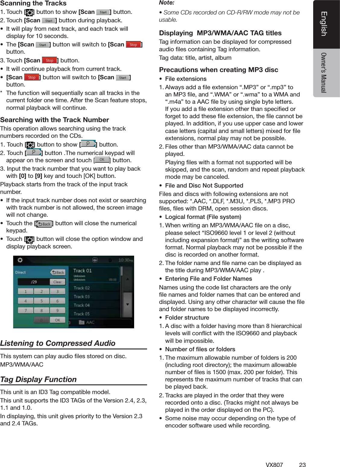 23VX807EnglishEnglish Owner&rsquo;s ManualScanning the Tracks4OUCH[ ]BUTTONTOSHOW[Scan  ]BUTTON4OUCH[Scan  ]BUTTONDURINGPLAYBACKs )TWILLPLAYFROMNEXTTRACKANDEACHTRACKWILLDISPLAYFORSECONDSs 4HE[Scan  ]BUTTONWILLSWITCHTO[Scan  ]BUTTON4OUCH[Scan  ]BUTTONs )TWILLCONTINUEPLAYBACKFROMCURRENTTRACKs [Scan  ]BUTTONWILLSWITCHTO[Scan  ] BUTTON 4HEFUNCTIONWILLSEQUENTIALLYSCANALLTRACKSINTHECURRENTFOLDERONETIME!FTERTHE3CANFEATURESTOPSNORMALPLAYBACKWILLCONTINUESearching with the Track Number4HISOPERATIONALLOWSSEARCHINGUSINGTHETRACKNUMBERSRECORDEDONTHE#$S4OUCH[]BUTTONTOSHOW[ ]BUTTON4OUCH[]BUTTON4HENUMERICALKEYPADWILLAPPEARONTHESCREENANDTOUCH;;;;;;;;=BUTTON)NPUTTHETRACKNUMBERTHATYOUWANTTOPLAYBACKWITH[0] to [9]KEYANDTOUCH;/+=BUTTON0LAYBACKSTARTSFROMTHETRACKOFTHEINPUTTRACKNUMBERs )FTHEINPUTTRACKNUMBERDOESNOTEXISTORSEARCHINGWITHTRACKNUMBERISNOTALLOWEDTHESCREENIMAGEWILLNOTCHANGEs 4OUCHTHE[]BUTTONWILLCLOSETHENUMERICALKEYPADs 4OUCH[]BUTTONWILLCLOSETHEOPTIONWINDOWANDDISPLAYPLAYBACKSCREENListening to Compressed Audio4HISSYSTEMCANPLAYAUDIOlLESSTOREDONDISC-07-!!!#Tag Display Function4HISUNITISAN)$4AGCOMPATIBLEMODEL4HISUNITSUPPORTSTHE)$4!'SOFTHE6ERSION1.1 and 1.0.)NDISPLAYINGTHISUNITGIVESPRIORITYTOTHE6ERSIONAND4!'SNote:s3OME#$SRECORDEDON#$227MODEMAYNOTBEusable.Displaying  MP3/WMA/AAC TAG titles4AGINFORMATIONCANBEDISPLAYEDFORCOMPRESSEDAUDIOlLESCONTAINING4AGINFORMATION4AGDATATITLEARTISTALBUMPrecautions when creating MP3 discs &amp;ILEEXTENSIONS!LWAYSADDAlLEEXTENSIONh-0vORhMPvTOAN-0lLEANDh7-!vORhWMAvTOA7-!ANDhMAvTOA!!#lLEBYUSINGSINGLEBYTELETTERS)FYOUADDAlLEEXTENSIONOTHERTHANSPECIlEDORFORGETTOADDTHESElLEEXTENSIONTHElLECANNOTBEPLAYED)NADDITIONIFYOUUSEUPPERCASEANDLOWERCASELETTERSCAPITALANDSMALLLETTERSMIXEDFORlLEEXTENSIONSNORMALPLAYMAYNOTBEPOSSIBLE&amp;ILESOTHERTHAN-07-!!!#DATACANNOTBEplayed. 0LAYINGlLESWITHAFORMATNOTSUPPORTEDWILLBESKIPPEDANDTHESCANRANDOMANDREPEATPLAYBACKMODEMAYBECANCELEDs &amp;ILEAND$ISC.OT3UPPORTED&amp;ILESANDDISCSWITHFOLLOWINGEXTENSIONSARENOTSUPPORTED!!#$,&amp;-50,3-002/lLESlLESWITH$2-OPENSESSIONDISCSs ,OGICALFORMAT&amp;ILESYSTEM7HENWRITINGAN-07-!!!#lLEONADISCPLEASESELECTh)3/LEVELORLEVELWITHOUTINCLUDINGEXPANSIONFORMATvASTHEWRITINGSOFTWAREFORMAT.ORMALPLAYBACKMAYNOTBEPOSSIBLEIFTHEDISCISRECORDEDONANOTHERFORMAT4HEFOLDERNAMEANDlLENAMECANBEDISPLAYEDASTHETITLEDURING-07-!!!#PLAYs %NTERING&amp;ILEAND&amp;OLDER.AMES.AMESUSINGTHECODELISTCHARACTERSARETHEONLYlLENAMESANDFOLDERNAMESTHATCANBEENTEREDANDDISPLAYED5SINGANYOTHERCHARACTERWILLCAUSETHElLEANDFOLDERNAMESTOBEDISPLAYEDINCORRECTLYs &amp;OLDERSTRUCTURE!DISCWITHAFOLDERHAVINGMORETHANHIERARCHICALLEVELSWILLCONmICTWITHTHE)3/ANDPLAYBACKWILLBEIMPOSSIBLEs .UMBEROFlLESORFOLDERS4HEMAXIMUMALLOWABLENUMBEROFFOLDERSISINCLUDINGROOTDIRECTORYTHEMAXIMUMALLOWABLENUMBEROFlLESISMAXPERFOLDER4HISREPRESENTSTHEMAXIMUMNUMBEROFTRACKSTHATCANBEPLAYEDBACK4RACKSAREPLAYEDINTHEORDERTHATTHEYWERERECORDEDONTOADISC4RACKSMIGHTNOTALWAYSBEPLAYEDINTHEORDERDISPLAYEDONTHE0#s 3OMENOISEMAYOCCURDEPENDINGONTHETYPEOFENCODERSOFTWAREUSEDWHILERECORDING