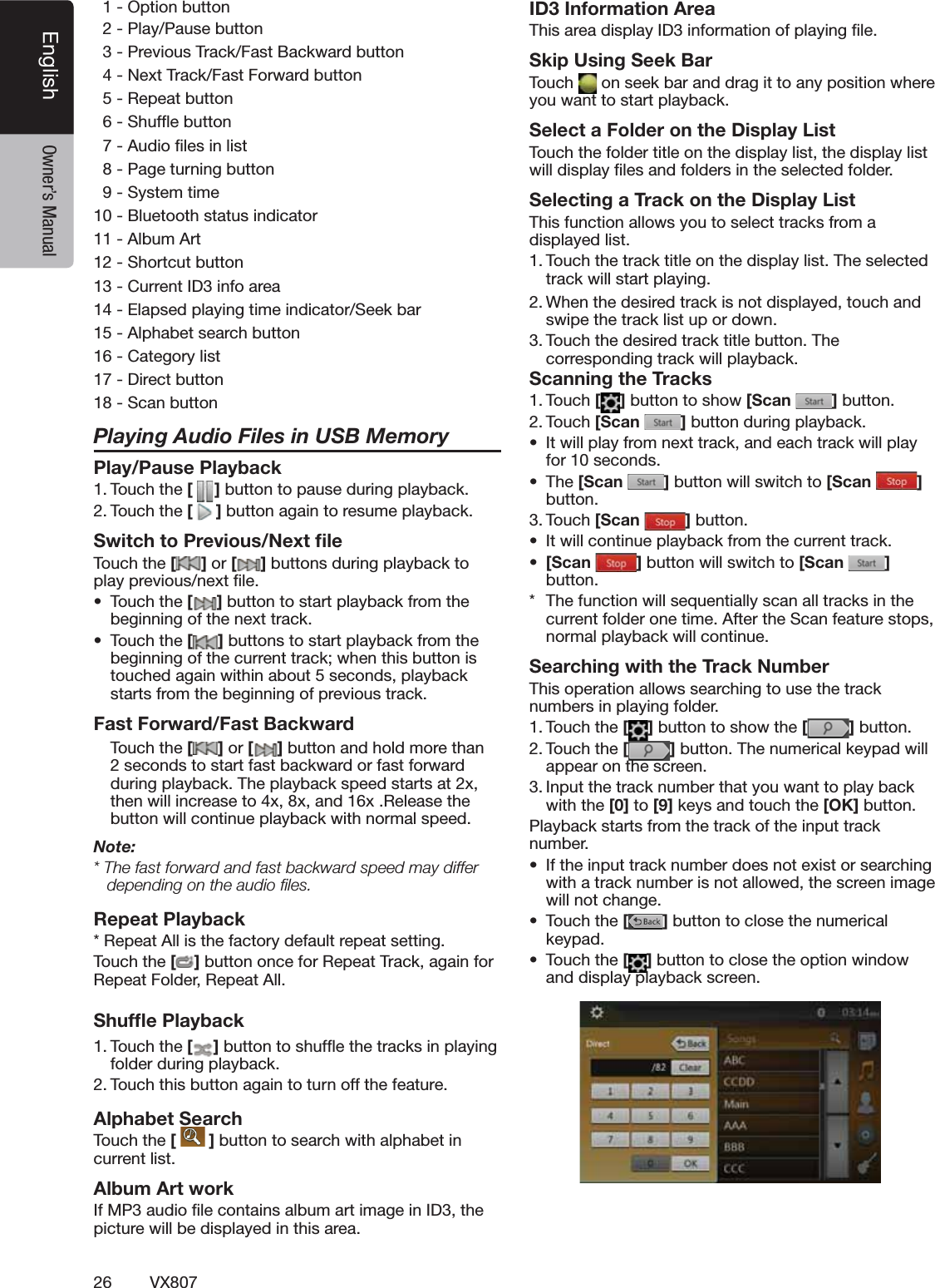 26 VX807English Owner&rsquo;s Manual/PTIONBUTTON  20LAY0AUSEBUTTON  30REVIOUS4RACK&amp;AST"ACKWARDBUTTON  4.EXT4RACK&amp;AST&amp;ORWARDBUTTON  52EPEATBUTTON  63HUFmEBUTTON  7!UDIOlLESINLIST  80AGETURNINGBUTTON  93YSTEMTIME10"LUETOOTHSTATUSINDICATOR11!LBUM!RT123HORTCUTBUTTON13#URRENT)$INFOAREA14%LAPSEDPLAYINGTIMEINDICATOR3EEKBAR15!LPHABETSEARCHBUTTON16#ATEGORYLIST17$IRECTBUTTON183CANBUTTONPlaying Audio Files in USB MemoryPlay/Pause Playback4OUCHTHE[ ]BUTTONTOPAUSEDURINGPLAYBACK4OUCHTHE[]BUTTONAGAINTORESUMEPLAYBACKSwitch to Previous/Next ﬁle4OUCHTHE[ ] or [ ]BUTTONSDURINGPLAYBACKTOPLAYPREVIOUSNEXTlLEs 4OUCHTHE[]BUTTONTOSTARTPLAYBACKFROMTHEBEGINNINGOFTHENEXTTRACKs 4OUCHTHE[]BUTTONSTOSTARTPLAYBACKFROMTHEBEGINNINGOFTHECURRENTTRACKWHENTHISBUTTONISTOUCHEDAGAINWITHINABOUTSECONDSPLAYBACKSTARTSFROMTHEBEGINNINGOFPREVIOUSTRACKFast Forward/Fast Backward 4OUCH the [ ] or [ ]BUTTONANDHOLDMORETHANSECONDSTOSTARTFASTBACKWARDORFASTFORWARDDURINGPLAYBACK4HEPLAYBACKSPEEDSTARTSATXTHENWILLINCREASETOXXANDX2ELEASETHEBUTTONWILLCONTINUEPLAYBACKWITHNORMALSPEEDNote:4HEFASTFORWARDANDFASTBACKWARDSPEEDMAYDIFFERdepending on the audio ﬁles.Repeat Playback2EPEAT!LLISTHEFACTORYDEFAULTREPEATSETTING4OUCHTHE[]BUTTONONCEFOR2EPEAT4RACKAGAINFOR2EPEAT&amp;OLDER2EPEAT!LLShufﬂe Playback4OUCHTHE[ ]BUTTONTOSHUFmETHETRACKSINPLAYINGFOLDERDURINGPLAYBACK4OUCHTHISBUTTONAGAINTOTURNOFFTHEFEATUREAlphabet Search4OUCHTHE[  ]BUTTONTOSEARCHWITHALPHABETINCURRENTLISTAlbum Art work)F-0AUDIOlLECONTAINSALBUMARTIMAGEIN)$THEPICTUREWILLBEDISPLAYEDINTHISAREAID3 Information Area4HISAREADISPLAY)$INFORMATIONOFPLAYINGlLESkip Using Seek Bar4OUCH ONSEEKBARANDDRAGITTOANYPOSITIONWHEREYOUWANTTOSTARTPLAYBACKSelect a Folder on the Display List4OUCHTHEFOLDERTITLEONTHEDISPLAYLISTTHEDISPLAYLISTWILLDISPLAYlLESANDFOLDERSINTHESELECTEDFOLDERSelecting a Track on the Display List 4HISFUNCTIONALLOWSYOUTOSELECTTRACKSFROMADISPLAYEDLIST4OUCHTHETRACKTITLEONTHEDISPLAYLIST4HESELECTEDTRACKWILLSTARTPLAYING7HENTHEDESIREDTRACKISNOTDISPLAYEDTOUCH and SWIPETHETRACKLISTUPORDOWN4OUCHTHEDESIREDTRACKTITLEBUTTON4HECORRESPONDINGTRACKWILLPLAYBACKScanning the Tracks4OUCH[ ]BUTTONTOSHOW[Scan  ]BUTTON4OUCH[Scan  ]BUTTONDURINGPLAYBACKs )TWILLPLAYFROMNEXTTRACKANDEACHTRACKWILLPLAYFORSECONDSs 4HE[Scan  ]BUTTONWILLSWITCHTO[Scan  ] BUTTON4OUCH[Scan  ]BUTTONs )TWILLCONTINUEPLAYBACKFROMTHECURRENTTRACKs [Scan  ]BUTTONWILLSWITCHTO[Scan  ] BUTTON 4HEFUNCTIONWILLSEQUENTIALLYSCANALLTRACKSINTHECURRENTFOLDERONETIME!FTERTHE3CANFEATURESTOPSNORMALPLAYBACKWILLCONTINUESearching with the Track Number4HISOPERATIONALLOWSSEARCHINGTOUSETHETRACKNUMBERSINPLAYINGFOLDER4OUCHTHE[]BUTTONTOSHOWTHE[ ]BUTTON4OUCHTHE[]BUTTON4HENUMERICALKEYPADWILLAPPEARONTHESCREEN)NPUTTHETRACKNUMBERTHATYOUWANTTOPLAYBACKWITHTHE[0] to [9]KEYSANDTOUCHTHE[OK] BUTTON0LAYBACKSTARTSFROMTHETRACKOFTHEINPUTTRACKNUMBERs )FTHEINPUTTRACKNUMBERDOESNOTEXISTORSEARCHINGWITHATRACKNUMBERISNOTALLOWEDTHESCREENIMAGEWILLNOTCHANGEs 4OUCHTHE[]BUTTONTOCLOSETHENUMERICALKEYPADs 4OUCHTHE[]BUTTONTOCLOSETHEOPTIONWINDOWANDDISPLAYPLAYBACKSCREEN              