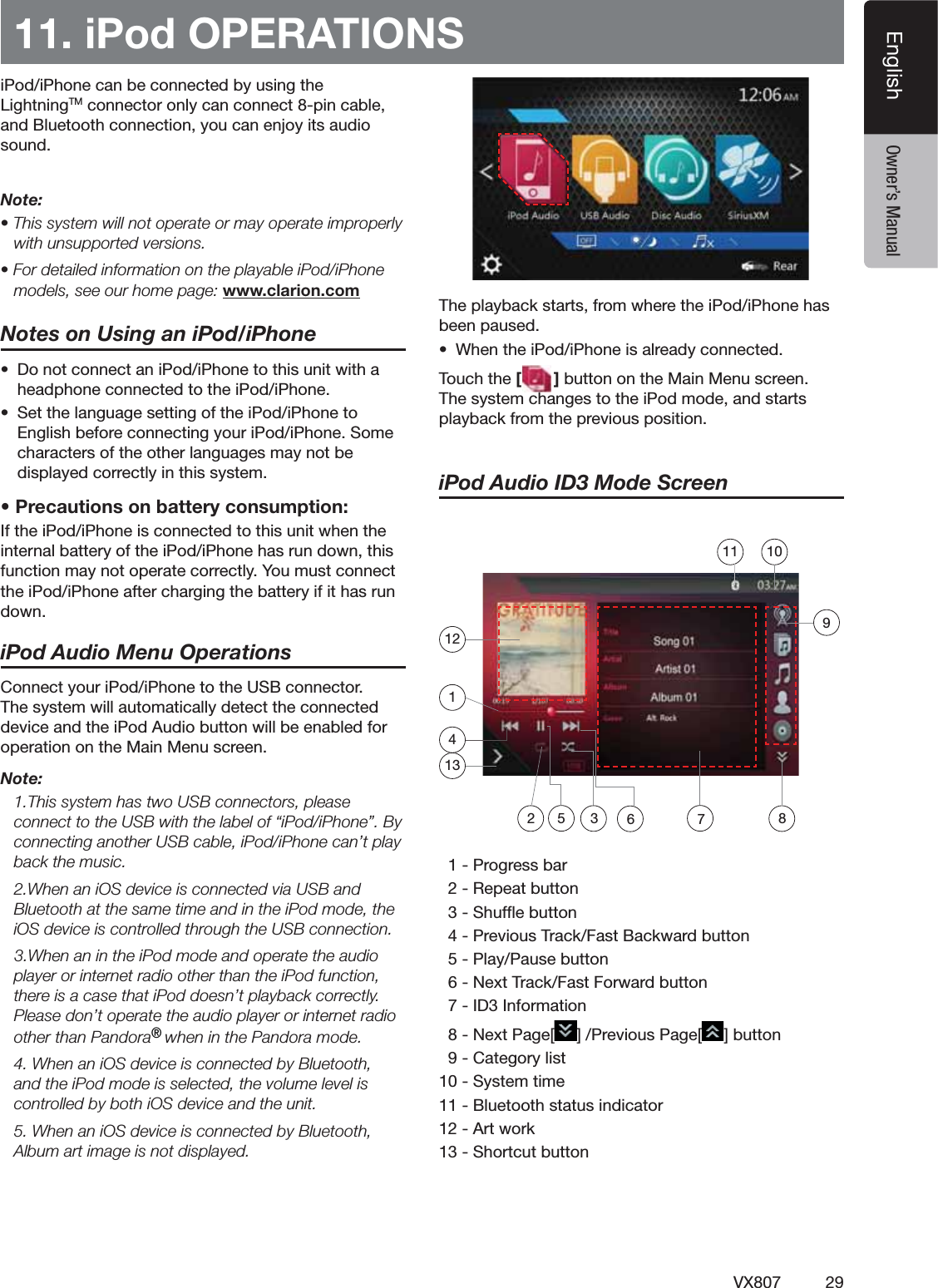 29VX807EnglishEnglish Owner&rsquo;s Manual11. iPod OPERATIONSI0ODI0HONECANBECONNECTEDBYUSINGTHE,IGHTNING4-CONNECTORONLYCANCONNECTPINCABLEAND"LUETOOTHCONNECTIONYOUCANENJOYITSAUDIOSOUNDNote:s4HISSYSTEMWILLNOTOPERATEORMAYOPERATEIMPROPERLYwith unsupported versions.s&amp;ORDETAILEDINFORMATIONONTHEPLAYABLEI0ODI0HONEmodels, see our home page: www.clarion.comNotes on Using an iPod/iPhones $ONOTCONNECTANI0ODI0HONETOTHISUNITWITHAHEADPHONECONNECTEDTOTHEI0ODI0HONEs 3ETTHELANGUAGESETTINGOFTHEI0ODI0HONETO%NGLISHBEFORECONNECTINGYOURI0ODI0HONE3OMECHARACTERSOFTHEOTHERLANGUAGESMAYNOTBEDISPLAYEDCORRECTLYINTHISSYSTEMs0RECAUTIONSONBATTERYCONSUMPTION)FTHEI0ODI0HONEISCONNECTEDTOTHISUNITWHENTHEINTERNALBATTERYOFTHEI0ODI0HONEHASRUNDOWNTHISFUNCTIONMAYNOTOPERATECORRECTLY9OUMUSTCONNECTTHEI0ODI0HONEAFTERCHARGINGTHEBATTERYIFITHASRUNDOWNiPod Audio Menu Operations#ONNECTYOURI0ODI0HONETOTHE53"CONNECTOR4HESYSTEMWILLAUTOMATICALLYDETECTTHECONNECTEDDEVICEANDTHEI0OD!UDIOBUTTONWILLBEENABLEDFOROPERATIONONTHE-AIN-ENUSCREENNote: 4HISSYSTEMHASTWO53"CONNECTORSPLEASECONNECTTOTHE53"WITHTHELABELOFhI0ODI0HONEv"YCONNECTINGANOTHER53"CABLEI0ODI0HONECANTPLAYback the music. 7HENANI/3DEVICEISCONNECTEDVIA53"AND"LUETOOTHATTHESAMETIMEANDINTHEI0ODMODETHEI/3DEVICEISCONTROLLEDTHROUGHTHE53"CONNECTION7HENANINTHEI0ODMODEANDOPERATETHEAUDIOPLAYERORINTERNETRADIOOTHERTHANTHEI0ODFUNCTIONTHEREISACASETHATI0ODDOESNTPLAYBACKCORRECTLY0LEASEDONTOPERATETHEAUDIOPLAYERORINTERNETRADIOOTHERTHAN0ANDORA&reg; WHENINTHE0ANDORAMODE 7HENANI/3DEVICEISCONNECTEDBY"LUETOOTHANDTHEI0ODMODEISSELECTEDTHEVOLUMELEVELISCONTROLLEDBYBOTHI/3DEVICEANDTHEUNIT 7HENANI/3DEVICEISCONNECTEDBY"LUETOOTH!LBUMARTIMAGEISNOTDISPLAYED4HEPLAYBACKSTARTSFROMWHERETHEI0ODI0HONEHASBEENPAUSEDs 7HENTHEI0ODI0HONEISALREADYCONNECTED4OUCHTHE[]BUTTONONTHE-AIN-ENUSCREEN4HESYSTEMCHANGESTOTHEI0ODMODEANDSTARTSPLAYBACKFROMTHEPREVIOUSPOSITIONiPod Audio ID3 Mode Screen0ROGRESSBAR2EPEATBUTTON3HUFmEBUTTON0REVIOUS4RACK&amp;AST"ACKWARDBUTTON0LAY0AUSEBUTTON.EXT4RACK&amp;AST&amp;ORWARDBUTTON)$)NFORMATION.EXT0AGE; =0REVIOUS0AGE; =BUTTON#ATEGORYLIST3YSTEMTIME"LUETOOTHSTATUSINDICATOR!RTWORK3HORTCUTBUTTON125 3 6 721310111498
