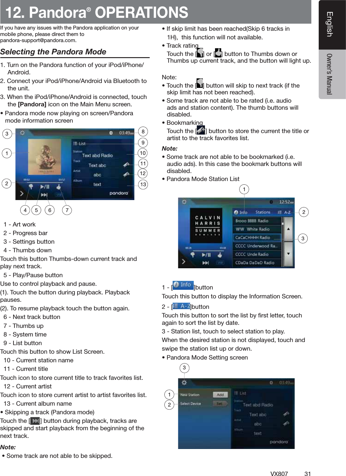 31VX807EnglishEnglish Owner&rsquo;s Manual12. Pandora&reg; OPERATIONSSelecting the Pandora Mode4URNONTHE0ANDORAFUNCTIONOFYOURI0ODI0HONE!NDROID#ONNECTYOURI0ODI0HONE!NDROIDVIA"LUETOOTHTOTHEUNIT7HENTHEI0ODI0HONE!NDROIDISCONNECTEDTOUCHthe [Pandora] ICONONTHE-AIN-ENUSCREENs0ANDORAMODENOWPLAYINGONSCREEN0ANDORAMODEINFORMATIONSCREEN!RTWORK0ROGRESSBAR3ETTINGSBUTTON4HUMBSDOWN4OUCHTHISBUTTON4HUMBSDOWNCURRENTTRACKANDPLAYNEXTTRACK0LAY0AUSEBUTTON5SETOCONTROLPLAYBACKANDPAUSE4OUCHTHEBUTTONDURINGPLAYBACK0LAYBACKPAUSES4ORESUMEPLAYBACKTOUCHTHEBUTTONAGAIN.EXTTRACKBUTTON4HUMBSUP3YSTEMTIME,ISTBUTTON4OUCHTHISBUTTONTOSHOW,IST3CREEN#URRENTSTATIONNAME#URRENTTITLE4OUCHICONTOSTORECURRENTTITLETOTRACKFAVORITESLIST#URRENTARTIST4OUCHICONTOSTORECURRENTARTISTTOARTISTFAVORITESLIST#URRENTALBUMNAMEs3KIPPINGATRACK0ANDORAMODE4OUCHTHE;=BUTTONDURINGPLAYBACKTRACKSARESKIPPEDANDSTARTPLAYBACKFROMTHEBEGINNINGOFTHENEXTTRACKNote: s3OMETRACKARENOTABLETOBESKIPPEDs)FSKIPLIMITHASBEENREACHED3KIPTRACKSIN(THISFUNCTIONWILLNOTAVAILABLEs4RACKRATING4OUCHTHE; =OR; =BUTTONTO4HUMBSDOWNOR4HUMBSUPCURRENTTRACKANDTHEBUTTONWILLLIGHTUP.OTEs4OUCHTHE; =BUTTONWILLSKIPTONEXTTRACKIFTHESKIPLIMITHASNOTBEENREACHEDs3OMETRACKARENOTABLETOBERATEDIEAUDIOADSANDSTATIONCONTENT4HETHUMBBUTTONSWILLDISABLEDs"OOKMARKING4OUCHTHE; =BUTTONTOSTORETHECURRENTTHETITLEORARTISTTOTHETRACKFAVORITESLISTNote: s3OMETRACKARENOTABLETOBEBOOKMARKEDIEAUDIOADS)NTHISCASETHEBOOKMARKBUTTONSWILLDISABLEDs0ANDORA-ODE3TATION,IST; =BUTTON4OUCHTHISBUTTONTODISPLAYTHE)NFORMATION3CREEN; =BUTTON4OUCHTHISBUTTONTOSORTTHELISTBYlRSTLETTERTOUCHAGAINTOSORTTHELISTBYDATE3TATIONLISTTOUCHTOSELECTSTATIONTOPLAY7HENTHEDESIREDSTATIONISNOTDISPLAYEDTOUCHANDSWIPETHESTATIONLISTUPORDOWNs0ANDORA-ODE3ETTINGSCREEN4 5 762311129110138123;If you have any issues with the Pandora application on yourmobile phone, please direct them topandora-support@pandora.com.123
