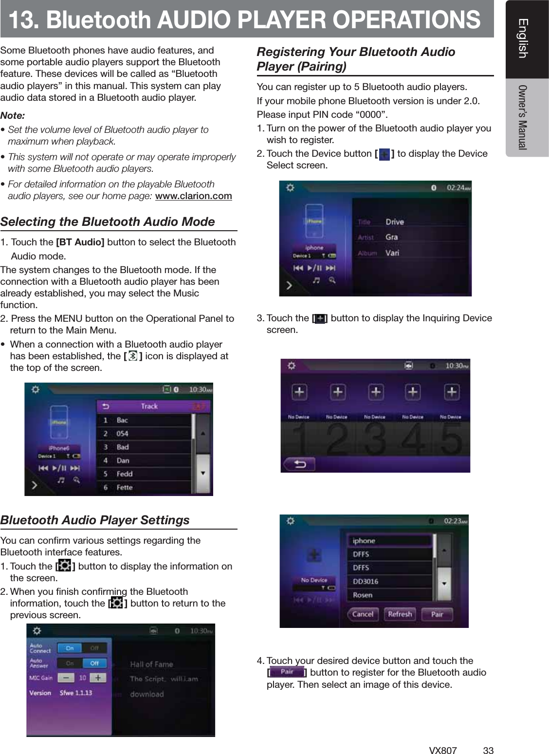 33VX807EnglishEnglish Owner&rsquo;s Manual13. Bluetooth AUDIO PLAYER OPERATIONS3OME"LUETOOTHPHONESHAVEAUDIOFEATURESANDSOMEPORTABLEAUDIOPLAYERSSUPPORTTHE"LUETOOTHFEATURE4HESEDEVICESWILLBECALLEDASh"LUETOOTHAUDIOPLAYERSvINTHISMANUAL4HISSYSTEMCANPLAYAUDIODATASTOREDINA"LUETOOTHAUDIOPLAYERNote: s3ETTHEVOLUMELEVELOF"LUETOOTHAUDIOPLAYERTOmaximum when playback.s4HISSYSTEMWILLNOTOPERATEORMAYOPERATEIMPROPERLYWITHSOME"LUETOOTHAUDIOPLAYERSs&amp;ORDETAILEDINFORMATIONONTHEPLAYABLE"LUETOOTHaudio players, see our home page: www.clarion.comSelecting the Bluetooth Audio Mode4OUCHTHE [BT Audio]BUTTONTOSELECTTHE"LUETOOTH!UDIOMODE4HESYSTEMCHANGESTOTHE"LUETOOTHMODE)FTHECONNECTIONWITHA"LUETOOTHAUDIOPLAYERHASBEENALREADYESTABLISHEDYOUMAYSELECTTHE-USICFUNCTION0RESSTHE-%.5BUTTONONTHE/PERATIONAL0ANELTORETURNTOTHE-AIN-ENUs 7HENACONNECTIONWITHA"LUETOOTHAUDIOPLAYERHASBEENESTABLISHEDTHE[]ICONISDISPLAYEDATTHETOPOFTHESCREENBluetooth Audio Player Settings9OUCANCONlRMVARIOUSSETTINGSREGARDINGTHE"LUETOOTHINTERFACEFEATURES4OUCHTHE[]BUTTONTODISPLAYTHEINFORMATIONONTHESCREEN7HENYOUlNISHCONlRMINGTHE"LUETOOTHINFORMATIONTOUCHTHE[]BUTTONTORETURNTOTHEPREVIOUSSCREENRegistering Your Bluetooth Audio Player (Pairing)9OUCANREGISTERUPTO"LUETOOTHAUDIOPLAYERS)FYOURMOBILEPHONE"LUETOOTHVERSIONISUNDER0LEASEINPUT0).CODEhv4URNONTHEPOWEROFTHE"LUETOOTHAUDIOPLAYERYOUWISHTOREGISTER4OUCHTHE$EVICEBUTTON[]TODISPLAYTHE$EVICE3ELECTSCREEN4OUCHTHE[ ]BUTTONTODISPLAYTHE)NQUIRING$EVICESCREEN4OUCHYOURDESIREDDEVICEBUTTONANDTOUCHTHE[]BUTTONTOREGISTERFORTHE"LUETOOTHAUDIOPLAYER4HENSELECTANIMAGEOFTHISDEVICE