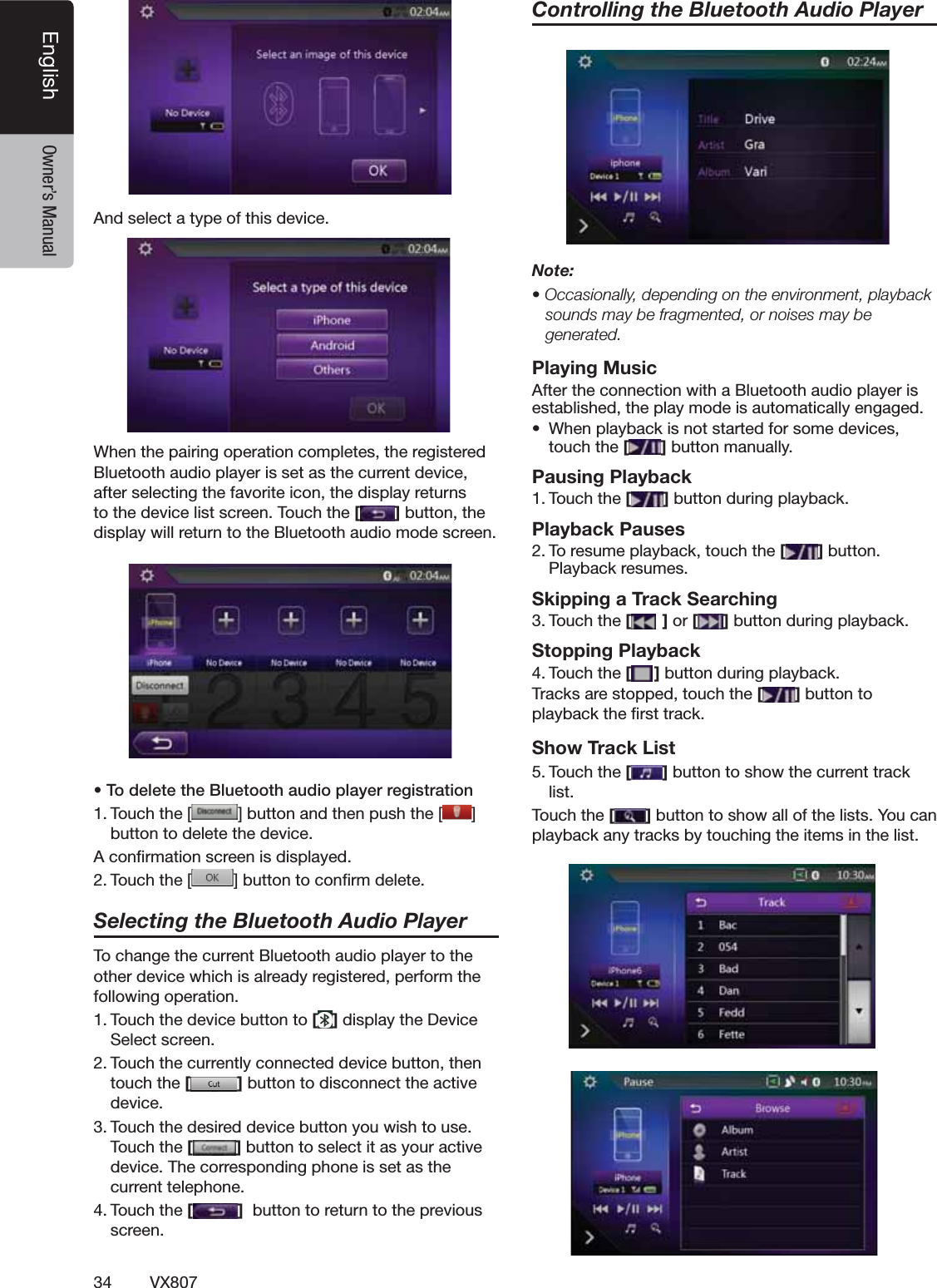 34 VX807English Owner&rsquo;s Manual!NDSELECTATYPEOFTHISDEVICE7HENTHEPAIRINGOPERATIONCOMPLETESTHEREGISTERED"LUETOOTHAUDIOPLAYERISSETASTHECURRENTDEVICEAFTERSELECTINGTHEFAVORITEICONTHEDISPLAYRETURNSTOTHEDEVICELISTSCREEN4OUCHTHE[]BUTTONTHEDISPLAYWILLRETURNTOTHE"LUETOOTHAUDIOMODESCREENs4ODELETETHE"LUETOOTHAUDIOPLAYERREGISTRATION4OUCHTHE; =BUTTONANDTHENPUSHTHE;;;;;;;;;;;;;] BUTTONTODELETETHEDEVICE!CONlRMATIONSCREENISDISPLAYED4OUCHTHE; =BUTTONTOCONlRMDELETESelecting the Bluetooth Audio Player4OCHANGETHECURRENT"LUETOOTHAUDIOPLAYERTOTHEOTHERDEVICEWHICHISALREADYREGISTEREDPERFORMTHEFOLLOWINGOPERATION4OUCHTHEDEVICEBUTTONTO[]DISPLAYTHE$EVICE3ELECTSCREEN4OUCHTHECURRENTLYCONNECTEDDEVICEBUTTONTHENTOUCHTHE[]BUTTONTODISCONNECTTHEACTIVEDEVICE4OUCHTHEDESIREDDEVICEBUTTONYOUWISHTOUSE4OUCHTHE[]BUTTONTOSELECTITASYOURACTIVEDEVICE4HECORRESPONDINGPHONEISSETASTHECURRENTTELEPHONE4OUCHTHE[]BUTTONTORETURNTOTHEPREVIOUSSCREENControlling the Bluetooth Audio PlayerNote:s/CCASIONALLYDEPENDINGONTHEENVIRONMENTPLAYBACKsounds may be fragmented, or noises may be generated.Playing Music!FTERTHECONNECTIONWITHA"LUETOOTHAUDIOPLAYERISESTABLISHEDTHEPLAYMODEISAUTOMATICALLYENGAGEDs 7HENPLAYBACKISNOTSTARTEDFORSOMEDEVICESTOUCHTHE[]BUTTONMANUALLYPausing Playback4OUCHTHE[ ]BUTTONDURINGPLAYBACKPlayback Pauses4ORESUMEPLAYBACKTOUCHTHE[ ]BUTTON0LAYBACKRESUMESSkipping a Track Searching4OUCHTHE[ ] or [ ]BUTTONDURINGPLAYBACKStopping Playback4OUCHTHE[ ]BUTTONDURINGPLAYBACK4RACKSARESTOPPEDTOUCHTHE[]BUTTONTOPLAYBACKTHElRSTTRACKShow Track List4OUCHTHE[ ]BUTTONTOSHOWTHECURRENTTRACKLIST4OUCHTHE[]BUTTONTOSHOWALLOFTHELISTS9OUCANPLAYBACKANYTRACKSBYTOUCHINGTHEITEMSINTHELIST
