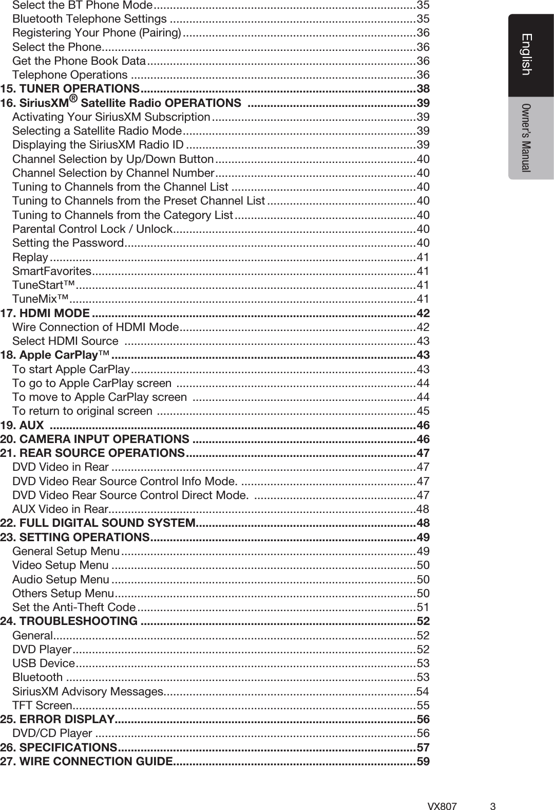 3VX807EnglishEnglish Owner&rsquo;s ManualSelect the BT Phone Mode .................................................................................35Bluetooth Telephone Settings ............................................................................35Registering Your Phone (Pairing) ........................................................................36Select the Phone .................................................................................................36Get the Phone Book Data ...................................................................................36Telephone Operations ........................................................................................3615. TUNER OPERATIONS .....................................................................................3816. SiriusXM&reg; Satellite Radio OPERATIONS  ....................................................39Activating Your SiriusXM Subscription ...............................................................39Selecting a Satellite Radio Mode ........................................................................39Displaying the SiriusXM Radio ID .......................................................................39Channel Selection by Up/Down Button ..............................................................40Channel Selection by Channel Number ..............................................................40Tuning to Channels from the Channel List .........................................................40Tuning to Channels from the Preset Channel List ..............................................40Tuning to Channels from the Category List ........................................................40Parental Control Lock / Unlock ...........................................................................40Setting the Password ..........................................................................................40Replay .................................................................................................................41SmartFavorites .................................................................................................... 41TuneStart&trade; ......................................................................................................... 41TuneMix&trade; ........................................................................................................... 4117. HDMI MODE ....................................................................................................42Wire Connection of HDMI Mode .........................................................................42Select HDMI Source  ..........................................................................................4318. Apple CarPlay&trade; ..............................................................................................43To start Apple CarPlay ........................................................................................43To go to Apple CarPlay screen  ..........................................................................44To move to Apple CarPlay screen  .....................................................................44To return to original screen  ................................................................................4519. AUX  .................................................................................................................4620. CAMERA INPUT OPERATIONS .....................................................................4621. REAR SOURCE OPERATIONS .......................................................................47DVD Video in Rear ..............................................................................................47DVD Video Rear Source Control Info Mode. ......................................................47DVD Video Rear Source Control Direct Mode.  ..................................................47AUX Video in Rear...............................................................................................4822. FULL DIGITAL SOUND SYSTEM....................................................................4823. SETTING OPERATIONS ..................................................................................49General Setup Menu ...........................................................................................49Video Setup Menu ..............................................................................................50Audio Setup Menu ..............................................................................................50Others Setup Menu .............................................................................................50Set the Anti-Theft Code ......................................................................................5124. TROUBLESHOOTING .....................................................................................52General ................................................................................................................52DVD Player ..........................................................................................................52USB Device .........................................................................................................53Bluetooth ............................................................................................................53SiriusXM Advisory Messages..............................................................................54TFT Screen ..........................................................................................................5525. ERROR DISPLAY.............................................................................................56DVD/CD Player ...................................................................................................5626. SPECIFICATIONS ............................................................................................5727. WIRE CONNECTION GUIDE ...........................................................................59