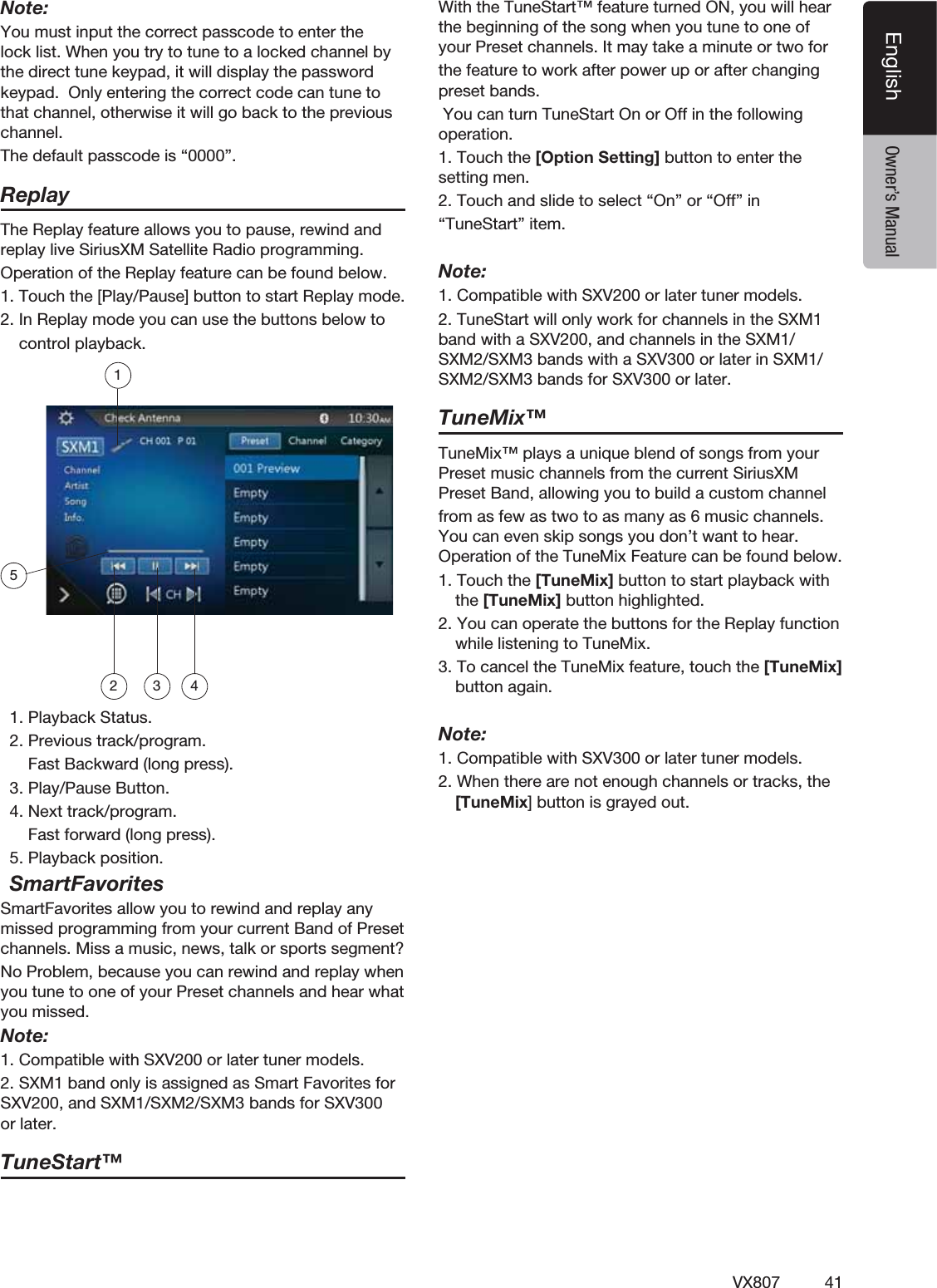 41VX807EnglishEnglish Owner&rsquo;s ManualNote:You must input the correct passcode to enter the lock list. When you try to tune to a locked channel by the direct tune keypad, it will display the password keypad.  Only entering the correct code can tune to that channel, otherwise it will go back to the previous channel.The default passcode is &ldquo;0000&rdquo;.ReplayThe Replay feature allows you to pause, rewind and replay live SiriusXM Satellite Radio programming.Operation of the Replay feature can be found below.1. Touch the [Play/Pause] button to start Replay mode.2. In Replay mode you can use the buttons below to    control playback.12 3 4  1. Playback Status.  2. Previous track/program.      Fast Backward (long press).  3. Play/Pause Button.  4. Next track/program.      Fast forward (long press).  5. Playback position.  SmartFavoritesSmartFavorites allow you to rewind and replay any missed programming from your current Band of Preset channels. Miss a music, news, talk or sports segment?No Problem, because you can rewind and replay when you tune to one of your Preset channels and hear what you missed.Note:1. Compatible with SXV200 or later tuner models.2. SXM1 band only is assigned as Smart Favorites for SXV200, and SXM1/SXM2/SXM3 bands for SXV300 or later.TuneStart&trade;With the TuneStart&trade; feature turned ON, you will hear the beginning of the song when you tune to one of your Preset channels. It may take a minute or two forthe feature to work after power up or after changing preset bands.  You can turn TuneStart On or Off in the following operation.1. Touch the [Option Setting] button to enter the setting men.2. Touch and slide to select &ldquo;On&rdquo; or &ldquo;Off&rdquo; in &ldquo;TuneStart&rdquo; item.Note:1. Compatible with SXV200 or later tuner models.2. TuneStart will only work for channels in the SXM1 band with a SXV200, and channels in the SXM1/SXM2/SXM3 bands with a SXV300 or later in SXM1/SXM2/SXM3 bands for SXV300 or later.TuneMix&trade;TuneMix&trade; plays a unique blend of songs from your Preset music channels from the current SiriusXM Preset Band, allowing you to build a custom channelfrom as few as two to as many as 6 music channels. You can even skip songs you don&rsquo;t want to hear. Operation of the TuneMix Feature can be found below.1. Touch the [TuneMix] button to start playback with the [TuneMix] button highlighted.2. You can operate the buttons for the Replay function while listening to TuneMix.  3. To cancel the TuneMix feature, touch the [TuneMix] button again.  Note:1. Compatible with SXV300 or later tuner models.2. When there are not enough channels or tracks, the [TuneMix] button is grayed out.  5