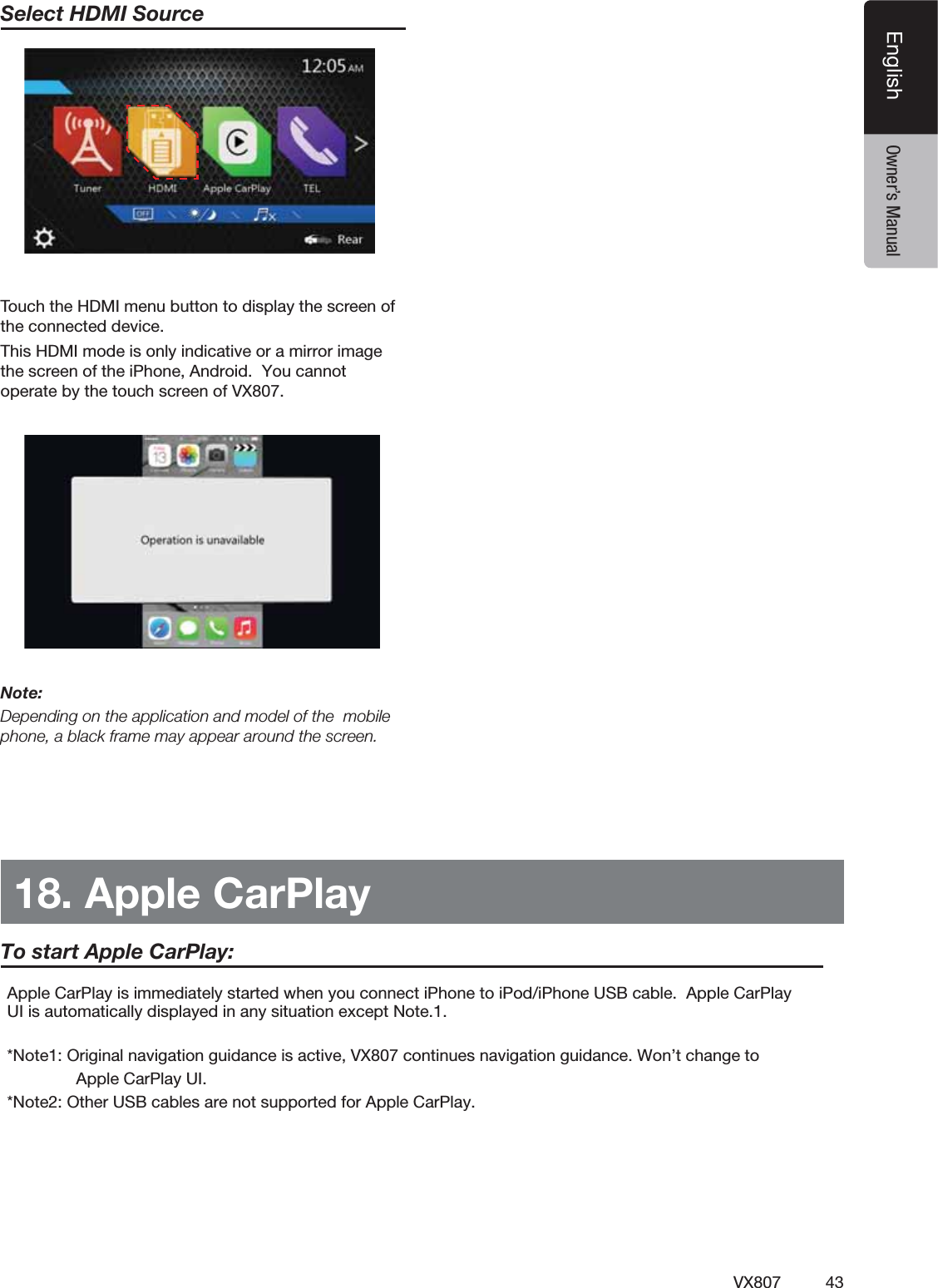 43VX807EnglishEnglish Owner&rsquo;s ManualSelect HDMI Source 4OUCHTHE($-)MENUBUTTONTODISPLAYTHESCREENOFTHECONNECTEDDEVICEThis HDMI mode is only indicative or a mirror image the screen of the iPhone, Android.  You cannot operate by the touch screen of VX807.Note:Depending on the application and model of the  mobile phone, a black frame may appear around the screen.18. Apple CarPlay!PPLE#AR0LAYISIMMEDIATELYSTARTEDWHENYOUCONNECTI0HONETOI0ODI0HONE53"CABLE!PPLE#AR0LAY5)ISAUTOMATICALLYDISPLAYEDINANYSITUATIONEXCEPT.OTE*Note1: Original navigation guidance is active, VX807 continues navigation guidance. Won&rsquo;t change to                         Apple CarPlay UI.*Note2: Other USB cables are not supported for Apple CarPlay.To start Apple CarPlay:
