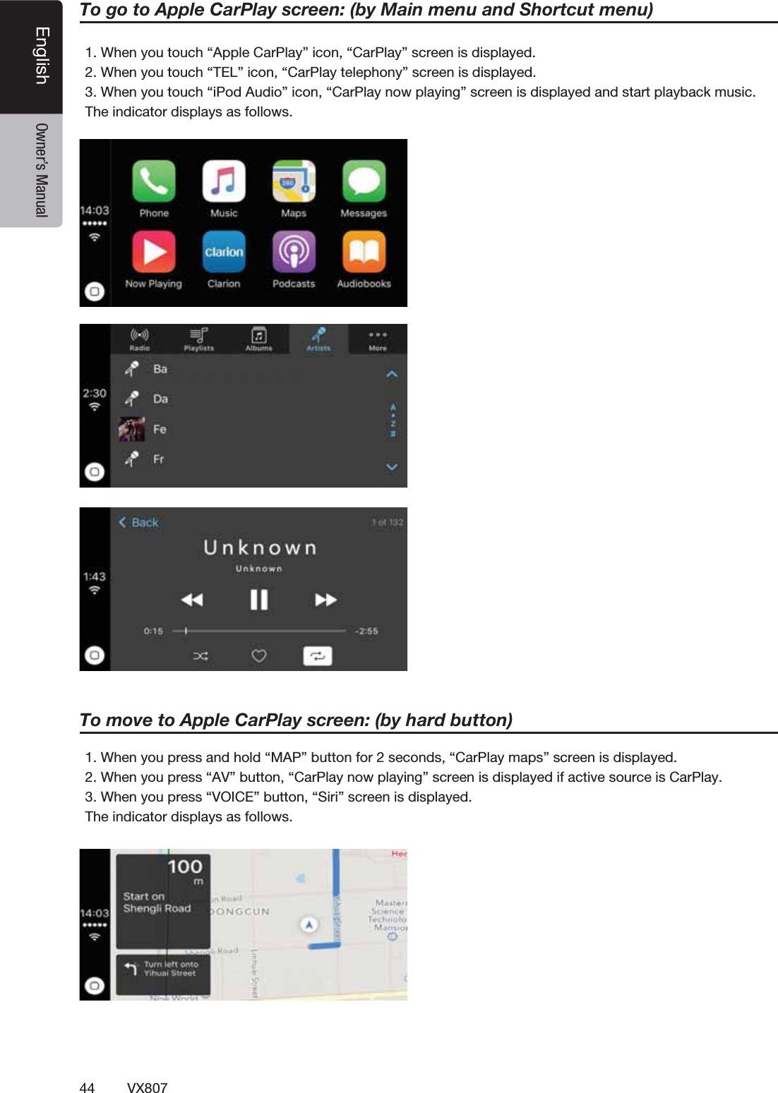 44 VX807English Owner&rsquo;s Manual1. When you touch &ldquo;Apple CarPlay&rdquo; icon, &ldquo;CarPlay&rdquo; screen is displayed.2. When you touch &ldquo;TEL&rdquo; icon, &ldquo;CarPlay telephony&rdquo; screen is displayed.3. When you touch &ldquo;iPod Audio&rdquo; icon, &ldquo;CarPlay now playing&rdquo; screen is displayed and start playback music.The indicator displays as follows.To go to Apple CarPlay screen: (by Main menu and Shortcut menu)1. When you press and hold &ldquo;MAP&rdquo; button for 2 seconds, &ldquo;CarPlay maps&rdquo; screen is displayed.2. When you press &ldquo;AV&rdquo; button, &ldquo;CarPlay now playing&rdquo; screen is displayed if active source is CarPlay.3. When you press &ldquo;VOICE&rdquo; button, &ldquo;Siri&rdquo; screen is displayed.The indicator displays as follows.To move to Apple CarPlay screen: (by hard button)